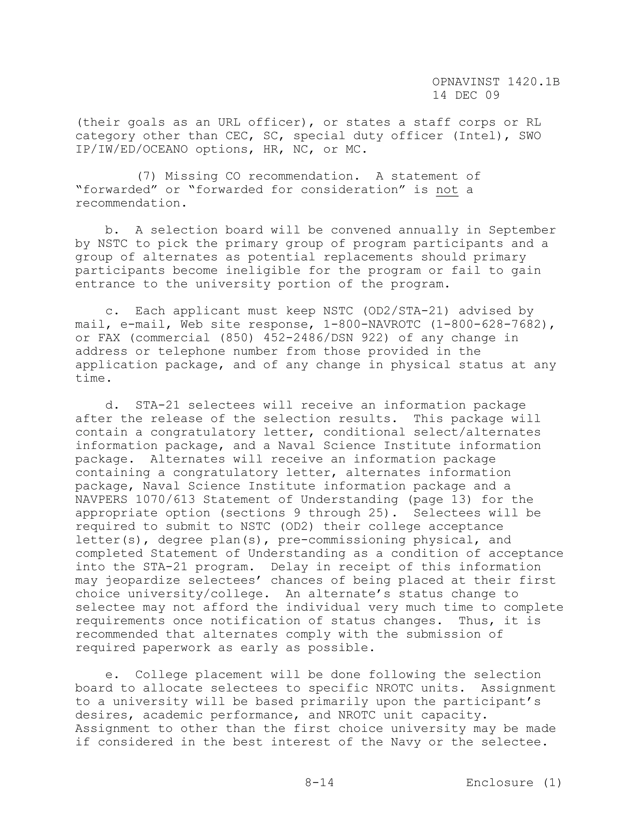 OPNAVINST 1420.1B
                                               14 DEC 09

(their goals as an URL officer), or states a staff corps or RL
category other than CEC, SC, special duty officer (Intel), SWO
IP/IW/ED/OCEANO options, HR, NC, or MC.

        (7) Missing CO recommendation. A statement of
“forwarded” or “forwarded for consideration” is not a
recommendation.

    b. A selection board will be convened annually in September
by NSTC to pick the primary group of program participants and a
group of alternates as potential replacements should primary
participants become ineligible for the program or fail to gain
entrance to the university portion of the program.

    c. Each applicant must keep NSTC (OD2/STA-21) advised by
mail, e-mail, Web site response, 1-800-NAVROTC (1-800-628-7682),
or FAX (commercial (850) 452-2486/DSN 922) of any change in
address or telephone number from those provided in the
application package, and of any change in physical status at any
time.

    d. STA-21 selectees will receive an information package
after the release of the selection results. This package will
contain a congratulatory letter, conditional select/alternates
information package, and a Naval Science Institute information
package. Alternates will receive an information package
containing a congratulatory letter, alternates information
package, Naval Science Institute information package and a
NAVPERS 1070/613 Statement of Understanding (page 13) for the
appropriate option (sections 9 through 25). Selectees will be
required to submit to NSTC (OD2) their college acceptance
letter(s), degree plan(s), pre-commissioning physical, and
completed Statement of Understanding as a condition of acceptance
into the STA-21 program. Delay in receipt of this information
may jeopardize selectees’ chances of being placed at their first
choice university/college. An alternate’s status change to
selectee may not afford the individual very much time to complete
requirements once notification of status changes. Thus, it is
recommended that alternates comply with the submission of
required paperwork as early as possible.

    e. College placement will be done following the selection
board to allocate selectees to specific NROTC units. Assignment
to a university will be based primarily upon the participant’s
desires, academic performance, and NROTC unit capacity.
Assignment to other than the first choice university may be made
if considered in the best interest of the Navy or the selectee.


                              8-14                  Enclosure (1)
 
