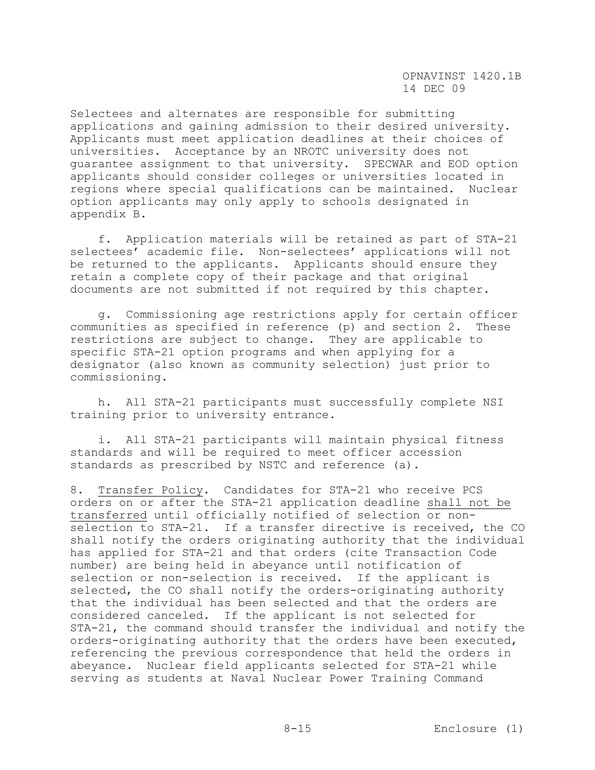 OPNAVINST 1420.1B
                                               14 DEC 09

Selectees and alternates are responsible for submitting
applications and gaining admission to their desired university.
Applicants must meet application deadlines at their choices of
universities. Acceptance by an NROTC university does not
guarantee assignment to that university. SPECWAR and EOD option
applicants should consider colleges or universities located in
regions where special qualifications can be maintained. Nuclear
option applicants may only apply to schools designated in
appendix B.

    f. Application materials will be retained as part of STA-21
selectees’ academic file. Non-selectees’ applications will not
be returned to the applicants. Applicants should ensure they
retain a complete copy of their package and that original
documents are not submitted if not required by this chapter.

    g. Commissioning age restrictions apply for certain officer
communities as specified in reference (p) and section 2. These
restrictions are subject to change. They are applicable to
specific STA-21 option programs and when applying for a
designator (also known as community selection) just prior to
commissioning.

    h. All STA-21 participants must successfully complete NSI
training prior to university entrance.

    i. All STA-21 participants will maintain physical fitness
standards and will be required to meet officer accession
standards as prescribed by NSTC and reference (a).

8. Transfer Policy. Candidates for STA-21 who receive PCS
orders on or after the STA-21 application deadline shall not be
transferred until officially notified of selection or non-
selection to STA-21. If a transfer directive is received, the CO
shall notify the orders originating authority that the individual
has applied for STA-21 and that orders (cite Transaction Code
number) are being held in abeyance until notification of
selection or non-selection is received. If the applicant is
selected, the CO shall notify the orders-originating authority
that the individual has been selected and that the orders are
considered canceled. If the applicant is not selected for
STA-21, the command should transfer the individual and notify the
orders-originating authority that the orders have been executed,
referencing the previous correspondence that held the orders in
abeyance. Nuclear field applicants selected for STA-21 while
serving as students at Naval Nuclear Power Training Command



                              8-15                  Enclosure (1)
 