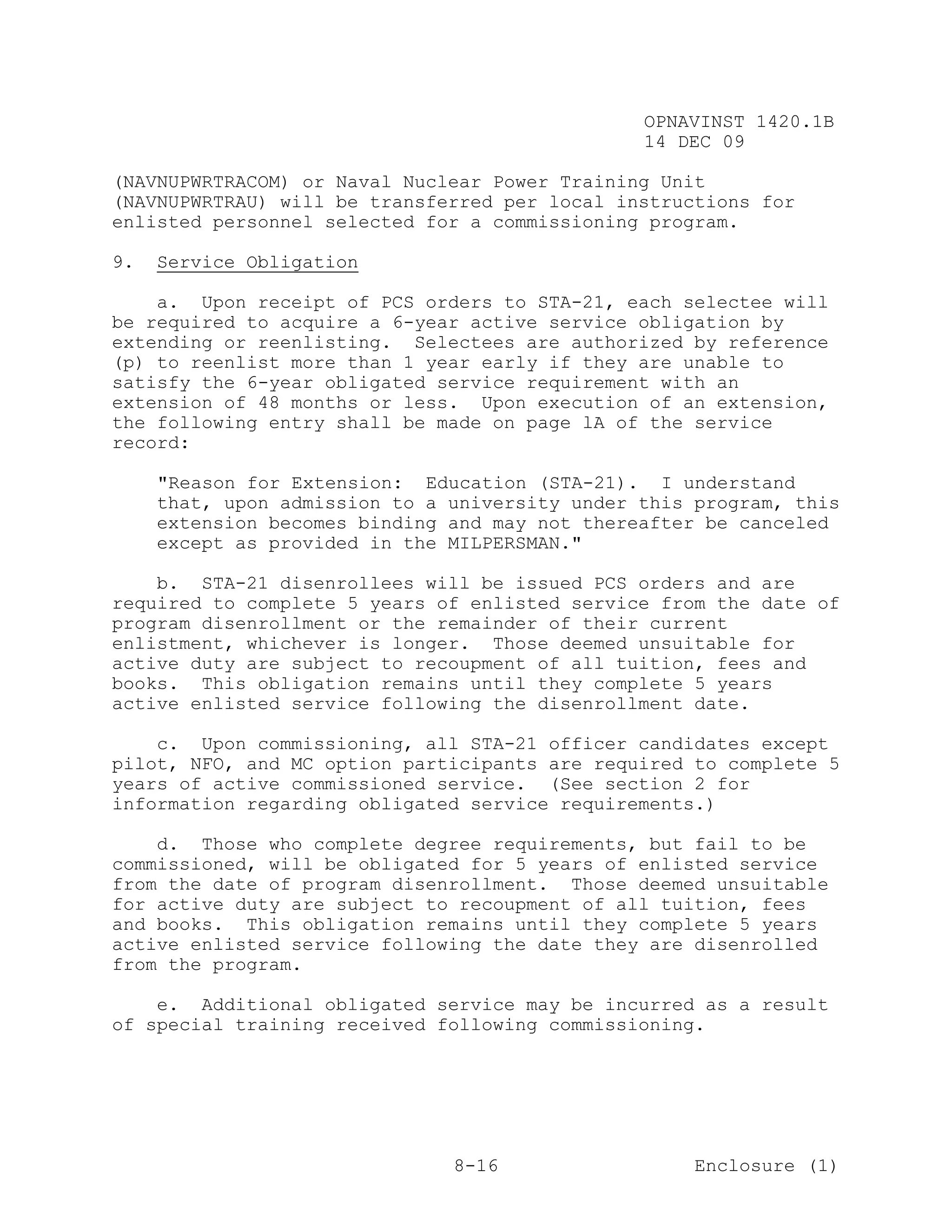 OPNAVINST 1420.1B
                                                14 DEC 09

(NAVNUPWRTRACOM) or Naval Nuclear Power Training Unit
(NAVNUPWRTRAU) will be transferred per local instructions for
enlisted personnel selected for a commissioning program.

9.   Service Obligation

    a. Upon receipt of PCS orders to STA-21, each selectee will
be required to acquire a 6-year active service obligation by
extending or reenlisting. Selectees are authorized by reference
(p) to reenlist more than 1 year early if they are unable to
satisfy the 6-year obligated service requirement with an
extension of 48 months or less. Upon execution of an extension,
the following entry shall be made on page lA of the service
record:

     "Reason for Extension: Education (STA-21). I understand
     that, upon admission to a university under this program, this
     extension becomes binding and may not thereafter be canceled
     except as provided in the MILPERSMAN."

    b. STA-21 disenrollees will be issued PCS orders and are
required to complete 5 years of enlisted service from the date of
program disenrollment or the remainder of their current
enlistment, whichever is longer. Those deemed unsuitable for
active duty are subject to recoupment of all tuition, fees and
books. This obligation remains until they complete 5 years
active enlisted service following the disenrollment date.

    c. Upon commissioning, all STA-21 officer candidates except
pilot, NFO, and MC option participants are required to complete 5
years of active commissioned service. (See section 2 for
information regarding obligated service requirements.)

    d. Those who complete degree requirements, but fail to be
commissioned, will be obligated for 5 years of enlisted service
from the date of program disenrollment. Those deemed unsuitable
for active duty are subject to recoupment of all tuition, fees
and books. This obligation remains until they complete 5 years
active enlisted service following the date they are disenrolled
from the program.

    e. Additional obligated service may be incurred as a result
of special training received following commissioning.




                               8-16                  Enclosure (1)
 