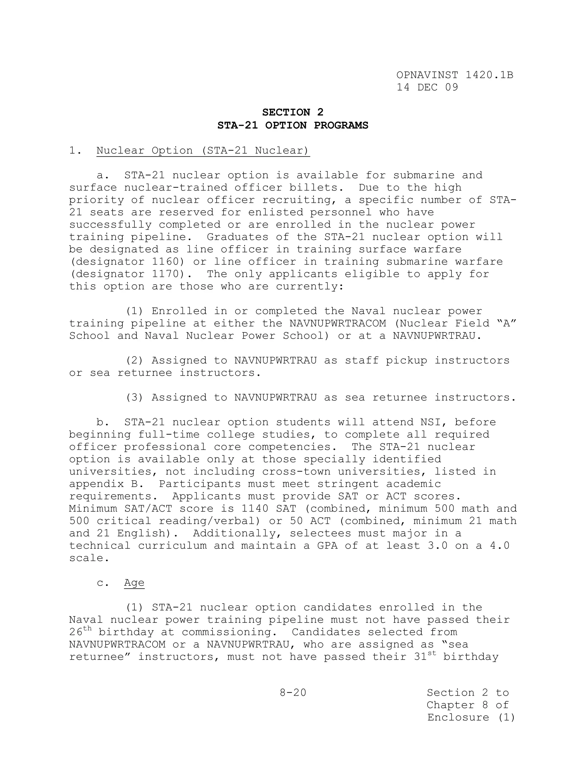 OPNAVINST 1420.1B
                                                 14 DEC 09

                              SECTION 2
                       STA-21 OPTION PROGRAMS

1.   Nuclear Option (STA-21 Nuclear)

    a. STA-21 nuclear option is available for submarine and
surface nuclear-trained officer billets. Due to the high
priority of nuclear officer recruiting, a specific number of STA-
21 seats are reserved for enlisted personnel who have
successfully completed or are enrolled in the nuclear power
training pipeline. Graduates of the STA-21 nuclear option will
be designated as line officer in training surface warfare
(designator 1160) or line officer in training submarine warfare
(designator 1170). The only applicants eligible to apply for
this option are those who are currently:

        (1) Enrolled in or completed the Naval nuclear power
training pipeline at either the NAVNUPWRTRACOM (Nuclear Field “A”
School and Naval Nuclear Power School) or at a NAVNUPWRTRAU.

        (2) Assigned to NAVNUPWRTRAU as staff pickup instructors
or sea returnee instructors.

          (3) Assigned to NAVNUPWRTRAU as sea returnee instructors.

    b. STA-21 nuclear option students will attend NSI, before
beginning full-time college studies, to complete all required
officer professional core competencies. The STA-21 nuclear
option is available only at those specially identified
universities, not including cross-town universities, listed in
appendix B. Participants must meet stringent academic
requirements. Applicants must provide SAT or ACT scores.
Minimum SAT/ACT score is 1140 SAT (combined, minimum 500 math and
500 critical reading/verbal) or 50 ACT (combined, minimum 21 math
and 21 English). Additionally, selectees must major in a
technical curriculum and maintain a GPA of at least 3.0 on a 4.0
scale.

     c.   Age

         (1) STA-21 nuclear option candidates enrolled in the
Naval nuclear power training pipeline must not have passed their
26th birthday at commissioning. Candidates selected from
NAVNUPWRTRACOM or a NAVNUPWRTRAU, who are assigned as “sea
returnee” instructors, must not have passed their 31st birthday


                                8-20                 Section 2 to
                                                     Chapter 8 of
                                                     Enclosure (1)
 