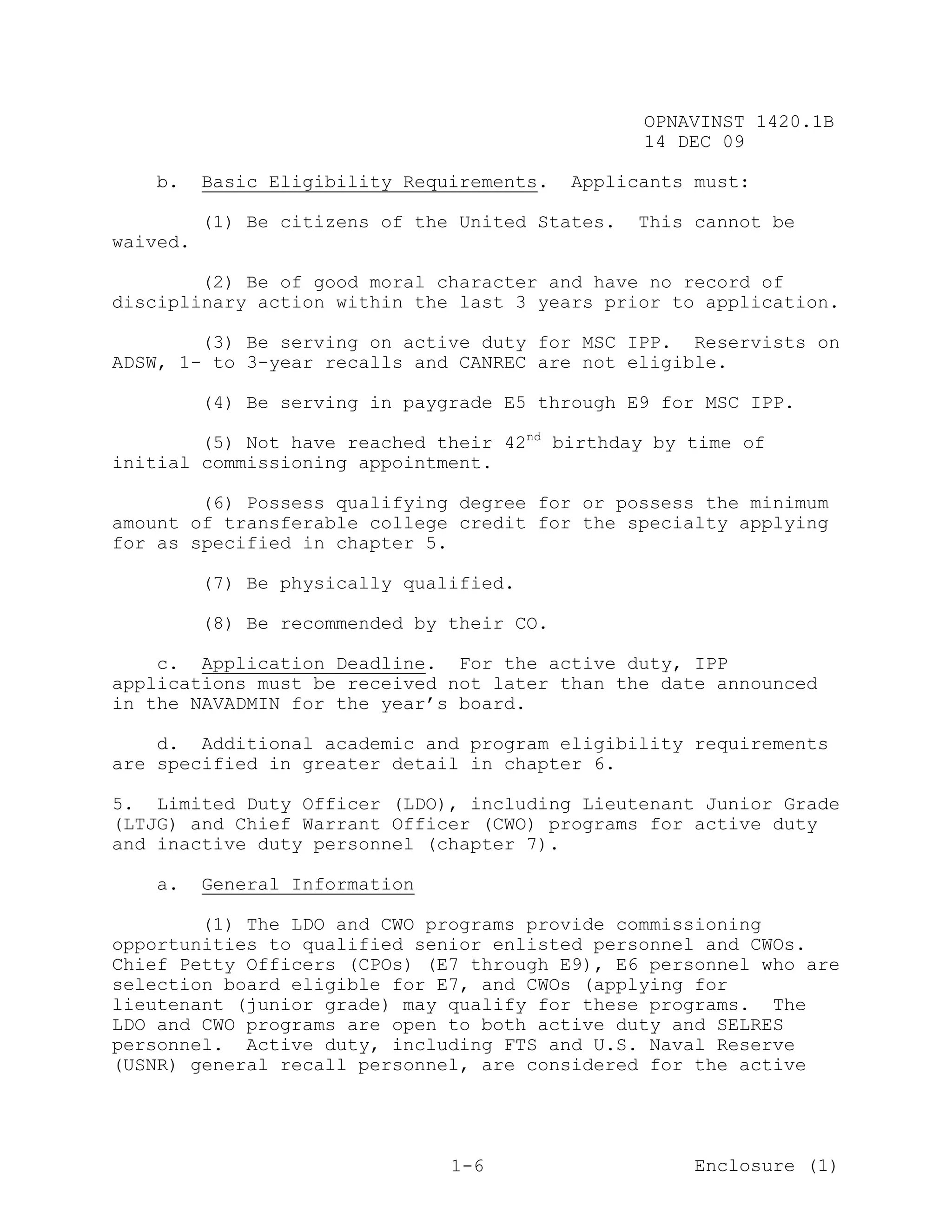 OPNAVINST 1420.1B
                                                  14 DEC 09

    b.    Basic Eligibility Requirements.   Applicants must:

          (1) Be citizens of the United States.   This cannot be
waived.

        (2) Be of good moral character and have no record of
disciplinary action within the last 3 years prior to application.

        (3) Be serving on active duty for MSC IPP. Reservists on
ADSW, 1- to 3-year recalls and CANREC are not eligible.

          (4) Be serving in paygrade E5 through E9 for MSC IPP.

        (5) Not have reached their 42nd birthday by time of
initial commissioning appointment.

        (6) Possess qualifying degree for or possess the minimum
amount of transferable college credit for the specialty applying
for as specified in chapter 5.

          (7) Be physically qualified.

          (8) Be recommended by their CO.

    c. Application Deadline. For the active duty, IPP
applications must be received not later than the date announced
in the NAVADMIN for the year’s board.

    d. Additional academic and program eligibility requirements
are specified in greater detail in chapter 6.

5. Limited Duty Officer (LDO), including Lieutenant Junior Grade
(LTJG) and Chief Warrant Officer (CWO) programs for active duty
and inactive duty personnel (chapter 7).

    a.    General Information

        (1) The LDO and CWO programs provide commissioning
opportunities to qualified senior enlisted personnel and CWOs.
Chief Petty Officers (CPOs) (E7 through E9), E6 personnel who are
selection board eligible for E7, and CWOs (applying for
lieutenant (junior grade) may qualify for these programs. The
LDO and CWO programs are open to both active duty and SELRES
personnel. Active duty, including FTS and U.S. Naval Reserve
(USNR) general recall personnel, are considered for the active




                                1-6                    Enclosure (1)
 