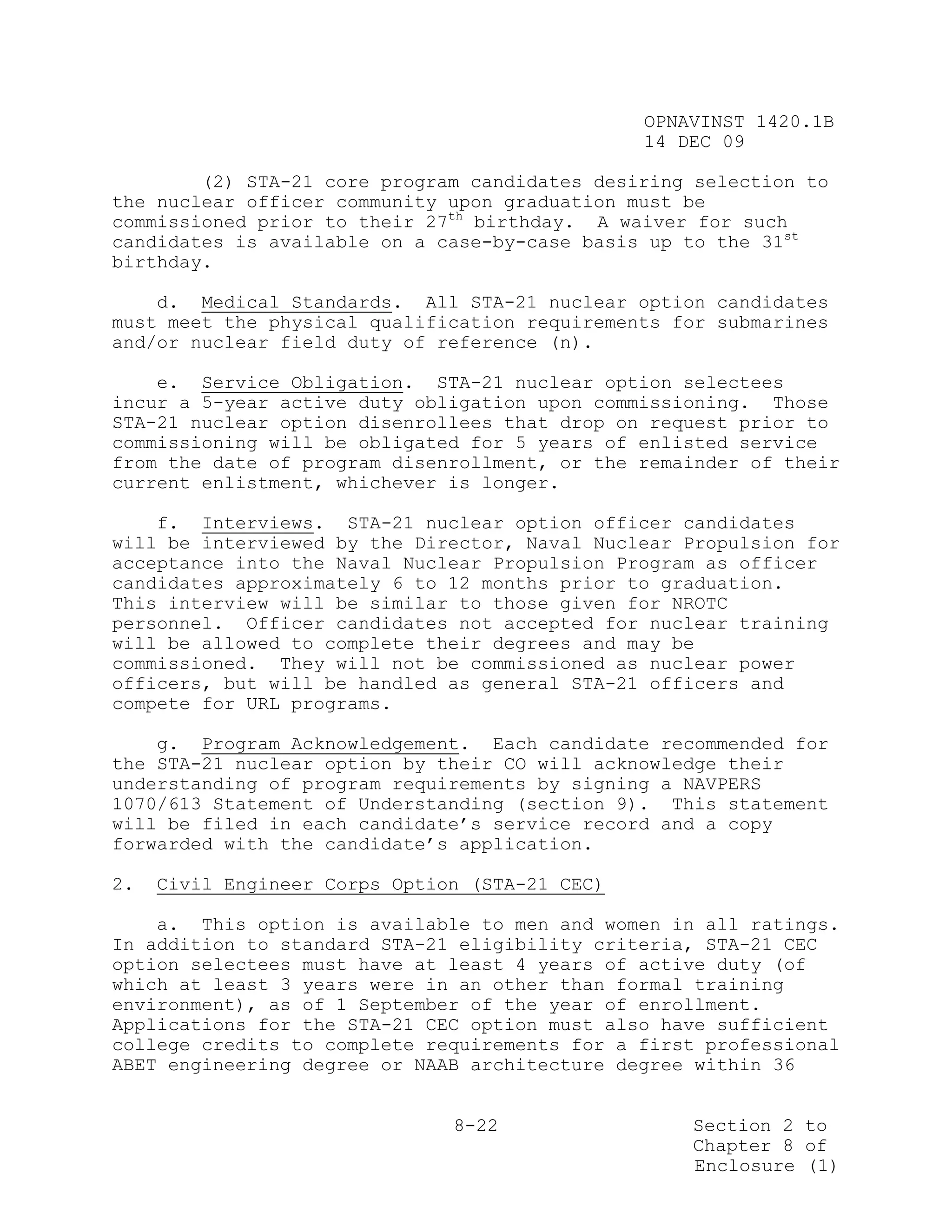 OPNAVINST 1420.1B
                                                14 DEC 09

        (2) STA-21 core program candidates desiring selection to
the nuclear officer community upon graduation must be
commissioned prior to their 27th birthday. A waiver for such
candidates is available on a case-by-case basis up to the 31st
birthday.

    d. Medical Standards. All STA-21 nuclear option candidates
must meet the physical qualification requirements for submarines
and/or nuclear field duty of reference (n).

    e. Service Obligation. STA-21 nuclear option selectees
incur a 5-year active duty obligation upon commissioning. Those
STA-21 nuclear option disenrollees that drop on request prior to
commissioning will be obligated for 5 years of enlisted service
from the date of program disenrollment, or the remainder of their
current enlistment, whichever is longer.

    f. Interviews. STA-21 nuclear option officer candidates
will be interviewed by the Director, Naval Nuclear Propulsion for
acceptance into the Naval Nuclear Propulsion Program as officer
candidates approximately 6 to 12 months prior to graduation.
This interview will be similar to those given for NROTC
personnel. Officer candidates not accepted for nuclear training
will be allowed to complete their degrees and may be
commissioned. They will not be commissioned as nuclear power
officers, but will be handled as general STA-21 officers and
compete for URL programs.

    g. Program Acknowledgement. Each candidate recommended for
the STA-21 nuclear option by their CO will acknowledge their
understanding of program requirements by signing a NAVPERS
1070/613 Statement of Understanding (section 9). This statement
will be filed in each candidate’s service record and a copy
forwarded with the candidate’s application.

2.   Civil Engineer Corps Option (STA-21 CEC)

    a. This option is available to men and women in all ratings.
In addition to standard STA-21 eligibility criteria, STA-21 CEC
option selectees must have at least 4 years of active duty (of
which at least 3 years were in an other than formal training
environment), as of 1 September of the year of enrollment.
Applications for the STA-21 CEC option must also have sufficient
college credits to complete requirements for a first professional
ABET engineering degree or NAAB architecture degree within 36


                               8-22                 Section 2 to
                                                    Chapter 8 of
                                                    Enclosure (1)
 