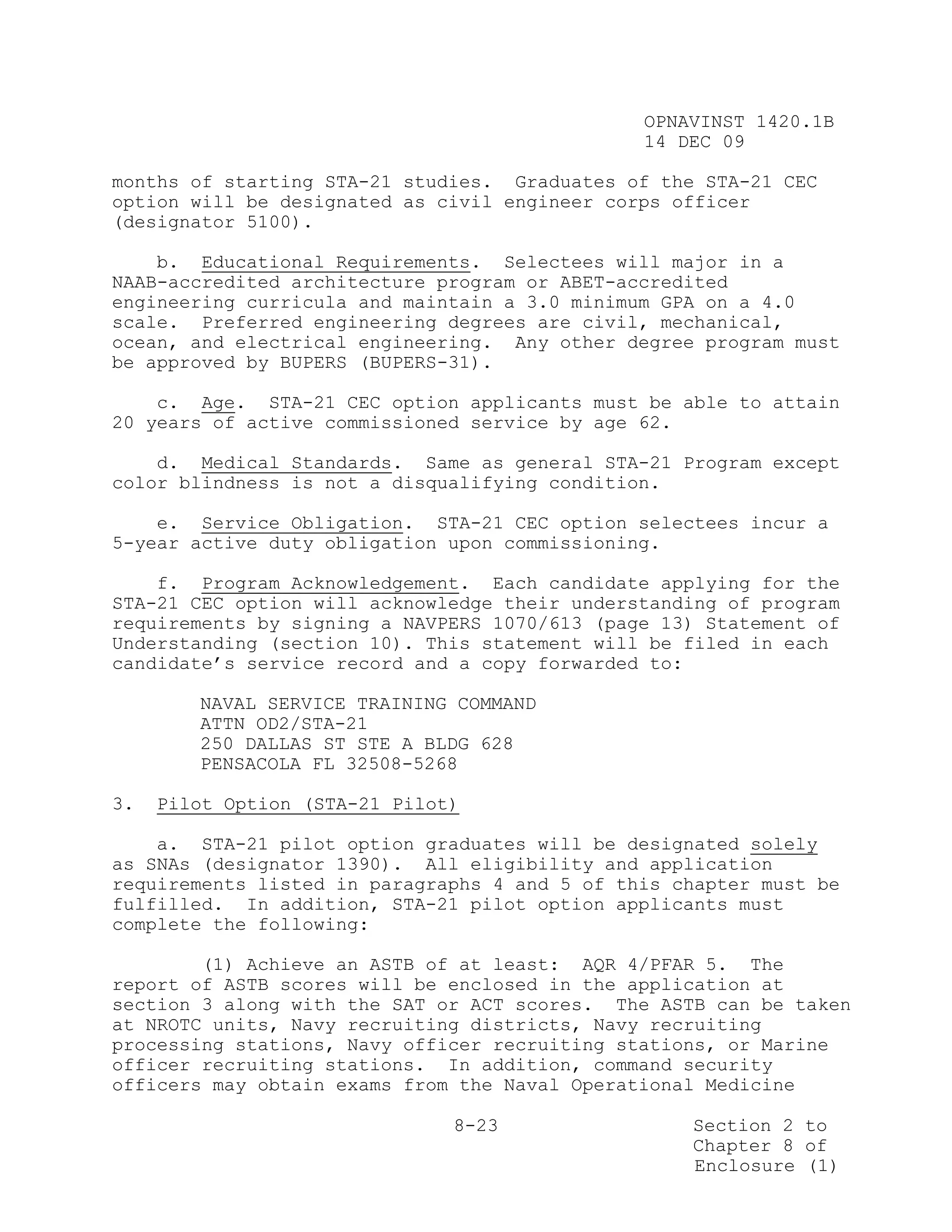 OPNAVINST 1420.1B
                                               14 DEC 09

months of starting STA-21 studies. Graduates of the STA-21 CEC
option will be designated as civil engineer corps officer
(designator 5100).

    b. Educational Requirements. Selectees will major in a
NAAB-accredited architecture program or ABET-accredited
engineering curricula and maintain a 3.0 minimum GPA on a 4.0
scale. Preferred engineering degrees are civil, mechanical,
ocean, and electrical engineering. Any other degree program must
be approved by BUPERS (BUPERS-31).

    c. Age. STA-21 CEC option applicants must be able to attain
20 years of active commissioned service by age 62.

    d. Medical Standards. Same as general STA-21 Program except
color blindness is not a disqualifying condition.

    e. Service Obligation. STA-21 CEC option selectees incur a
5-year active duty obligation upon commissioning.

    f. Program Acknowledgement. Each candidate applying for the
STA-21 CEC option will acknowledge their understanding of program
requirements by signing a NAVPERS 1070/613 (page 13) Statement of
Understanding (section 10). This statement will be filed in each
candidate’s service record and a copy forwarded to:

        NAVAL SERVICE TRAINING COMMAND
        ATTN OD2/STA-21
        250 DALLAS ST STE A BLDG 628
        PENSACOLA FL 32508-5268

3.   Pilot Option (STA-21 Pilot)

    a. STA-21 pilot option graduates will be designated solely
as SNAs (designator 1390). All eligibility and application
requirements listed in paragraphs 4 and 5 of this chapter must be
fulfilled. In addition, STA-21 pilot option applicants must
complete the following:

        (1) Achieve an ASTB of at least: AQR 4/PFAR 5. The
report of ASTB scores will be enclosed in the application at
section 3 along with the SAT or ACT scores. The ASTB can be taken
at NROTC units, Navy recruiting districts, Navy recruiting
processing stations, Navy officer recruiting stations, or Marine
officer recruiting stations. In addition, command security
officers may obtain exams from the Naval Operational Medicine

                               8-23                Section 2 to
                                                   Chapter 8 of
                                                   Enclosure (1)
 