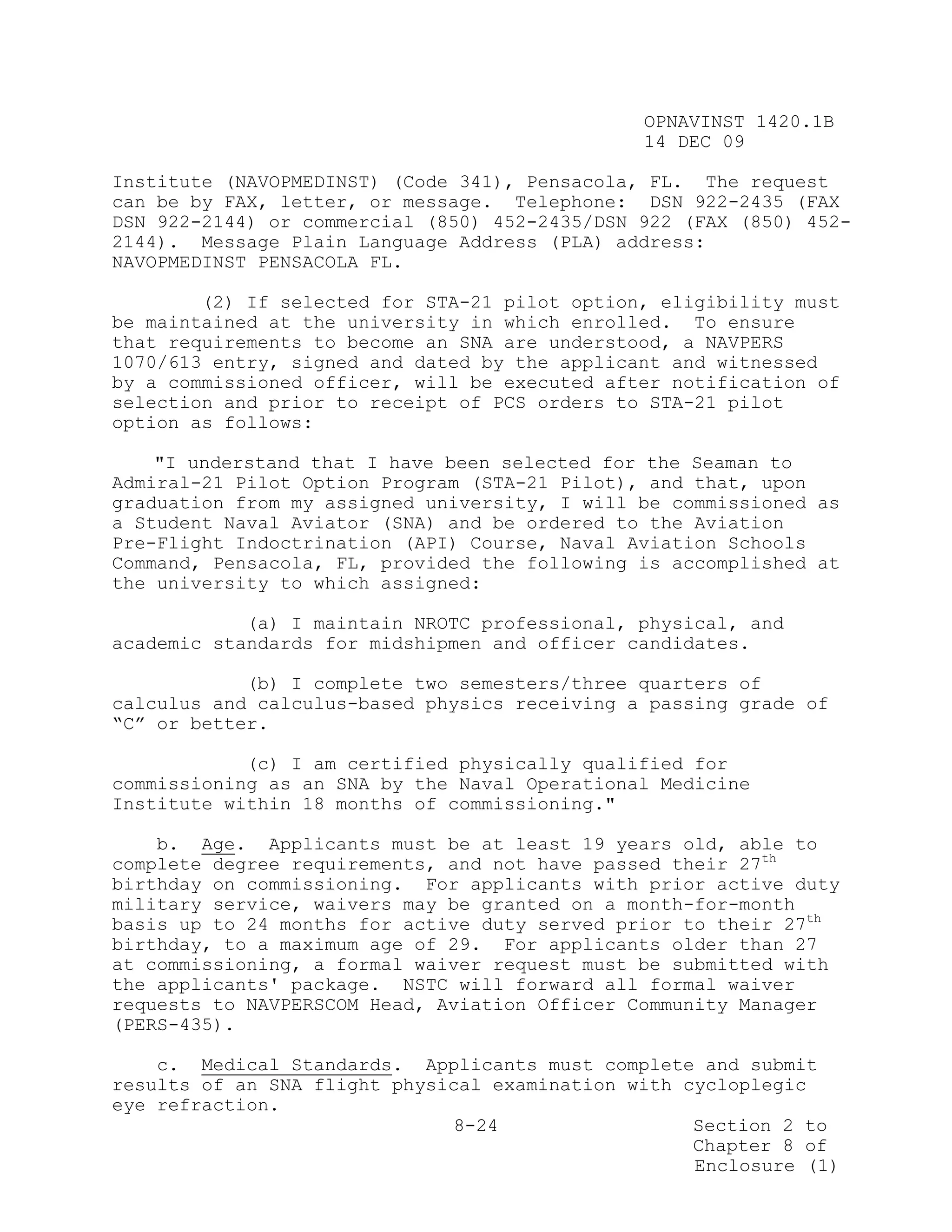 OPNAVINST 1420.1B
                                               14 DEC 09

Institute (NAVOPMEDINST) (Code 341), Pensacola, FL. The request
can be by FAX, letter, or message. Telephone: DSN 922-2435 (FAX
DSN 922-2144) or commercial (850) 452-2435/DSN 922 (FAX (850) 452-
2144). Message Plain Language Address (PLA) address:
NAVOPMEDINST PENSACOLA FL.

        (2) If selected for STA-21 pilot option, eligibility must
be maintained at the university in which enrolled. To ensure
that requirements to become an SNA are understood, a NAVPERS
1070/613 entry, signed and dated by the applicant and witnessed
by a commissioned officer, will be executed after notification of
selection and prior to receipt of PCS orders to STA-21 pilot
option as follows:

    "I understand that I have been selected for the Seaman to
Admiral-21 Pilot Option Program (STA-21 Pilot), and that, upon
graduation from my assigned university, I will be commissioned as
a Student Naval Aviator (SNA) and be ordered to the Aviation
Pre-Flight Indoctrination (API) Course, Naval Aviation Schools
Command, Pensacola, FL, provided the following is accomplished at
the university to which assigned:

            (a) I maintain NROTC professional, physical, and
academic standards for midshipmen and officer candidates.

            (b) I complete two semesters/three quarters of
calculus and calculus-based physics receiving a passing grade of
“C” or better.

            (c) I am certified physically qualified for
commissioning as an SNA by the Naval Operational Medicine
Institute within 18 months of commissioning."

    b. Age. Applicants must be at least 19 years old, able to
complete degree requirements, and not have passed their 27th
birthday on commissioning. For applicants with prior active duty
military service, waivers may be granted on a month-for-month
basis up to 24 months for active duty served prior to their 27th
birthday, to a maximum age of 29. For applicants older than 27
at commissioning, a formal waiver request must be submitted with
the applicants' package. NSTC will forward all formal waiver
requests to NAVPERSCOM Head, Aviation Officer Community Manager
(PERS-435).

    c. Medical Standards. Applicants must complete and submit
results of an SNA flight physical examination with cycloplegic
eye refraction.
                               8-24                 Section 2 to
                                                    Chapter 8 of
                                                    Enclosure (1)
 