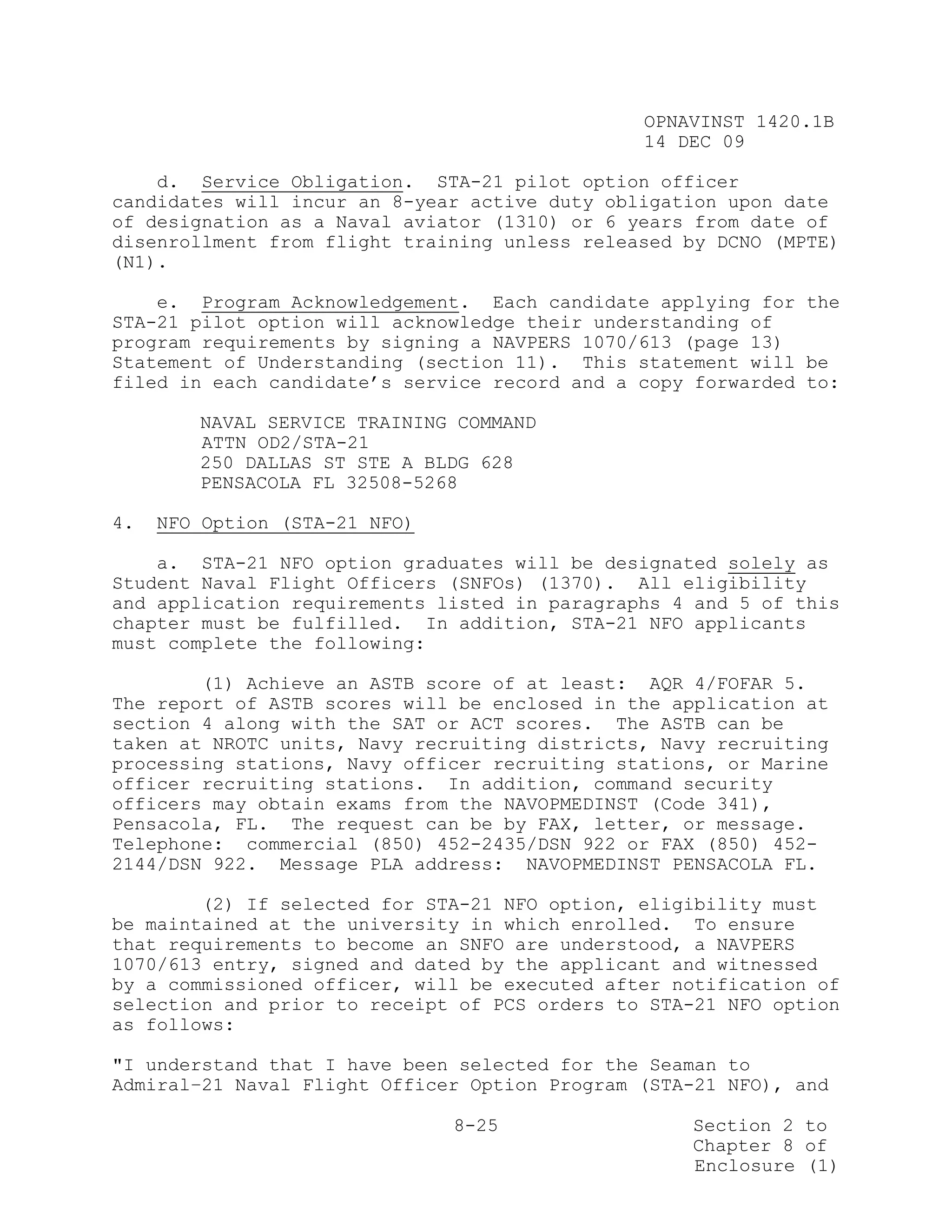 OPNAVINST 1420.1B
                                               14 DEC 09

    d. Service Obligation. STA-21 pilot option officer
candidates will incur an 8-year active duty obligation upon date
of designation as a Naval aviator (1310) or 6 years from date of
disenrollment from flight training unless released by DCNO (MPTE)
(N1).

    e. Program Acknowledgement. Each candidate applying for the
STA-21 pilot option will acknowledge their understanding of
program requirements by signing a NAVPERS 1070/613 (page 13)
Statement of Understanding (section 11). This statement will be
filed in each candidate’s service record and a copy forwarded to:

        NAVAL SERVICE TRAINING COMMAND
        ATTN OD2/STA-21
        250 DALLAS ST STE A BLDG 628
        PENSACOLA FL 32508-5268

4.   NFO Option (STA-21 NFO)

    a. STA-21 NFO option graduates will be designated solely as
Student Naval Flight Officers (SNFOs) (1370). All eligibility
and application requirements listed in paragraphs 4 and 5 of this
chapter must be fulfilled. In addition, STA-21 NFO applicants
must complete the following:

        (1) Achieve an ASTB score of at least: AQR 4/FOFAR 5.
The report of ASTB scores will be enclosed in the application at
section 4 along with the SAT or ACT scores. The ASTB can be
taken at NROTC units, Navy recruiting districts, Navy recruiting
processing stations, Navy officer recruiting stations, or Marine
officer recruiting stations. In addition, command security
officers may obtain exams from the NAVOPMEDINST (Code 341),
Pensacola, FL. The request can be by FAX, letter, or message.
Telephone: commercial (850) 452-2435/DSN 922 or FAX (850) 452-
2144/DSN 922. Message PLA address: NAVOPMEDINST PENSACOLA FL.

        (2) If selected for STA-21 NFO option, eligibility must
be maintained at the university in which enrolled. To ensure
that requirements to become an SNFO are understood, a NAVPERS
1070/613 entry, signed and dated by the applicant and witnessed
by a commissioned officer, will be executed after notification of
selection and prior to receipt of PCS orders to STA-21 NFO option
as follows:

"I understand that I have been selected for the Seaman to
Admiral–21 Naval Flight Officer Option Program (STA-21 NFO), and

                               8-25                Section 2 to
                                                   Chapter 8 of
                                                   Enclosure (1)
 