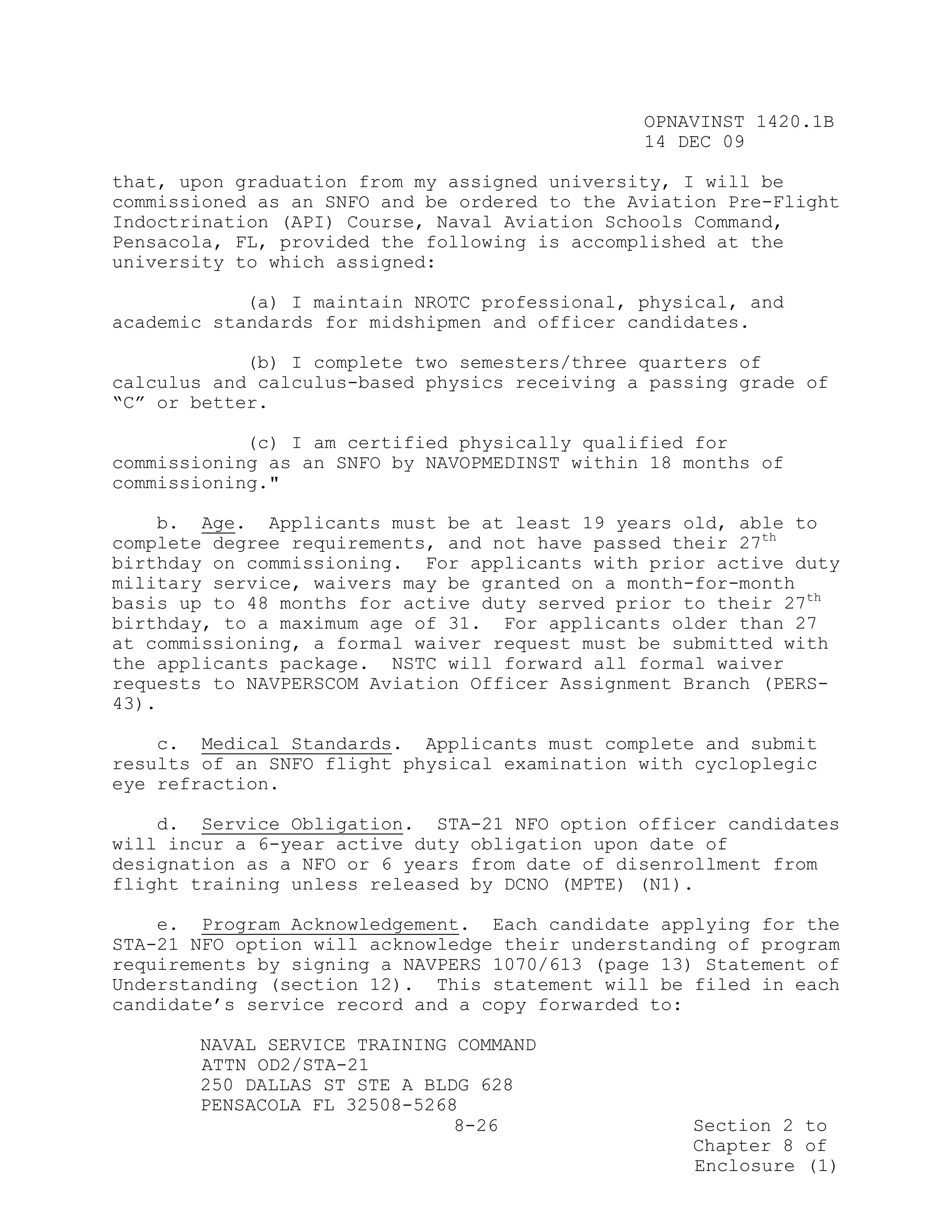 OPNAVINST 1420.1B
                                               14 DEC 09

that, upon graduation from my assigned university, I will be
commissioned as an SNFO and be ordered to the Aviation Pre-Flight
Indoctrination (API) Course, Naval Aviation Schools Command,
Pensacola, FL, provided the following is accomplished at the
university to which assigned:

            (a) I maintain NROTC professional, physical, and
academic standards for midshipmen and officer candidates.

            (b) I complete two semesters/three quarters of
calculus and calculus-based physics receiving a passing grade of
“C” or better.

            (c) I am certified physically qualified for
commissioning as an SNFO by NAVOPMEDINST within 18 months of
commissioning."

    b. Age. Applicants must be at least 19 years old, able to
complete degree requirements, and not have passed their 27th
birthday on commissioning. For applicants with prior active duty
military service, waivers may be granted on a month-for-month
basis up to 48 months for active duty served prior to their 27th
birthday, to a maximum age of 31. For applicants older than 27
at commissioning, a formal waiver request must be submitted with
the applicants package. NSTC will forward all formal waiver
requests to NAVPERSCOM Aviation Officer Assignment Branch (PERS-
43).

    c. Medical Standards. Applicants must complete and submit
results of an SNFO flight physical examination with cycloplegic
eye refraction.

    d. Service Obligation. STA-21 NFO option officer candidates
will incur a 6-year active duty obligation upon date of
designation as a NFO or 6 years from date of disenrollment from
flight training unless released by DCNO (MPTE) (N1).

    e. Program Acknowledgement. Each candidate applying for the
STA-21 NFO option will acknowledge their understanding of program
requirements by signing a NAVPERS 1070/613 (page 13) Statement of
Understanding (section 12). This statement will be filed in each
candidate’s service record and a copy forwarded to:

       NAVAL SERVICE TRAINING COMMAND
       ATTN OD2/STA-21
       250 DALLAS ST STE A BLDG 628
       PENSACOLA FL 32508-5268
                              8-26                 Section 2 to
                                                   Chapter 8 of
                                                   Enclosure (1)
 