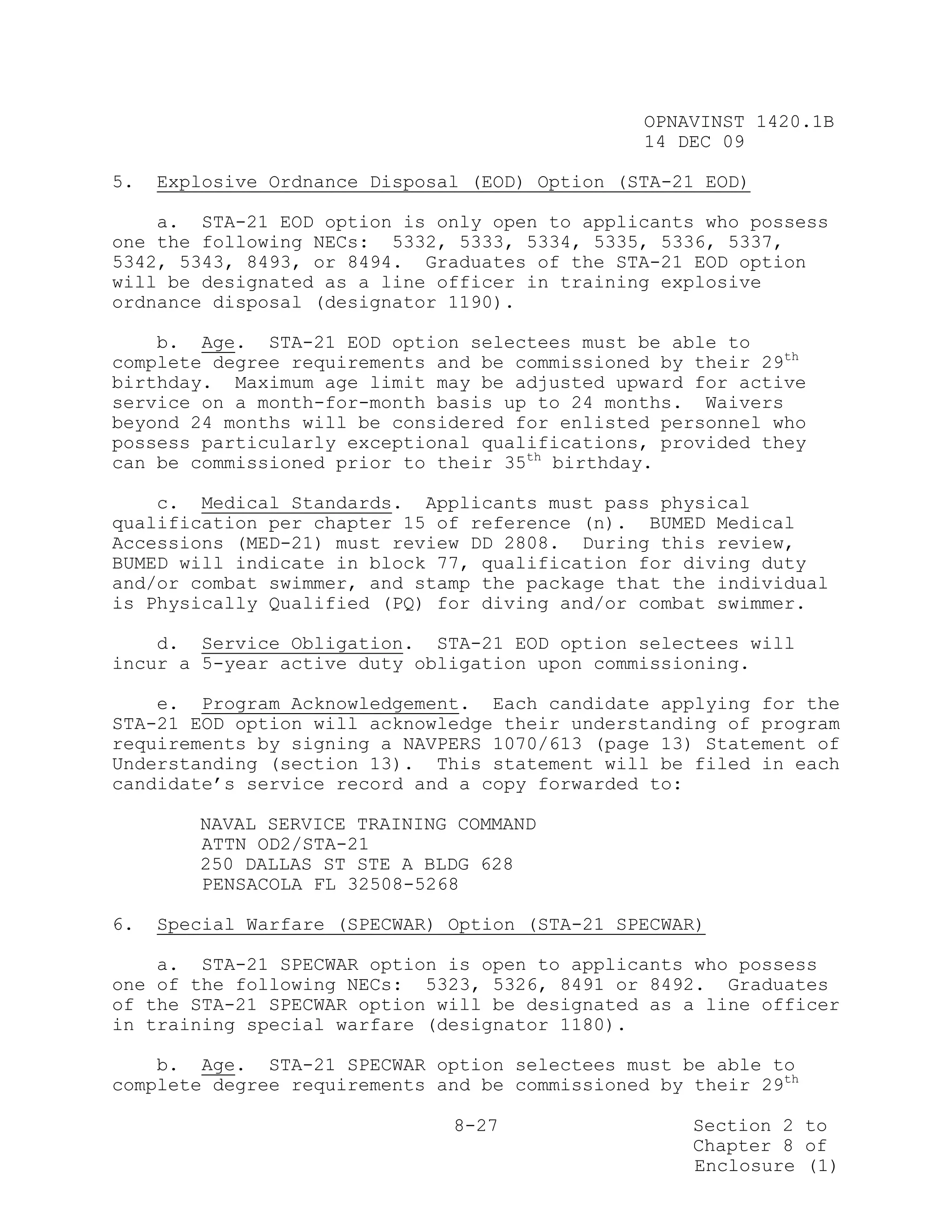 OPNAVINST 1420.1B
                                                14 DEC 09

5.   Explosive Ordnance Disposal (EOD) Option (STA-21 EOD)

    a. STA-21 EOD option is only open to applicants who possess
one the following NECs: 5332, 5333, 5334, 5335, 5336, 5337,
5342, 5343, 8493, or 8494. Graduates of the STA-21 EOD option
will be designated as a line officer in training explosive
ordnance disposal (designator 1190).

    b. Age. STA-21 EOD option selectees must be able to
complete degree requirements and be commissioned by their 29th
birthday. Maximum age limit may be adjusted upward for active
service on a month-for-month basis up to 24 months. Waivers
beyond 24 months will be considered for enlisted personnel who
possess particularly exceptional qualifications, provided they
can be commissioned prior to their 35th birthday.

    c. Medical Standards. Applicants must pass physical
qualification per chapter 15 of reference (n). BUMED Medical
Accessions (MED-21) must review DD 2808. During this review,
BUMED will indicate in block 77, qualification for diving duty
and/or combat swimmer, and stamp the package that the individual
is Physically Qualified (PQ) for diving and/or combat swimmer.

    d. Service Obligation. STA-21 EOD option selectees will
incur a 5-year active duty obligation upon commissioning.

    e. Program Acknowledgement. Each candidate applying for the
STA-21 EOD option will acknowledge their understanding of program
requirements by signing a NAVPERS 1070/613 (page 13) Statement of
Understanding (section 13). This statement will be filed in each
candidate’s service record and a copy forwarded to:

        NAVAL SERVICE TRAINING COMMAND
        ATTN OD2/STA-21
        250 DALLAS ST STE A BLDG 628
        PENSACOLA FL 32508-5268

6.   Special Warfare (SPECWAR) Option (STA-21 SPECWAR)

    a. STA-21 SPECWAR option is open to applicants who possess
one of the following NECs: 5323, 5326, 8491 or 8492. Graduates
of the STA-21 SPECWAR option will be designated as a line officer
in training special warfare (designator 1180).

    b. Age. STA-21 SPECWAR option selectees must be able to
complete degree requirements and be commissioned by their 29th

                               8-27                 Section 2 to
                                                    Chapter 8 of
                                                    Enclosure (1)
 