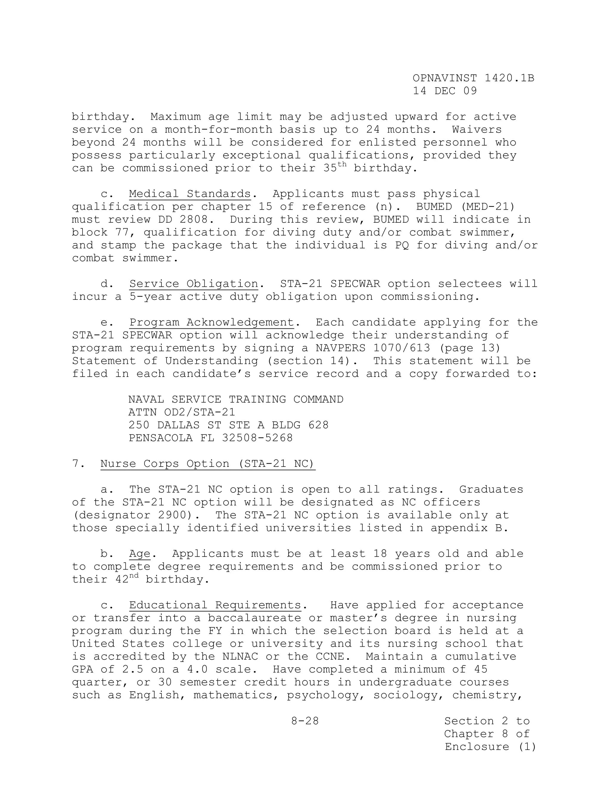 OPNAVINST 1420.1B
                                               14 DEC 09

birthday. Maximum age limit may be adjusted upward for active
service on a month-for-month basis up to 24 months. Waivers
beyond 24 months will be considered for enlisted personnel who
possess particularly exceptional qualifications, provided they
can be commissioned prior to their 35th birthday.

    c. Medical Standards. Applicants must pass physical
qualification per chapter 15 of reference (n). BUMED (MED-21)
must review DD 2808. During this review, BUMED will indicate in
block 77, qualification for diving duty and/or combat swimmer,
and stamp the package that the individual is PQ for diving and/or
combat swimmer.

    d. Service Obligation. STA-21 SPECWAR option selectees will
incur a 5-year active duty obligation upon commissioning.

    e. Program Acknowledgement. Each candidate applying for the
STA-21 SPECWAR option will acknowledge their understanding of
program requirements by signing a NAVPERS 1070/613 (page 13)
Statement of Understanding (section 14). This statement will be
filed in each candidate’s service record and a copy forwarded to:

        NAVAL SERVICE TRAINING COMMAND
        ATTN OD2/STA-21
        250 DALLAS ST STE A BLDG 628
        PENSACOLA FL 32508-5268

7.   Nurse Corps Option (STA-21 NC)

    a. The STA-21 NC option is open to all ratings. Graduates
of the STA-21 NC option will be designated as NC officers
(designator 2900). The STA-21 NC option is available only at
those specially identified universities listed in appendix B.

    b. Age. Applicants must be at least 18 years old and able
to complete degree requirements and be commissioned prior to
their 42nd birthday.

    c. Educational Requirements.    Have applied for acceptance
or transfer into a baccalaureate or master’s degree in nursing
program during the FY in which the selection board is held at a
United States college or university and its nursing school that
is accredited by the NLNAC or the CCNE. Maintain a cumulative
GPA of 2.5 on a 4.0 scale. Have completed a minimum of 45
quarter, or 30 semester credit hours in undergraduate courses
such as English, mathematics, psychology, sociology, chemistry,

                               8-28                Section 2 to
                                                   Chapter 8 of
                                                   Enclosure (1)
 
