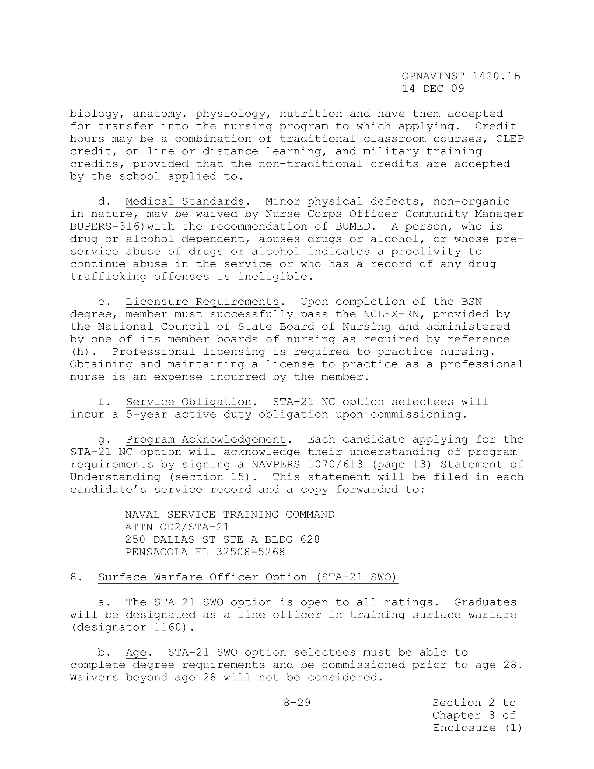 OPNAVINST 1420.1B
                                                   14 DEC 09

biology, anatomy, physiology, nutrition and have them accepted
for transfer into the nursing program to which applying. Credit
hours may be a combination of traditional classroom courses, CLEP
credit, on-line or distance learning, and military training
credits, provided that the non-traditional credits are accepted
by the school applied to.

    d. Medical Standards. Minor physical defects, non-organic
in nature, may be waived by Nurse Corps Officer Community Manager
BUPERS-316)with the recommendation of BUMED. A person, who is
drug or alcohol dependent, abuses drugs or alcohol, or whose pre-
service abuse of drugs or alcohol indicates a proclivity to
continue abuse in the service or who has a record of any drug
trafficking offenses is ineligible.

    e. Licensure Requirements. Upon completion of the BSN
degree, member must successfully pass the NCLEX-RN, provided by
the National Council of State Board of Nursing and administered
by one of its member boards of nursing as required by reference
(h). Professional licensing is required to practice nursing.
Obtaining and maintaining a license to practice as a professional
nurse is an expense incurred by the member.

    f. Service Obligation. STA-21 NC option selectees will
incur a 5-year active duty obligation upon commissioning.

    g. Program Acknowledgement. Each candidate applying for the
STA-21 NC option will acknowledge their understanding of program
requirements by signing a NAVPERS 1070/613 (page 13) Statement of
Understanding (section 15). This statement will be filed in each
candidate’s service record and a copy forwarded to:

        NAVAL SERVICE TRAINING COMMAND
        ATTN OD2/STA-21
        250 DALLAS ST STE A BLDG 628
        PENSACOLA FL 32508-5268

8.   Surface Warfare Officer Option (STA-21 SWO)

    a. The STA-21 SWO option is open to all ratings. Graduates
will be designated as a line officer in training surface warfare
(designator 1160).

    b. Age. STA-21 SWO option selectees must be able to
complete degree requirements and be commissioned prior to age 28.
Waivers beyond age 28 will not be considered.

                               8-29                    Section 2 to
                                                       Chapter 8 of
                                                       Enclosure (1)
 