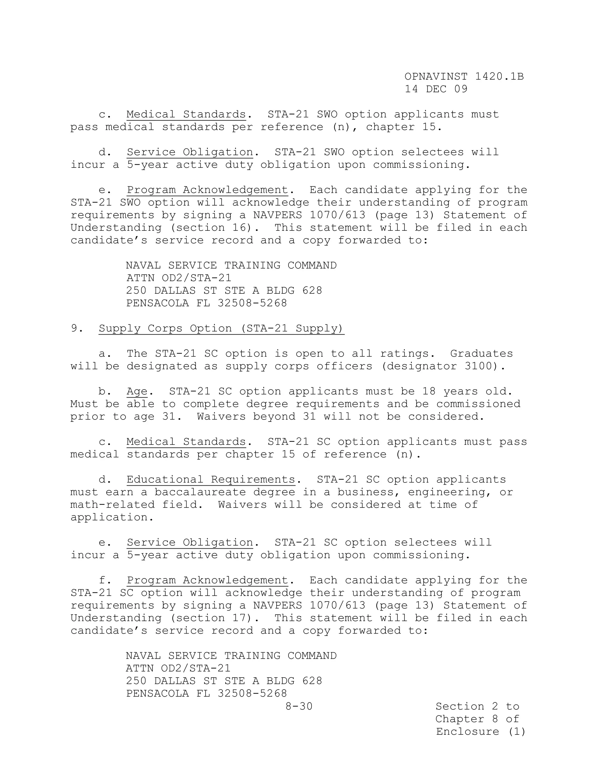 OPNAVINST 1420.1B
                                               14 DEC 09

    c. Medical Standards. STA-21 SWO option applicants must
pass medical standards per reference (n), chapter 15.

    d. Service Obligation. STA-21 SWO option selectees will
incur a 5-year active duty obligation upon commissioning.

    e. Program Acknowledgement. Each candidate applying for the
STA-21 SWO option will acknowledge their understanding of program
requirements by signing a NAVPERS 1070/613 (page 13) Statement of
Understanding (section 16). This statement will be filed in each
candidate’s service record and a copy forwarded to:

        NAVAL SERVICE TRAINING COMMAND
        ATTN OD2/STA-21
        250 DALLAS ST STE A BLDG 628
        PENSACOLA FL 32508-5268

9.   Supply Corps Option (STA-21 Supply)

    a. The STA-21 SC option is open to all ratings. Graduates
will be designated as supply corps officers (designator 3100).

    b. Age. STA-21 SC option applicants must be 18 years old.
Must be able to complete degree requirements and be commissioned
prior to age 31. Waivers beyond 31 will not be considered.

    c. Medical Standards. STA-21 SC option applicants must pass
medical standards per chapter 15 of reference (n).

    d. Educational Requirements. STA-21 SC option applicants
must earn a baccalaureate degree in a business, engineering, or
math-related field. Waivers will be considered at time of
application.

    e. Service Obligation. STA-21 SC option selectees will
incur a 5-year active duty obligation upon commissioning.

    f. Program Acknowledgement. Each candidate applying for the
STA-21 SC option will acknowledge their understanding of program
requirements by signing a NAVPERS 1070/613 (page 13) Statement of
Understanding (section 17). This statement will be filed in each
candidate’s service record and a copy forwarded to:

        NAVAL SERVICE TRAINING COMMAND
        ATTN OD2/STA-21
        250 DALLAS ST STE A BLDG 628
        PENSACOLA FL 32508-5268
                               8-30                Section 2 to
                                                   Chapter 8 of
                                                   Enclosure (1)
 