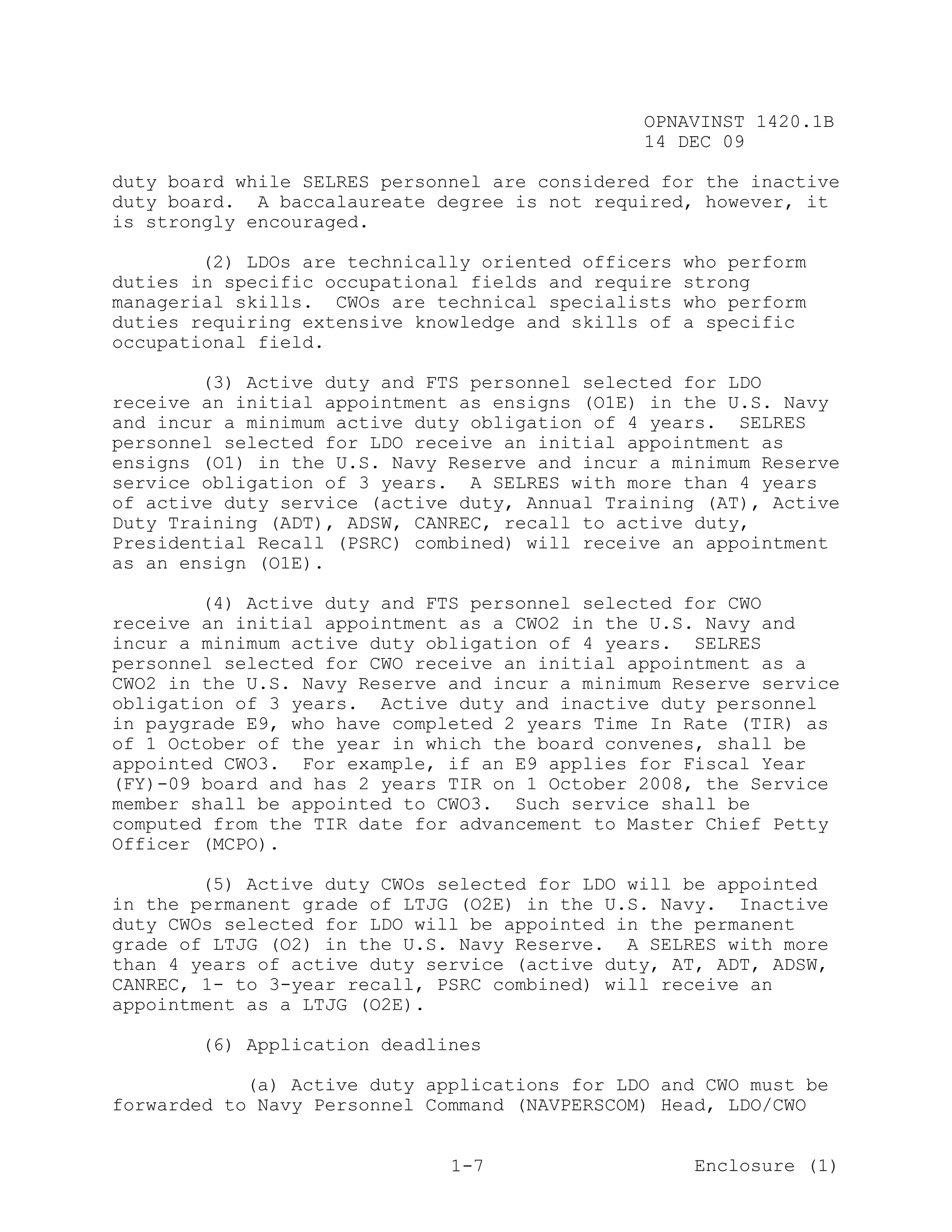 OPNAVINST 1420.1B
                                               14 DEC 09

duty board while SELRES personnel are considered for the inactive
duty board. A baccalaureate degree is not required, however, it
is strongly encouraged.

        (2) LDOs are technically oriented officers   who perform
duties in specific occupational fields and require   strong
managerial skills. CWOs are technical specialists    who perform
duties requiring extensive knowledge and skills of   a specific
occupational field.

        (3) Active duty and FTS personnel selected for LDO
receive an initial appointment as ensigns (O1E) in the U.S. Navy
and incur a minimum active duty obligation of 4 years. SELRES
personnel selected for LDO receive an initial appointment as
ensigns (O1) in the U.S. Navy Reserve and incur a minimum Reserve
service obligation of 3 years. A SELRES with more than 4 years
of active duty service (active duty, Annual Training (AT), Active
Duty Training (ADT), ADSW, CANREC, recall to active duty,
Presidential Recall (PSRC) combined) will receive an appointment
as an ensign (O1E).

        (4) Active duty and FTS personnel selected for CWO
receive an initial appointment as a CWO2 in the U.S. Navy and
incur a minimum active duty obligation of 4 years. SELRES
personnel selected for CWO receive an initial appointment as a
CWO2 in the U.S. Navy Reserve and incur a minimum Reserve service
obligation of 3 years. Active duty and inactive duty personnel
in paygrade E9, who have completed 2 years Time In Rate (TIR) as
of 1 October of the year in which the board convenes, shall be
appointed CWO3. For example, if an E9 applies for Fiscal Year
(FY)-09 board and has 2 years TIR on 1 October 2008, the Service
member shall be appointed to CWO3. Such service shall be
computed from the TIR date for advancement to Master Chief Petty
Officer (MCPO).

        (5) Active duty CWOs selected for LDO will be appointed
in the permanent grade of LTJG (O2E) in the U.S. Navy. Inactive
duty CWOs selected for LDO will be appointed in the permanent
grade of LTJG (O2) in the U.S. Navy Reserve. A SELRES with more
than 4 years of active duty service (active duty, AT, ADT, ADSW,
CANREC, 1- to 3-year recall, PSRC combined) will receive an
appointment as a LTJG (O2E).

       (6) Application deadlines

            (a) Active duty applications for LDO and CWO must be
forwarded to Navy Personnel Command (NAVPERSCOM) Head, LDO/CWO


                              1-7                     Enclosure (1)
 