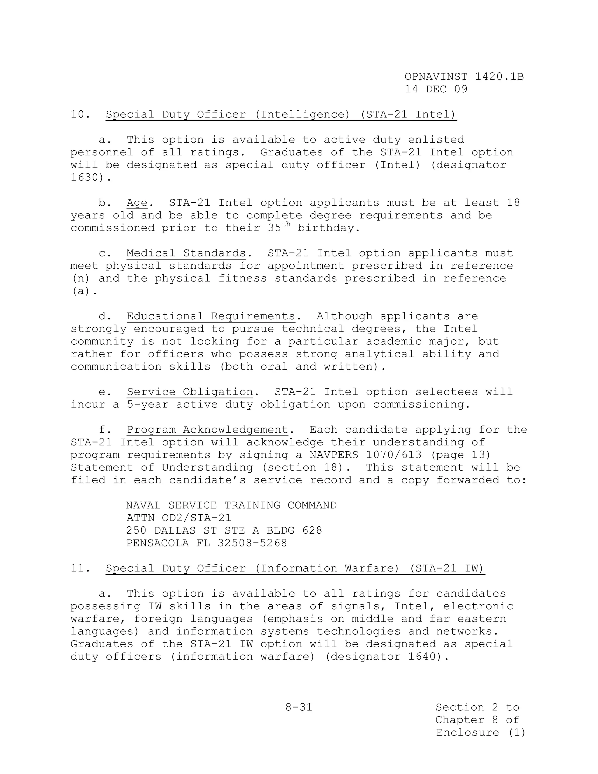OPNAVINST 1420.1B
                                                14 DEC 09

10.   Special Duty Officer (Intelligence) (STA-21 Intel)

    a. This option is available to active duty enlisted
personnel of all ratings. Graduates of the STA-21 Intel option
will be designated as special duty officer (Intel) (designator
1630).

    b. Age. STA-21 Intel option applicants must be at least 18
years old and be able to complete degree requirements and be
commissioned prior to their 35th birthday.

    c. Medical Standards. STA-21 Intel option applicants must
meet physical standards for appointment prescribed in reference
(n) and the physical fitness standards prescribed in reference
(a).

    d. Educational Requirements. Although applicants are
strongly encouraged to pursue technical degrees, the Intel
community is not looking for a particular academic major, but
rather for officers who possess strong analytical ability and
communication skills (both oral and written).

    e. Service Obligation. STA-21 Intel option selectees will
incur a 5-year active duty obligation upon commissioning.

    f. Program Acknowledgement. Each candidate applying for the
STA-21 Intel option will acknowledge their understanding of
program requirements by signing a NAVPERS 1070/613 (page 13)
Statement of Understanding (section 18). This statement will be
filed in each candidate’s service record and a copy forwarded to:

        NAVAL SERVICE TRAINING COMMAND
        ATTN OD2/STA-21
        250 DALLAS ST STE A BLDG 628
        PENSACOLA FL 32508-5268

11.   Special Duty Officer (Information Warfare) (STA-21 IW)

    a. This option is available to all ratings for candidates
possessing IW skills in the areas of signals, Intel, electronic
warfare, foreign languages (emphasis on middle and far eastern
languages) and information systems technologies and networks.
Graduates of the STA-21 IW option will be designated as special
duty officers (information warfare) (designator 1640).



                               8-31                 Section 2 to
                                                    Chapter 8 of
                                                    Enclosure (1)
 