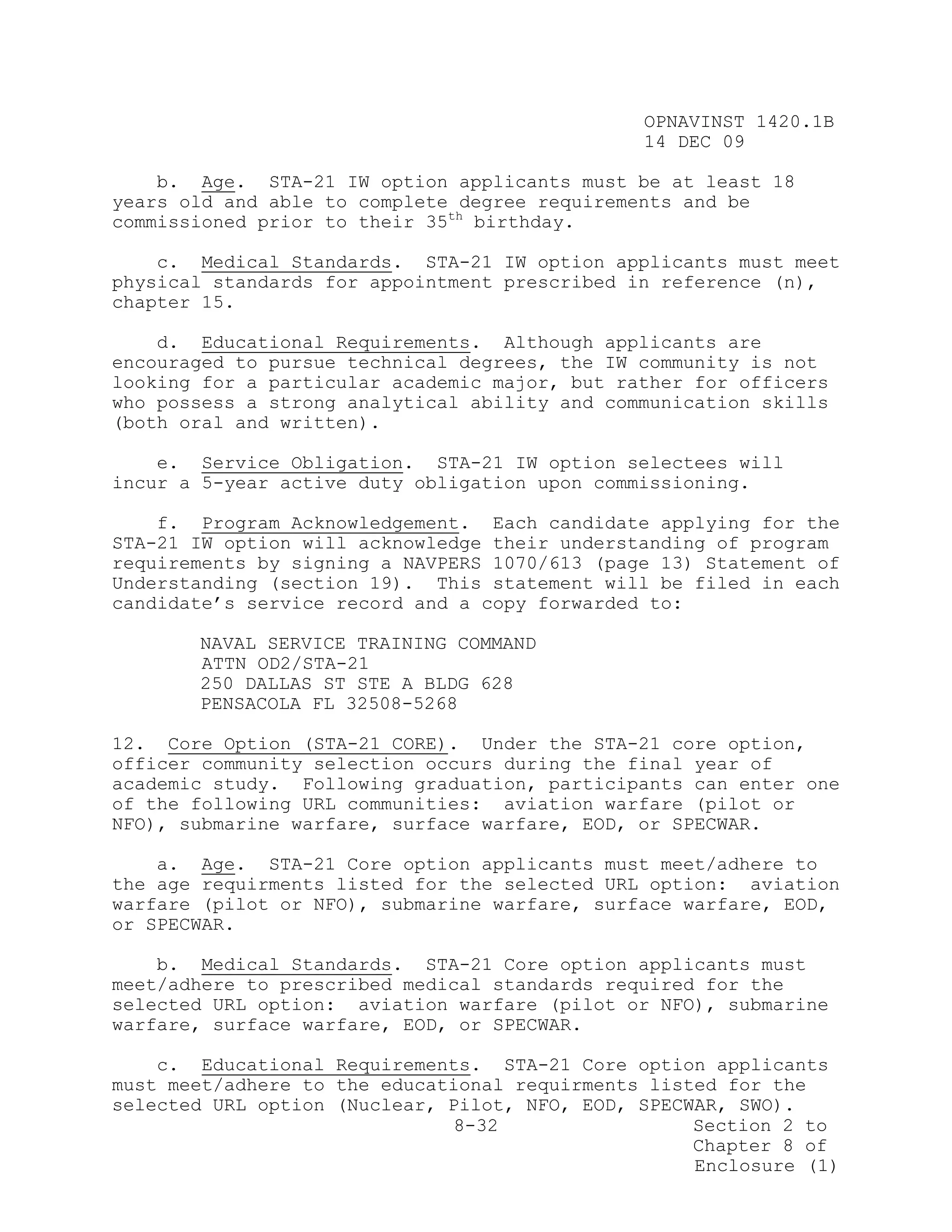 OPNAVINST 1420.1B
                                               14 DEC 09

    b. Age. STA-21 IW option applicants must be at least 18
years old and able to complete degree requirements and be
commissioned prior to their 35th birthday.

    c. Medical Standards. STA-21 IW option applicants must meet
physical standards for appointment prescribed in reference (n),
chapter 15.

    d. Educational Requirements. Although applicants are
encouraged to pursue technical degrees, the IW community is not
looking for a particular academic major, but rather for officers
who possess a strong analytical ability and communication skills
(both oral and written).

    e. Service Obligation. STA-21 IW option selectees will
incur a 5-year active duty obligation upon commissioning.

    f. Program Acknowledgement. Each candidate applying for the
STA-21 IW option will acknowledge their understanding of program
requirements by signing a NAVPERS 1070/613 (page 13) Statement of
Understanding (section 19). This statement will be filed in each
candidate’s service record and a copy forwarded to:

       NAVAL SERVICE TRAINING COMMAND
       ATTN OD2/STA-21
       250 DALLAS ST STE A BLDG 628
       PENSACOLA FL 32508-5268

12. Core Option (STA-21 CORE). Under the STA-21 core option,
officer community selection occurs during the final year of
academic study. Following graduation, participants can enter one
of the following URL communities: aviation warfare (pilot or
NFO), submarine warfare, surface warfare, EOD, or SPECWAR.

    a. Age. STA-21 Core option applicants must meet/adhere to
the age requirments listed for the selected URL option: aviation
warfare (pilot or NFO), submarine warfare, surface warfare, EOD,
or SPECWAR.

    b. Medical Standards. STA-21 Core option applicants must
meet/adhere to prescribed medical standards required for the
selected URL option: aviation warfare (pilot or NFO), submarine
warfare, surface warfare, EOD, or SPECWAR.

    c. Educational Requirements. STA-21 Core option applicants
must meet/adhere to the educational requirments listed for the
selected URL option (Nuclear, Pilot, NFO, EOD, SPECWAR, SWO).
                               8-32                 Section 2 to
                                                    Chapter 8 of
                                                    Enclosure (1)
 