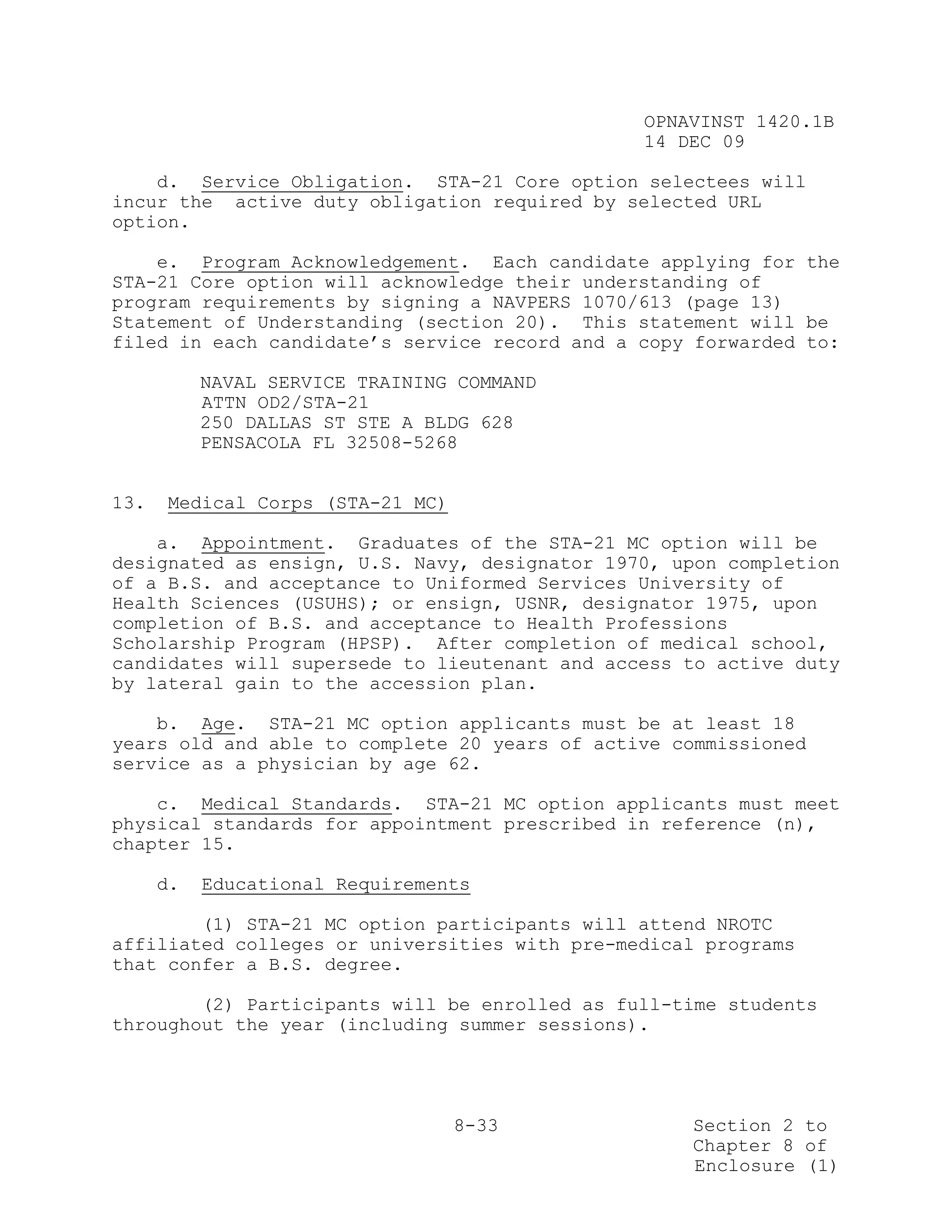 OPNAVINST 1420.1B
                                               14 DEC 09

    d. Service Obligation. STA-21 Core option selectees will
incur the active duty obligation required by selected URL
option.

    e. Program Acknowledgement. Each candidate applying for the
STA-21 Core option will acknowledge their understanding of
program requirements by signing a NAVPERS 1070/613 (page 13)
Statement of Understanding (section 20). This statement will be
filed in each candidate’s service record and a copy forwarded to:

           NAVAL SERVICE TRAINING COMMAND
           ATTN OD2/STA-21
           250 DALLAS ST STE A BLDG 628
           PENSACOLA FL 32508-5268


13.   Medical Corps (STA-21 MC)

    a. Appointment. Graduates of the STA-21 MC option will be
designated as ensign, U.S. Navy, designator 1970, upon completion
of a B.S. and acceptance to Uniformed Services University of
Health Sciences (USUHS); or ensign, USNR, designator 1975, upon
completion of B.S. and acceptance to Health Professions
Scholarship Program (HPSP). After completion of medical school,
candidates will supersede to lieutenant and access to active duty
by lateral gain to the accession plan.

    b. Age. STA-21 MC option applicants must be at least 18
years old and able to complete 20 years of active commissioned
service as a physician by age 62.

    c. Medical Standards. STA-21 MC option applicants must meet
physical standards for appointment prescribed in reference (n),
chapter 15.

      d.   Educational Requirements

        (1) STA-21 MC option participants will attend NROTC
affiliated colleges or universities with pre-medical programs
that confer a B.S. degree.

        (2) Participants will be enrolled as full-time students
throughout the year (including summer sessions).




                                  8-33             Section 2 to
                                                   Chapter 8 of
                                                   Enclosure (1)
 