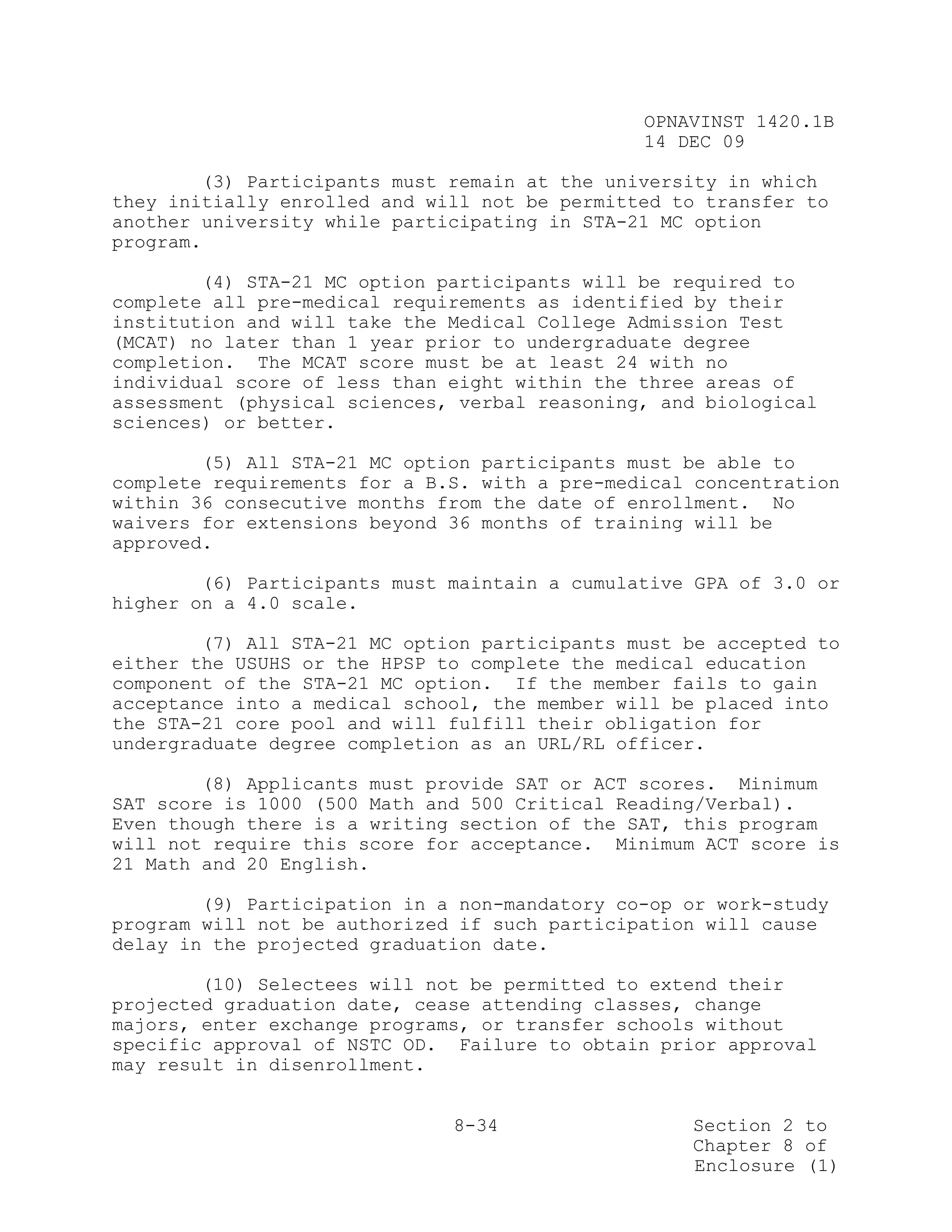 OPNAVINST 1420.1B
                                               14 DEC 09

        (3) Participants must remain at the university in which
they initially enrolled and will not be permitted to transfer to
another university while participating in STA-21 MC option
program.

        (4) STA-21 MC option participants will be required to
complete all pre-medical requirements as identified by their
institution and will take the Medical College Admission Test
(MCAT) no later than 1 year prior to undergraduate degree
completion. The MCAT score must be at least 24 with no
individual score of less than eight within the three areas of
assessment (physical sciences, verbal reasoning, and biological
sciences) or better.

        (5) All STA-21 MC option participants must be able to
complete requirements for a B.S. with a pre-medical concentration
within 36 consecutive months from the date of enrollment. No
waivers for extensions beyond 36 months of training will be
approved.

        (6) Participants must maintain a cumulative GPA of 3.0 or
higher on a 4.0 scale.

        (7) All STA-21 MC option participants must be accepted to
either the USUHS or the HPSP to complete the medical education
component of the STA-21 MC option. If the member fails to gain
acceptance into a medical school, the member will be placed into
the STA-21 core pool and will fulfill their obligation for
undergraduate degree completion as an URL/RL officer.

        (8) Applicants must provide SAT or ACT scores. Minimum
SAT score is 1000 (500 Math and 500 Critical Reading/Verbal).
Even though there is a writing section of the SAT, this program
will not require this score for acceptance. Minimum ACT score is
21 Math and 20 English.

        (9) Participation in a non-mandatory co-op or work-study
program will not be authorized if such participation will cause
delay in the projected graduation date.

        (10) Selectees will not be permitted to extend their
projected graduation date, cease attending classes, change
majors, enter exchange programs, or transfer schools without
specific approval of NSTC OD. Failure to obtain prior approval
may result in disenrollment.


                              8-34                 Section 2 to
                                                   Chapter 8 of
                                                   Enclosure (1)
 