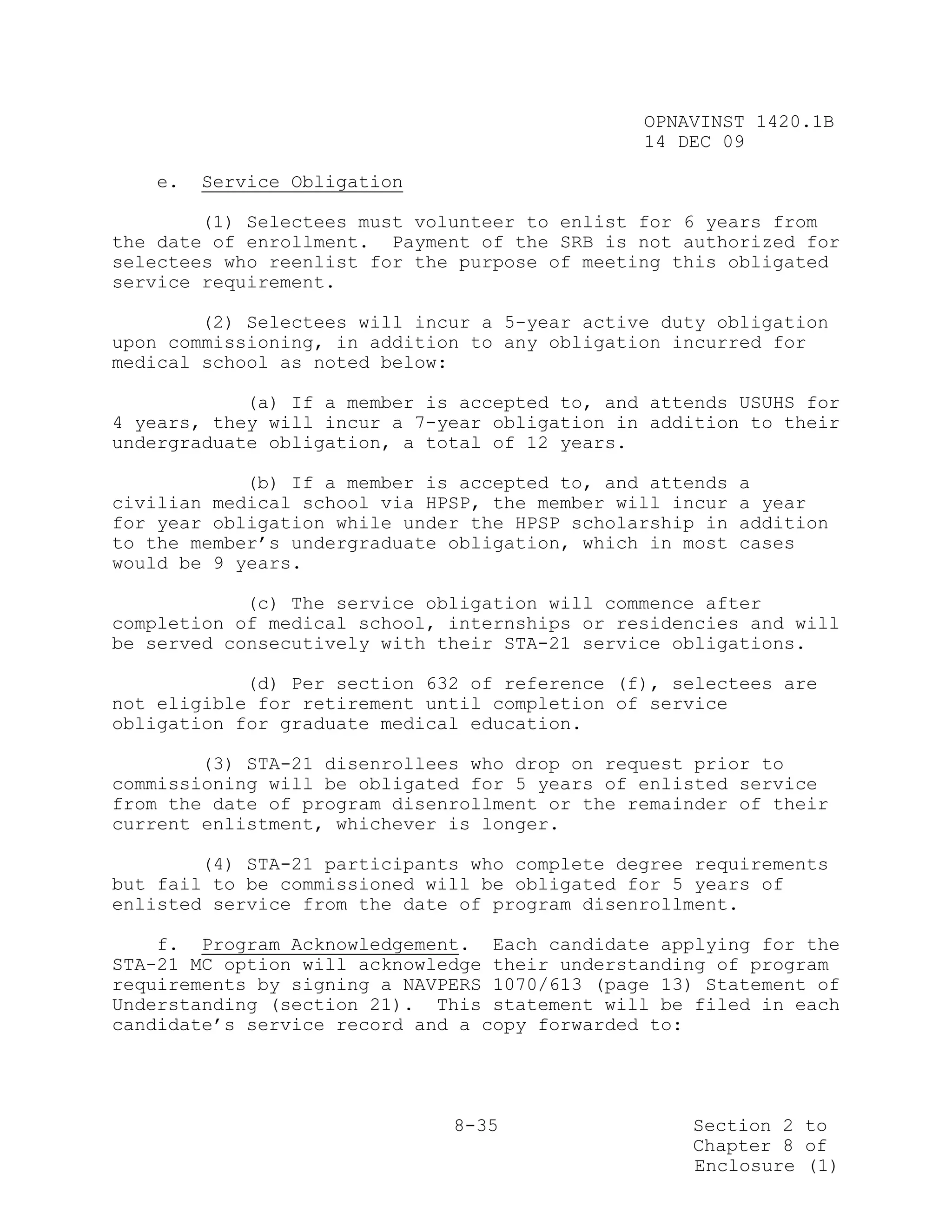 OPNAVINST 1420.1B
                                               14 DEC 09

   e.   Service Obligation

        (1) Selectees must volunteer to enlist for 6 years from
the date of enrollment. Payment of the SRB is not authorized for
selectees who reenlist for the purpose of meeting this obligated
service requirement.

        (2) Selectees will incur a 5-year active duty obligation
upon commissioning, in addition to any obligation incurred for
medical school as noted below:

            (a) If a member is accepted to, and attends USUHS for
4 years, they will incur a 7-year obligation in addition to their
undergraduate obligation, a total of 12 years.

            (b) If a member is accepted to, and attends   a
civilian medical school via HPSP, the member will incur   a year
for year obligation while under the HPSP scholarship in   addition
to the member’s undergraduate obligation, which in most   cases
would be 9 years.

            (c) The service obligation will commence after
completion of medical school, internships or residencies and will
be served consecutively with their STA-21 service obligations.

            (d) Per section 632 of reference (f), selectees are
not eligible for retirement until completion of service
obligation for graduate medical education.

        (3) STA-21 disenrollees who drop on request prior to
commissioning will be obligated for 5 years of enlisted service
from the date of program disenrollment or the remainder of their
current enlistment, whichever is longer.

        (4) STA-21 participants who complete degree requirements
but fail to be commissioned will be obligated for 5 years of
enlisted service from the date of program disenrollment.

    f. Program Acknowledgement. Each candidate applying for the
STA-21 MC option will acknowledge their understanding of program
requirements by signing a NAVPERS 1070/613 (page 13) Statement of
Understanding (section 21). This statement will be filed in each
candidate’s service record and a copy forwarded to:




                              8-35                 Section 2 to
                                                   Chapter 8 of
                                                   Enclosure (1)
 