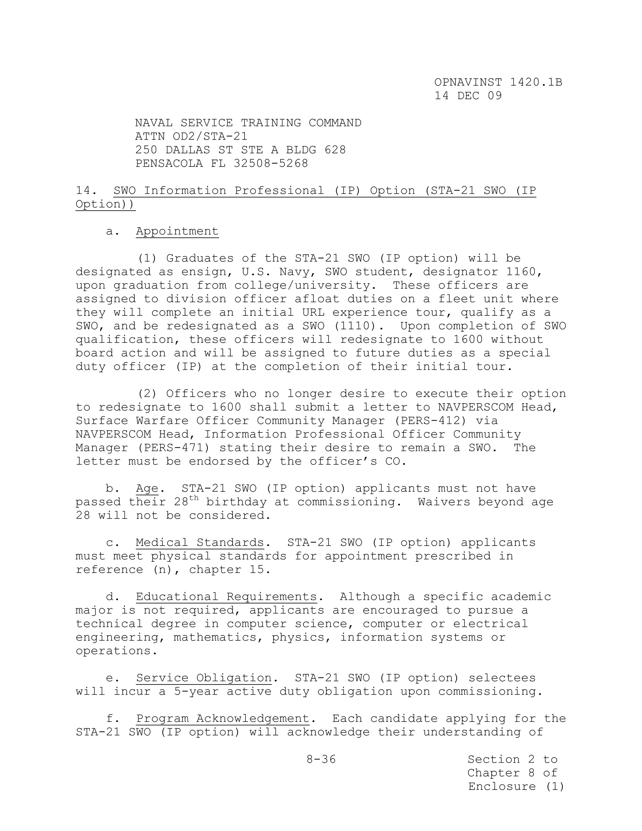 OPNAVINST 1420.1B
                                               14 DEC 09

        NAVAL SERVICE TRAINING COMMAND
        ATTN OD2/STA-21
        250 DALLAS ST STE A BLDG 628
        PENSACOLA FL 32508-5268

14. SWO Information Professional (IP) Option (STA-21 SWO (IP
Option))

   a.   Appointment

        (1) Graduates of the STA-21 SWO (IP option) will be
designated as ensign, U.S. Navy, SWO student, designator 1160,
upon graduation from college/university. These officers are
assigned to division officer afloat duties on a fleet unit where
they will complete an initial URL experience tour, qualify as a
SWO, and be redesignated as a SWO (1110). Upon completion of SWO
qualification, these officers will redesignate to 1600 without
board action and will be assigned to future duties as a special
duty officer (IP) at the completion of their initial tour.

        (2) Officers who no longer desire to execute their option
to redesignate to 1600 shall submit a letter to NAVPERSCOM Head,
Surface Warfare Officer Community Manager (PERS-412) via
NAVPERSCOM Head, Information Professional Officer Community
Manager (PERS-471) stating their desire to remain a SWO. The
letter must be endorsed by the officer’s CO.

    b. Age. STA-21 SWO (IP option) applicants must not have
passed their 28th birthday at commissioning. Waivers beyond age
28 will not be considered.

    c. Medical Standards. STA-21 SWO (IP option) applicants
must meet physical standards for appointment prescribed in
reference (n), chapter 15.

    d. Educational Requirements. Although a specific academic
major is not required, applicants are encouraged to pursue a
technical degree in computer science, computer or electrical
engineering, mathematics, physics, information systems or
operations.

    e. Service Obligation. STA-21 SWO (IP option) selectees
will incur a 5-year active duty obligation upon commissioning.

    f. Program Acknowledgement. Each candidate applying for the
STA-21 SWO (IP option) will acknowledge their understanding of

                              8-36                 Section 2 to
                                                   Chapter 8 of
                                                   Enclosure (1)
 