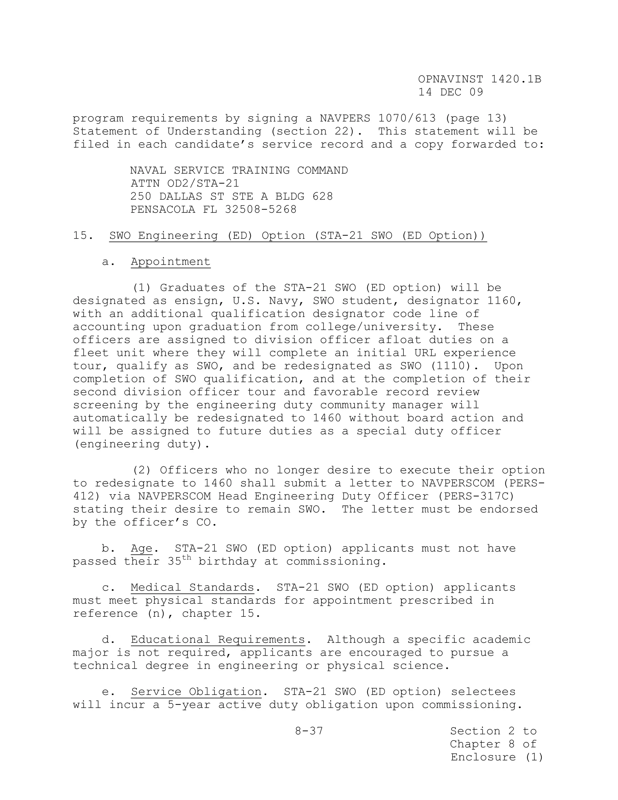 OPNAVINST 1420.1B
                                                14 DEC 09

program requirements by signing a NAVPERS 1070/613 (page 13)
Statement of Understanding (section 22). This statement will be
filed in each candidate’s service record and a copy forwarded to:

           NAVAL SERVICE TRAINING COMMAND
           ATTN OD2/STA-21
           250 DALLAS ST STE A BLDG 628
           PENSACOLA FL 32508-5268

15.   SWO Engineering (ED) Option (STA-21 SWO (ED Option))

      a.   Appointment

        (1) Graduates of the STA-21 SWO (ED option) will be
designated as ensign, U.S. Navy, SWO student, designator 1160,
with an additional qualification designator code line of
accounting upon graduation from college/university. These
officers are assigned to division officer afloat duties on a
fleet unit where they will complete an initial URL experience
tour, qualify as SWO, and be redesignated as SWO (1110). Upon
completion of SWO qualification, and at the completion of their
second division officer tour and favorable record review
screening by the engineering duty community manager will
automatically be redesignated to 1460 without board action and
will be assigned to future duties as a special duty officer
(engineering duty).

        (2) Officers who no longer desire to execute their option
to redesignate to 1460 shall submit a letter to NAVPERSCOM (PERS-
412) via NAVPERSCOM Head Engineering Duty Officer (PERS-317C)
stating their desire to remain SWO. The letter must be endorsed
by the officer’s CO.

    b. Age. STA-21 SWO (ED option) applicants must not have
passed their 35th birthday at commissioning.

    c. Medical Standards. STA-21 SWO (ED option) applicants
must meet physical standards for appointment prescribed in
reference (n), chapter 15.

    d. Educational Requirements. Although a specific academic
major is not required, applicants are encouraged to pursue a
technical degree in engineering or physical science.

    e. Service Obligation. STA-21 SWO (ED option) selectees
will incur a 5-year active duty obligation upon commissioning.

                                 8-37               Section 2 to
                                                    Chapter 8 of
                                                    Enclosure (1)
 