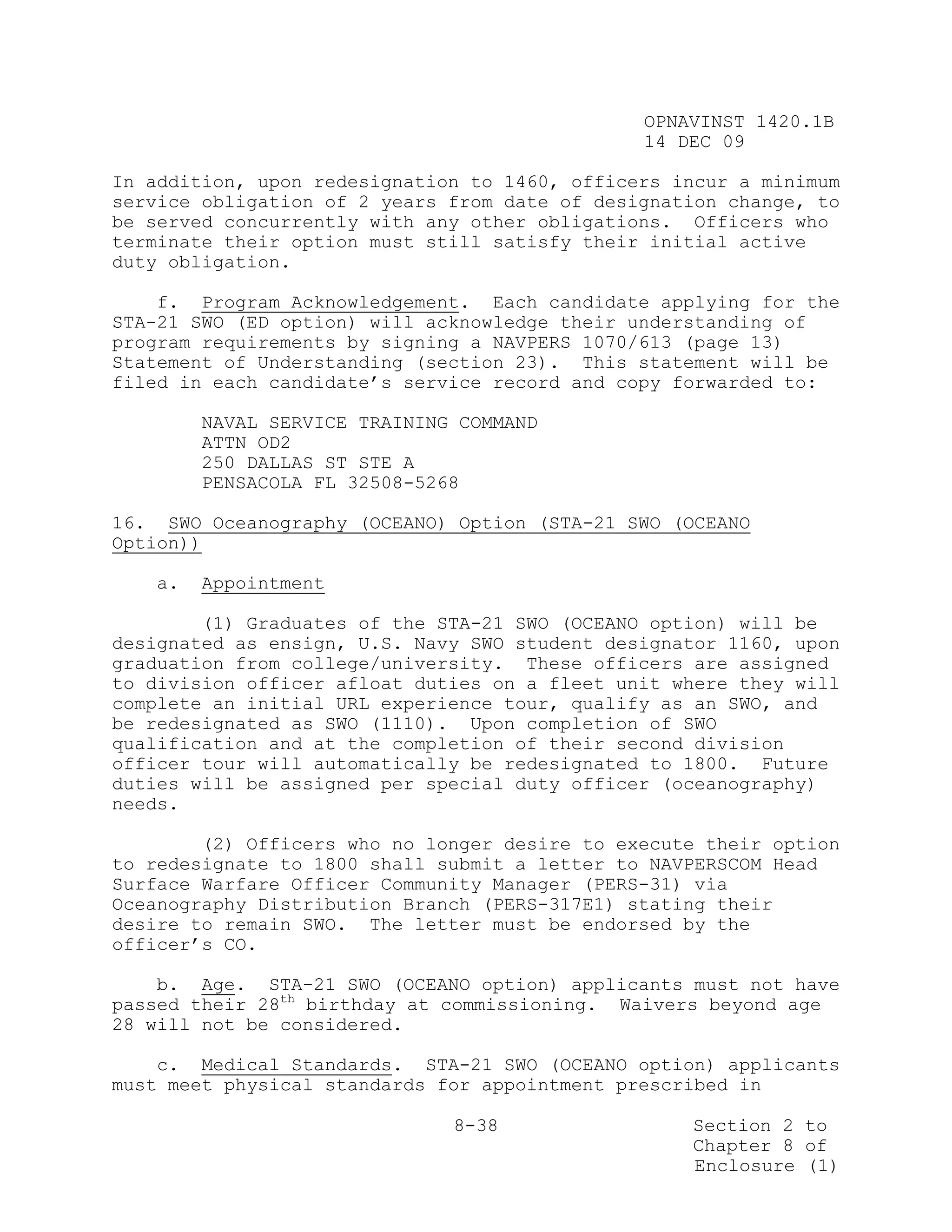 OPNAVINST 1420.1B
                                               14 DEC 09

In addition, upon redesignation to 1460, officers incur a minimum
service obligation of 2 years from date of designation change, to
be served concurrently with any other obligations. Officers who
terminate their option must still satisfy their initial active
duty obligation.

    f. Program Acknowledgement. Each candidate applying for the
STA-21 SWO (ED option) will acknowledge their understanding of
program requirements by signing a NAVPERS 1070/613 (page 13)
Statement of Understanding (section 23). This statement will be
filed in each candidate’s service record and copy forwarded to:

        NAVAL SERVICE TRAINING COMMAND
        ATTN OD2
        250 DALLAS ST STE A
        PENSACOLA FL 32508-5268

16. SWO Oceanography (OCEANO) Option (STA-21 SWO (OCEANO
Option))

   a.   Appointment

        (1) Graduates of the STA-21 SWO (OCEANO option) will be
designated as ensign, U.S. Navy SWO student designator 1160, upon
graduation from college/university. These officers are assigned
to division officer afloat duties on a fleet unit where they will
complete an initial URL experience tour, qualify as an SWO, and
be redesignated as SWO (1110). Upon completion of SWO
qualification and at the completion of their second division
officer tour will automatically be redesignated to 1800. Future
duties will be assigned per special duty officer (oceanography)
needs.

        (2) Officers who no longer desire to execute their option
to redesignate to 1800 shall submit a letter to NAVPERSCOM Head
Surface Warfare Officer Community Manager (PERS-31) via
Oceanography Distribution Branch (PERS-317E1) stating their
desire to remain SWO. The letter must be endorsed by the
officer’s CO.

    b. Age. STA-21 SWO (OCEANO option) applicants must not have
passed their 28th birthday at commissioning. Waivers beyond age
28 will not be considered.

    c. Medical Standards. STA-21 SWO (OCEANO option) applicants
must meet physical standards for appointment prescribed in

                              8-38                 Section 2 to
                                                   Chapter 8 of
                                                   Enclosure (1)
 