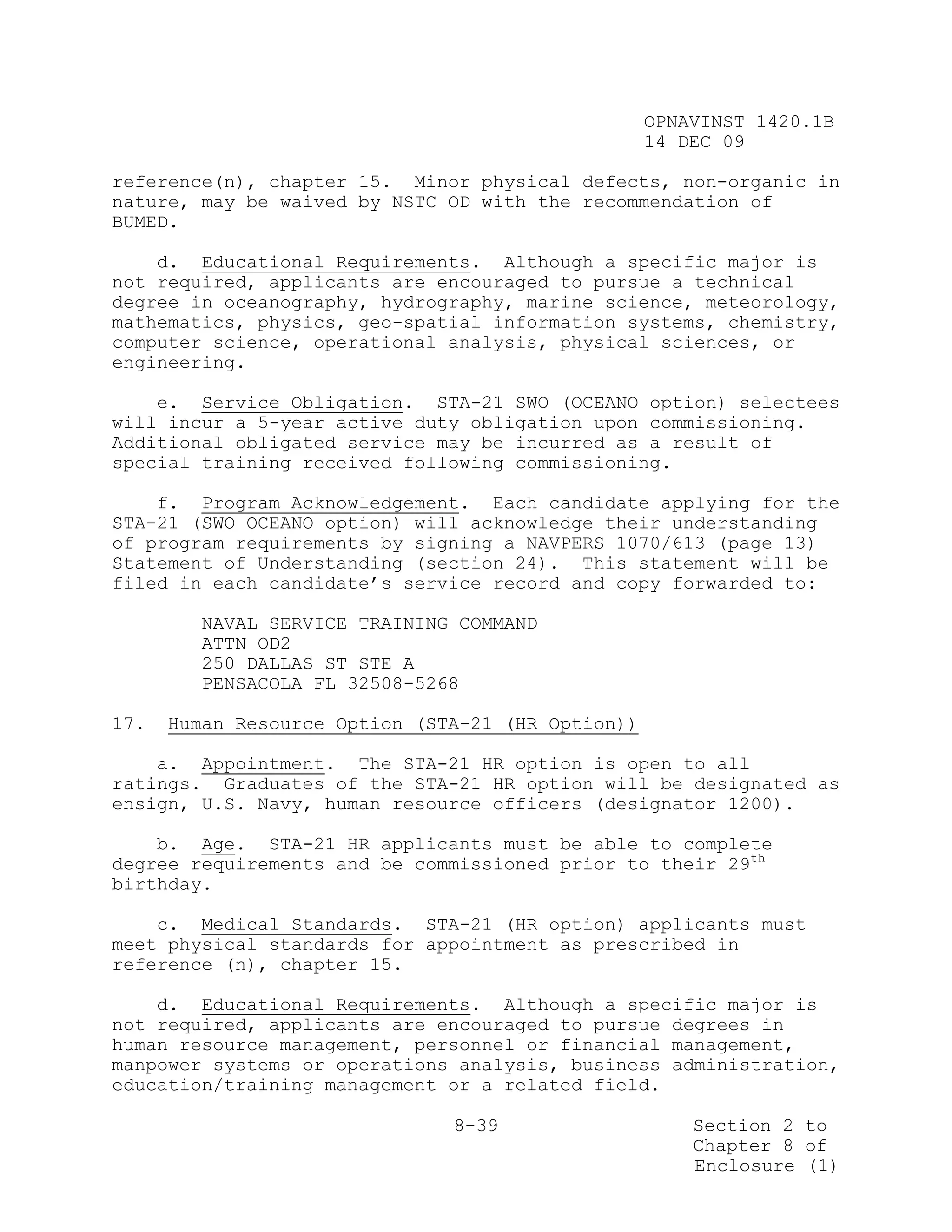 OPNAVINST 1420.1B
                                                   14 DEC 09

reference(n), chapter 15. Minor physical defects, non-organic in
nature, may be waived by NSTC OD with the recommendation of
BUMED.

    d. Educational Requirements. Although a specific major is
not required, applicants are encouraged to pursue a technical
degree in oceanography, hydrography, marine science, meteorology,
mathematics, physics, geo-spatial information systems, chemistry,
computer science, operational analysis, physical sciences, or
engineering.

    e. Service Obligation. STA-21 SWO (OCEANO option) selectees
will incur a 5-year active duty obligation upon commissioning.
Additional obligated service may be incurred as a result of
special training received following commissioning.

    f. Program Acknowledgement. Each candidate applying for the
STA-21 (SWO OCEANO option) will acknowledge their understanding
of program requirements by signing a NAVPERS 1070/613 (page 13)
Statement of Understanding (section 24). This statement will be
filed in each candidate’s service record and copy forwarded to:

        NAVAL SERVICE TRAINING COMMAND
        ATTN OD2
        250 DALLAS ST STE A
        PENSACOLA FL 32508-5268

17.   Human Resource Option (STA-21 (HR Option))

    a. Appointment. The STA-21 HR option is open to all
ratings. Graduates of the STA-21 HR option will be designated as
ensign, U.S. Navy, human resource officers (designator 1200).

    b. Age. STA-21 HR applicants must be able to complete
degree requirements and be commissioned prior to their 29th
birthday.

    c. Medical Standards. STA-21 (HR option) applicants must
meet physical standards for appointment as prescribed in
reference (n), chapter 15.

    d. Educational Requirements. Although a specific major is
not required, applicants are encouraged to pursue degrees in
human resource management, personnel or financial management,
manpower systems or operations analysis, business administration,
education/training management or a related field.

                               8-39                    Section 2 to
                                                       Chapter 8 of
                                                       Enclosure (1)
 