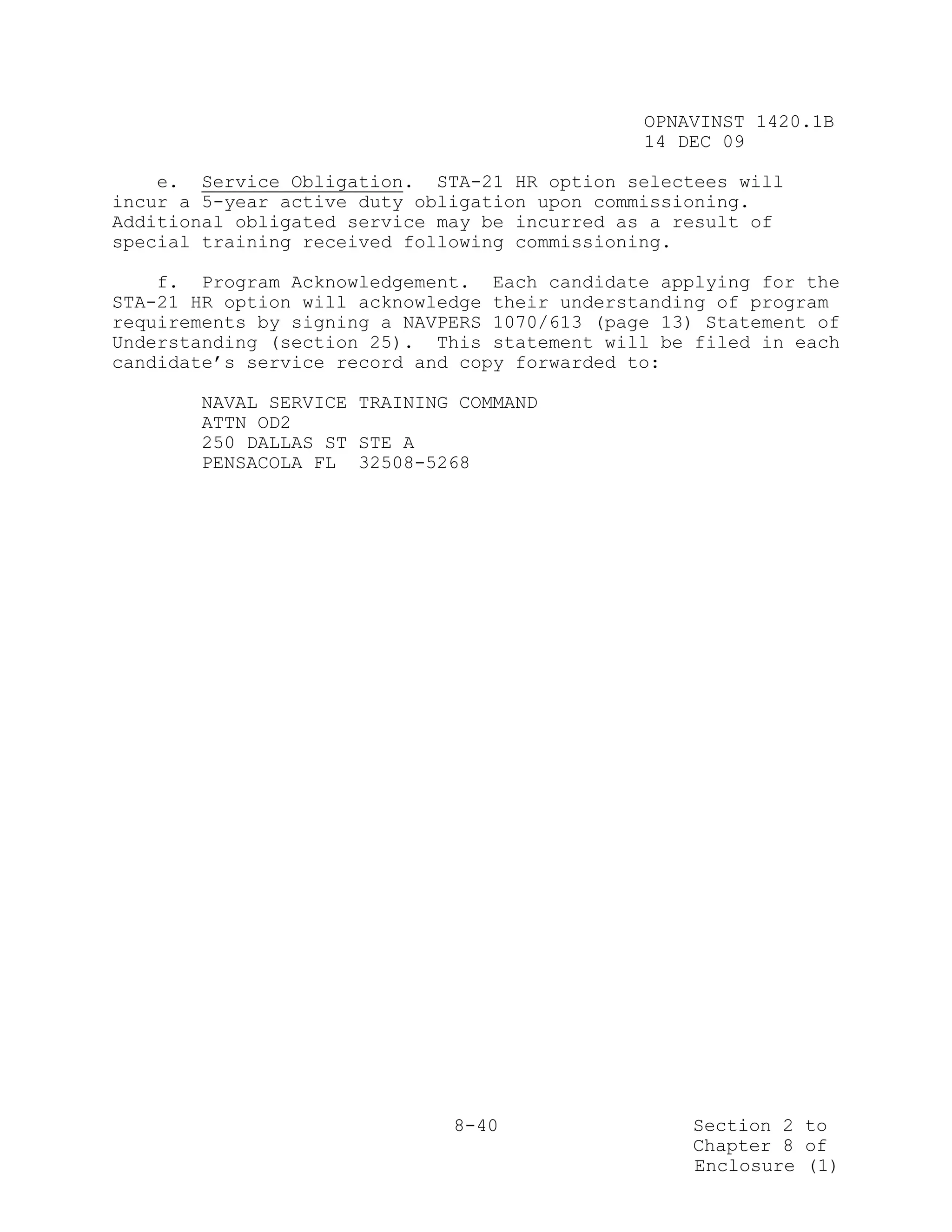 OPNAVINST 1420.1B
                                               14 DEC 09

    e. Service Obligation. STA-21 HR option selectees will
incur a 5-year active duty obligation upon commissioning.
Additional obligated service may be incurred as a result of
special training received following commissioning.

    f. Program Acknowledgement. Each candidate applying for the
STA-21 HR option will acknowledge their understanding of program
requirements by signing a NAVPERS 1070/613 (page 13) Statement of
Understanding (section 25). This statement will be filed in each
candidate’s service record and copy forwarded to:

       NAVAL SERVICE TRAINING COMMAND
       ATTN OD2
       250 DALLAS ST STE A
       PENSACOLA FL 32508-5268




                              8-40                 Section 2 to
                                                   Chapter 8 of
                                                   Enclosure (1)
 