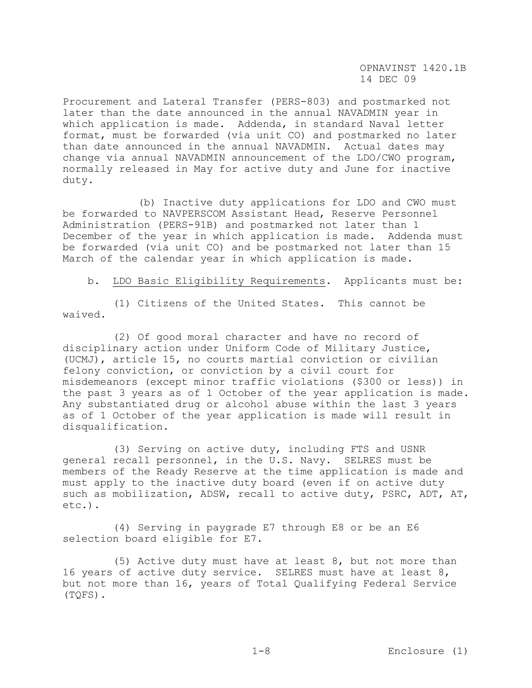 OPNAVINST 1420.1B
                                                   14 DEC 09

Procurement and Lateral Transfer (PERS-803) and postmarked not
later than the date announced in the annual NAVADMIN year in
which application is made. Addenda, in standard Naval letter
format, must be forwarded (via unit CO) and postmarked no later
than date announced in the annual NAVADMIN. Actual dates may
change via annual NAVADMIN announcement of the LDO/CWO program,
normally released in May for active duty and June for inactive
duty.

            (b) Inactive duty applications for LDO and CWO must
be forwarded to NAVPERSCOM Assistant Head, Reserve Personnel
Administration (PERS-91B) and postmarked not later than 1
December of the year in which application is made. Addenda must
be forwarded (via unit CO) and be postmarked not later than 15
March of the calendar year in which application is made.

   b.     LDO Basic Eligibility Requirements.    Applicants must be:

          (1) Citizens of the United States.    This cannot be
waived.

        (2) Of good moral character and have no record of
disciplinary action under Uniform Code of Military Justice,
(UCMJ), article 15, no courts martial conviction or civilian
felony conviction, or conviction by a civil court for
misdemeanors (except minor traffic violations ($300 or less)) in
the past 3 years as of 1 October of the year application is made.
Any substantiated drug or alcohol abuse within the last 3 years
as of 1 October of the year application is made will result in
disqualification.

        (3) Serving on active duty, including FTS and USNR
general recall personnel, in the U.S. Navy. SELRES must be
members of the Ready Reserve at the time application is made and
must apply to the inactive duty board (even if on active duty
such as mobilization, ADSW, recall to active duty, PSRC, ADT, AT,
etc.).

        (4) Serving in paygrade E7 through E8 or be an E6
selection board eligible for E7.

        (5) Active duty must have at least 8, but not more than
16 years of active duty service. SELRES must have at least 8,
but not more than 16, years of Total Qualifying Federal Service
(TQFS).




                                1-8                     Enclosure (1)
 