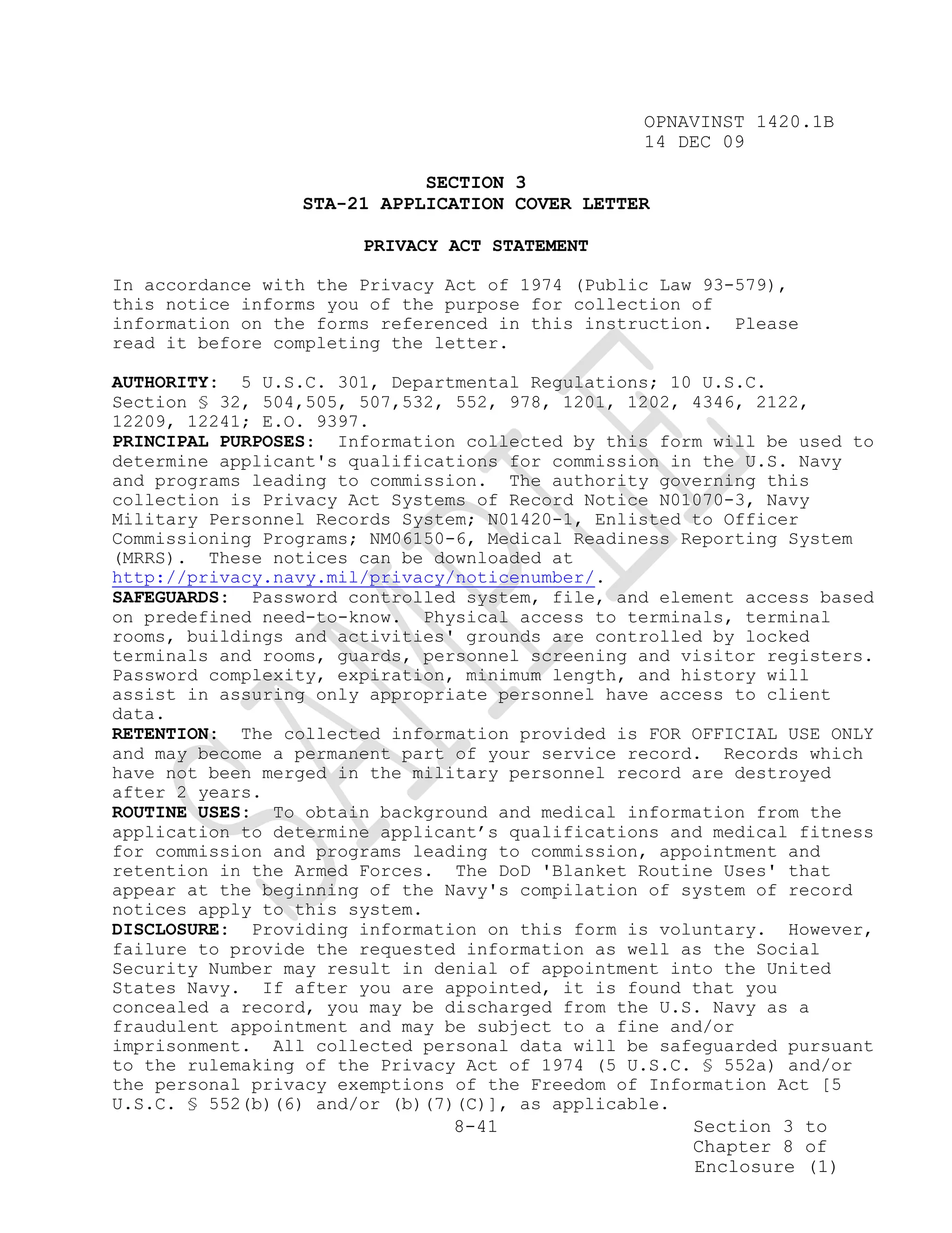 OPNAVINST 1420.1B
                                                 14 DEC 09

                            SECTION 3
                 STA-21 APPLICATION COVER LETTER

                       PRIVACY ACT STATEMENT

In accordance with the Privacy Act of 1974 (Public Law 93-579),
this notice informs you of the purpose for collection of
information on the forms referenced in this instruction. Please
read it before completing the letter.

AUTHORITY: 5 U.S.C. 301, Departmental Regulations; 10 U.S.C.
Section § 32, 504,505, 507,532, 552, 978, 1201, 1202, 4346, 2122,
12209, 12241; E.O. 9397.
PRINCIPAL PURPOSES: Information collected by this form will be used to
determine applicant's qualifications for commission in the U.S. Navy
and programs leading to commission. The authority governing this
collection is Privacy Act Systems of Record Notice N01070-3, Navy
Military Personnel Records System; N01420-1, Enlisted to Officer
Commissioning Programs; NM06150-6, Medical Readiness Reporting System
(MRRS). These notices can be downloaded at
http://privacy.navy.mil/privacy/noticenumber/.
SAFEGUARDS: Password controlled system, file, and element access based
on predefined need-to-know. Physical access to terminals, terminal
rooms, buildings and activities' grounds are controlled by locked
terminals and rooms, guards, personnel screening and visitor registers.
Password complexity, expiration, minimum length, and history will
assist in assuring only appropriate personnel have access to client
data.
RETENTION: The collected information provided is FOR OFFICIAL USE ONLY
and may become a permanent part of your service record. Records which
have not been merged in the military personnel record are destroyed
after 2 years.
ROUTINE USES: To obtain background and medical information from the
application to determine applicant’s qualifications and medical fitness
for commission and programs leading to commission, appointment and
retention in the Armed Forces. The DoD 'Blanket Routine Uses' that
appear at the beginning of the Navy's compilation of system of record
notices apply to this system.
DISCLOSURE: Providing information on this form is voluntary. However,
failure to provide the requested information as well as the Social
Security Number may result in denial of appointment into the United
States Navy. If after you are appointed, it is found that you
concealed a record, you may be discharged from the U.S. Navy as a
fraudulent appointment and may be subject to a fine and/or
imprisonment. All collected personal data will be safeguarded pursuant
to the rulemaking of the Privacy Act of 1974 (5 U.S.C. § 552a) and/or
the personal privacy exemptions of the Freedom of Information Act [5
U.S.C. § 552(b)(6) and/or (b)(7)(C)], as applicable.
                                8-41                  Section 3 to
                                                      Chapter 8 of
                                                      Enclosure (1)
 