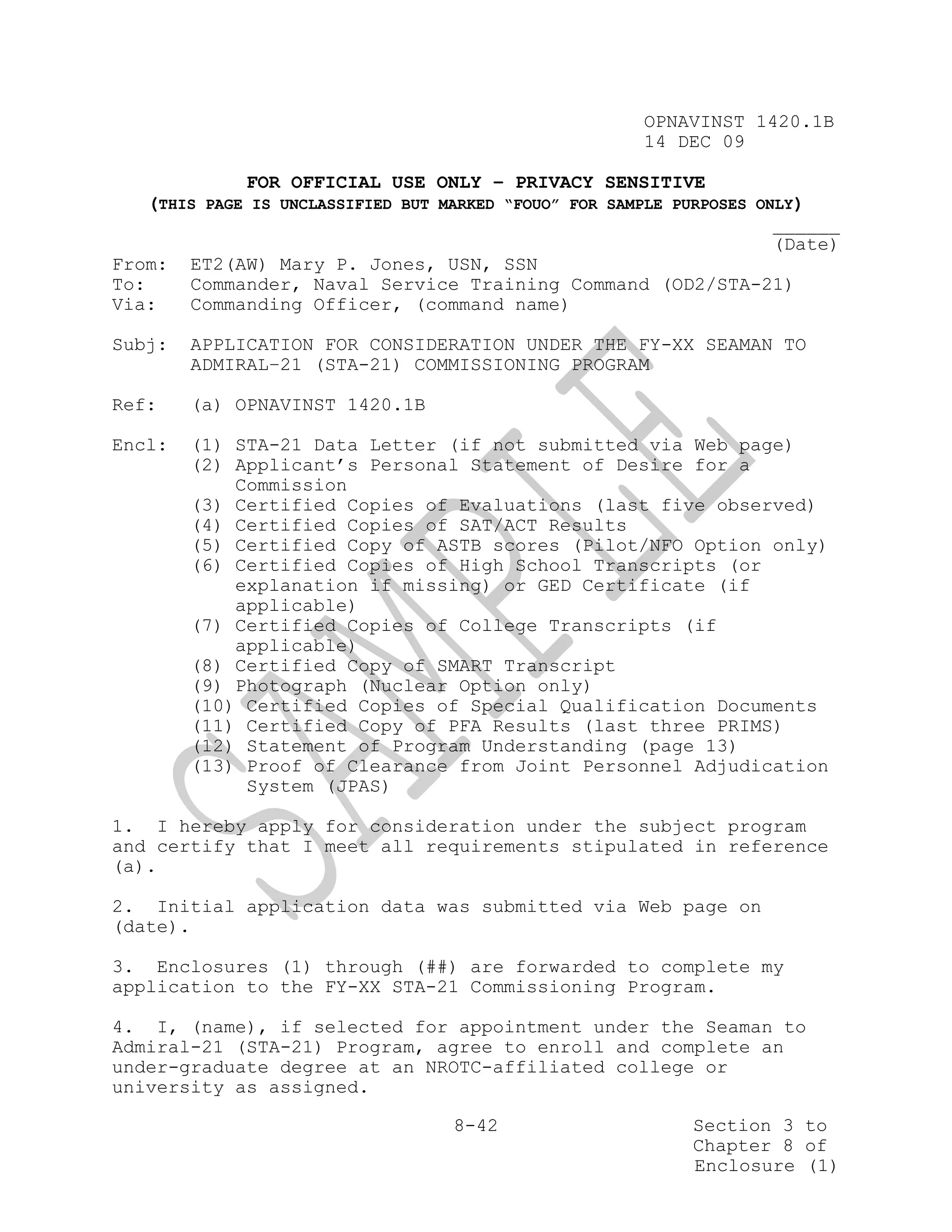 OPNAVINST 1420.1B
                                                        14 DEC 09

              FOR OFFICIAL USE ONLY – PRIVACY SENSITIVE
    (THIS PAGE IS UNCLASSIFIED BUT MARKED “FOUO” FOR SAMPLE PURPOSES ONLY)
                                                                       ______
                                                                       (Date)
From: ET2(AW) Mary P. Jones, USN, SSN
To:     Commander, Naval Service Training Command (OD2/STA-21)
Via:    Commanding Officer, (command name)

Subj:   APPLICATION FOR CONSIDERATION UNDER THE FY-XX SEAMAN TO
        ADMIRAL–21 (STA-21) COMMISSIONING PROGRAM

Ref:    (a) OPNAVINST 1420.1B

Encl:   (1) STA-21 Data Letter (if not submitted via Web page)
        (2) Applicant’s Personal Statement of Desire for a
            Commission
        (3) Certified Copies of Evaluations (last five observed)
        (4) Certified Copies of SAT/ACT Results
        (5) Certified Copy of ASTB scores (Pilot/NFO Option only)
        (6) Certified Copies of High School Transcripts (or
            explanation if missing) or GED Certificate (if
            applicable)
        (7) Certified Copies of College Transcripts (if
            applicable)
        (8) Certified Copy of SMART Transcript
        (9) Photograph (Nuclear Option only)
        (10) Certified Copies of Special Qualification Documents
        (11) Certified Copy of PFA Results (last three PRIMS)
        (12) Statement of Program Understanding (page 13)
        (13) Proof of Clearance from Joint Personnel Adjudication
             System (JPAS)

1. I hereby apply for consideration under the subject program
and certify that I meet all requirements stipulated in reference
(a).

2. Initial application data was submitted via Web page on
(date).

3. Enclosures (1) through (##) are forwarded to complete my
application to the FY-XX STA-21 Commissioning Program.

4. I, (name), if selected for appointment under the Seaman to
Admiral-21 (STA-21) Program, agree to enroll and complete an
under-graduate degree at an NROTC-affiliated college or
university as assigned.

                                    8-42                     Section 3 to
                                                             Chapter 8 of
                                                             Enclosure (1)
 