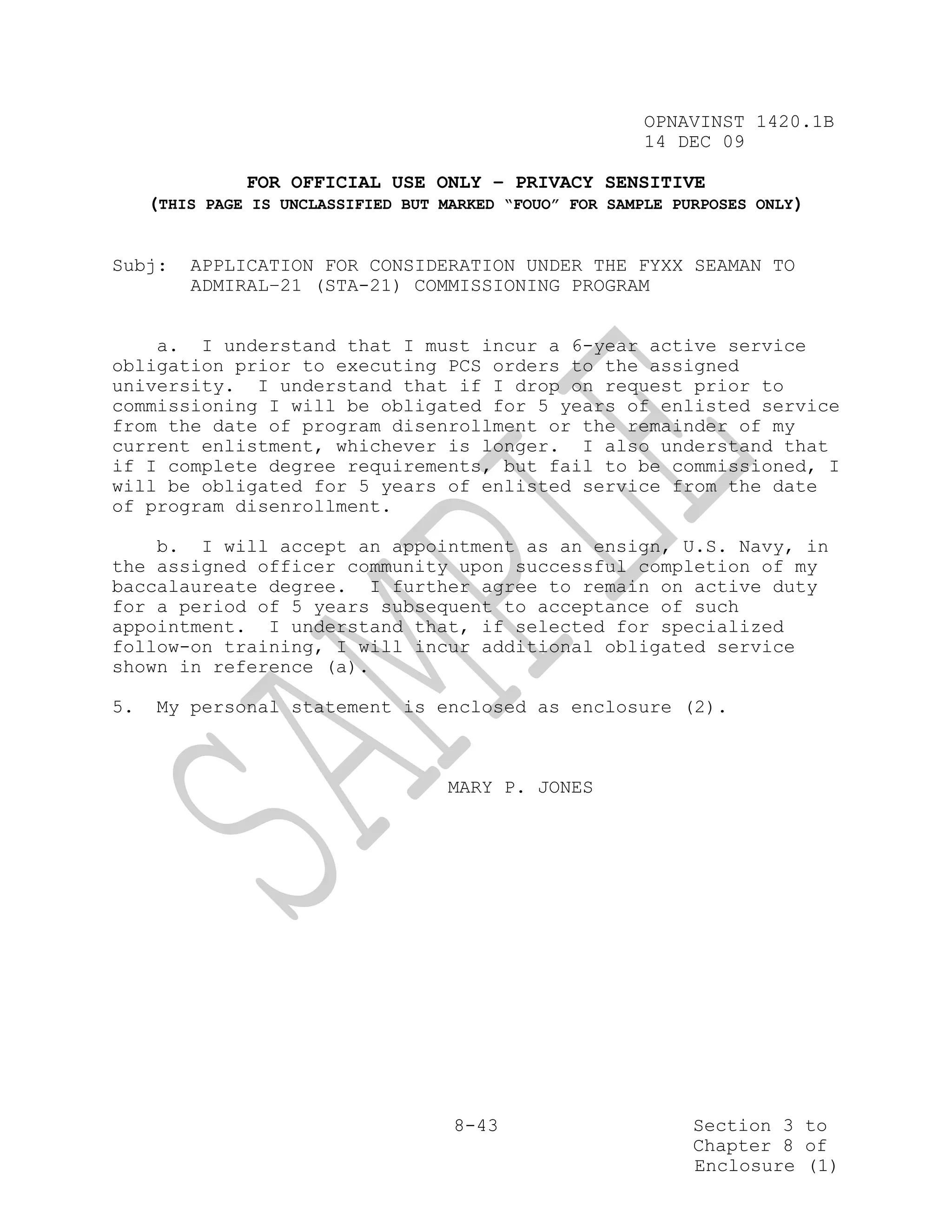 OPNAVINST 1420.1B
                                                         14 DEC 09

               FOR OFFICIAL USE ONLY – PRIVACY SENSITIVE
     (THIS PAGE IS UNCLASSIFIED BUT MARKED “FOUO” FOR SAMPLE PURPOSES ONLY)


Subj:    APPLICATION FOR CONSIDERATION UNDER THE FYXX SEAMAN TO
         ADMIRAL–21 (STA-21) COMMISSIONING PROGRAM


    a. I understand that I must incur a 6-year active service
obligation prior to executing PCS orders to the assigned
university. I understand that if I drop on request prior to
commissioning I will be obligated for 5 years of enlisted service
from the date of program disenrollment or the remainder of my
current enlistment, whichever is longer. I also understand that
if I complete degree requirements, but fail to be commissioned, I
will be obligated for 5 years of enlisted service from the date
of program disenrollment.

    b. I will accept an appointment as an ensign, U.S. Navy, in
the assigned officer community upon successful completion of my
baccalaureate degree. I further agree to remain on active duty
for a period of 5 years subsequent to acceptance of such
appointment. I understand that, if selected for specialized
follow-on training, I will incur additional obligated service
shown in reference (a).

5.   My personal statement is enclosed as enclosure (2).



                                     MARY P. JONES




                                     8-43                      Section 3 to
                                                               Chapter 8 of
                                                               Enclosure (1)
 