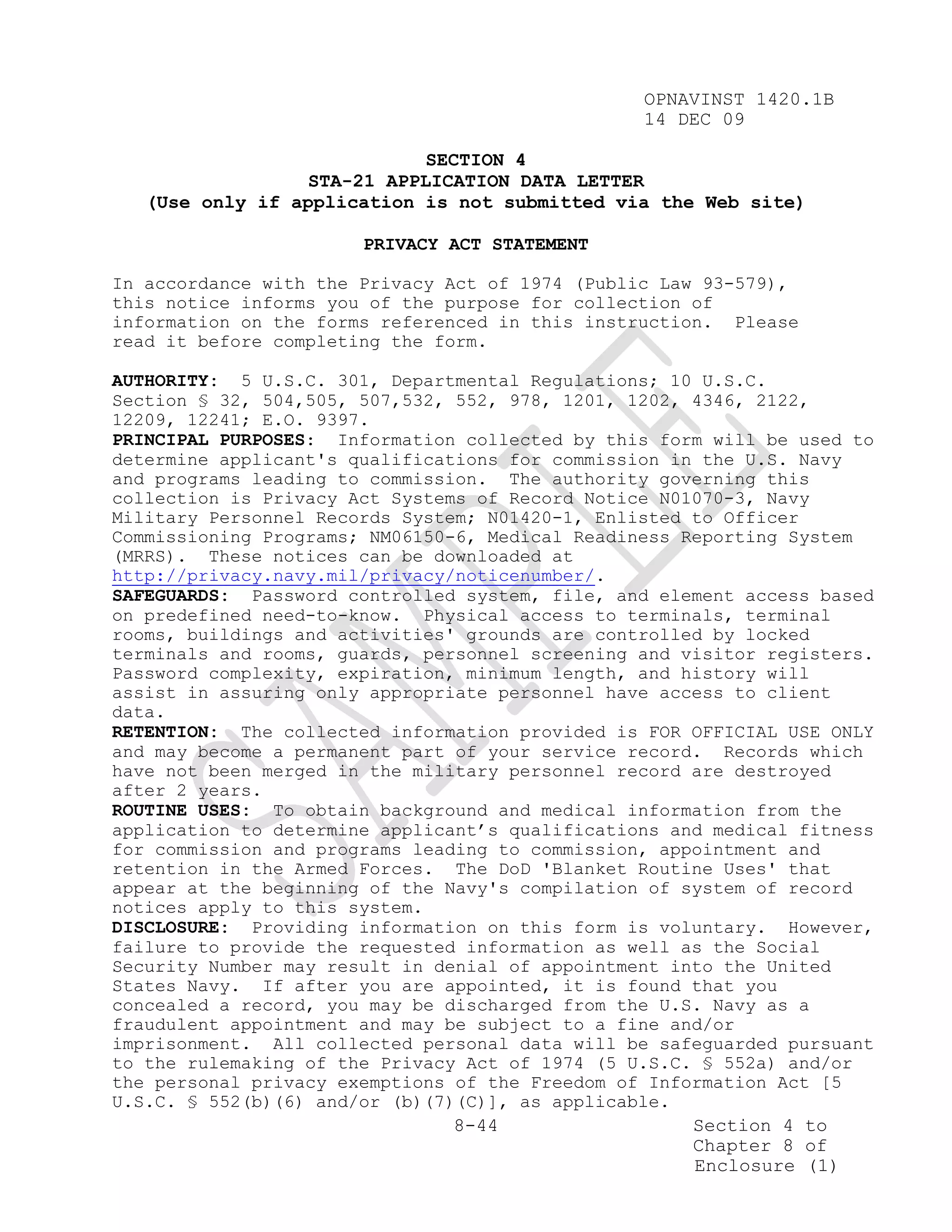OPNAVINST 1420.1B
                                                 14 DEC 09

                             SECTION 4
                  STA-21 APPLICATION DATA LETTER
   (Use only if application is not submitted via the Web site)

                       PRIVACY ACT STATEMENT

In accordance with the Privacy Act of 1974 (Public Law 93-579),
this notice informs you of the purpose for collection of
information on the forms referenced in this instruction. Please
read it before completing the form.

AUTHORITY: 5 U.S.C. 301, Departmental Regulations; 10 U.S.C.
Section § 32, 504,505, 507,532, 552, 978, 1201, 1202, 4346, 2122,
12209, 12241; E.O. 9397.
PRINCIPAL PURPOSES: Information collected by this form will be used to
determine applicant's qualifications for commission in the U.S. Navy
and programs leading to commission. The authority governing this
collection is Privacy Act Systems of Record Notice N01070-3, Navy
Military Personnel Records System; N01420-1, Enlisted to Officer
Commissioning Programs; NM06150-6, Medical Readiness Reporting System
(MRRS). These notices can be downloaded at
http://privacy.navy.mil/privacy/noticenumber/.
SAFEGUARDS: Password controlled system, file, and element access based
on predefined need-to-know. Physical access to terminals, terminal
rooms, buildings and activities' grounds are controlled by locked
terminals and rooms, guards, personnel screening and visitor registers.
Password complexity, expiration, minimum length, and history will
assist in assuring only appropriate personnel have access to client
data.
RETENTION: The collected information provided is FOR OFFICIAL USE ONLY
and may become a permanent part of your service record. Records which
have not been merged in the military personnel record are destroyed
after 2 years.
ROUTINE USES: To obtain background and medical information from the
application to determine applicant’s qualifications and medical fitness
for commission and programs leading to commission, appointment and
retention in the Armed Forces. The DoD 'Blanket Routine Uses' that
appear at the beginning of the Navy's compilation of system of record
notices apply to this system.
DISCLOSURE: Providing information on this form is voluntary. However,
failure to provide the requested information as well as the Social
Security Number may result in denial of appointment into the United
States Navy. If after you are appointed, it is found that you
concealed a record, you may be discharged from the U.S. Navy as a
fraudulent appointment and may be subject to a fine and/or
imprisonment. All collected personal data will be safeguarded pursuant
to the rulemaking of the Privacy Act of 1974 (5 U.S.C. § 552a) and/or
the personal privacy exemptions of the Freedom of Information Act [5
U.S.C. § 552(b)(6) and/or (b)(7)(C)], as applicable.
                                8-44                  Section 4 to
                                                      Chapter 8 of
                                                      Enclosure (1)
 
