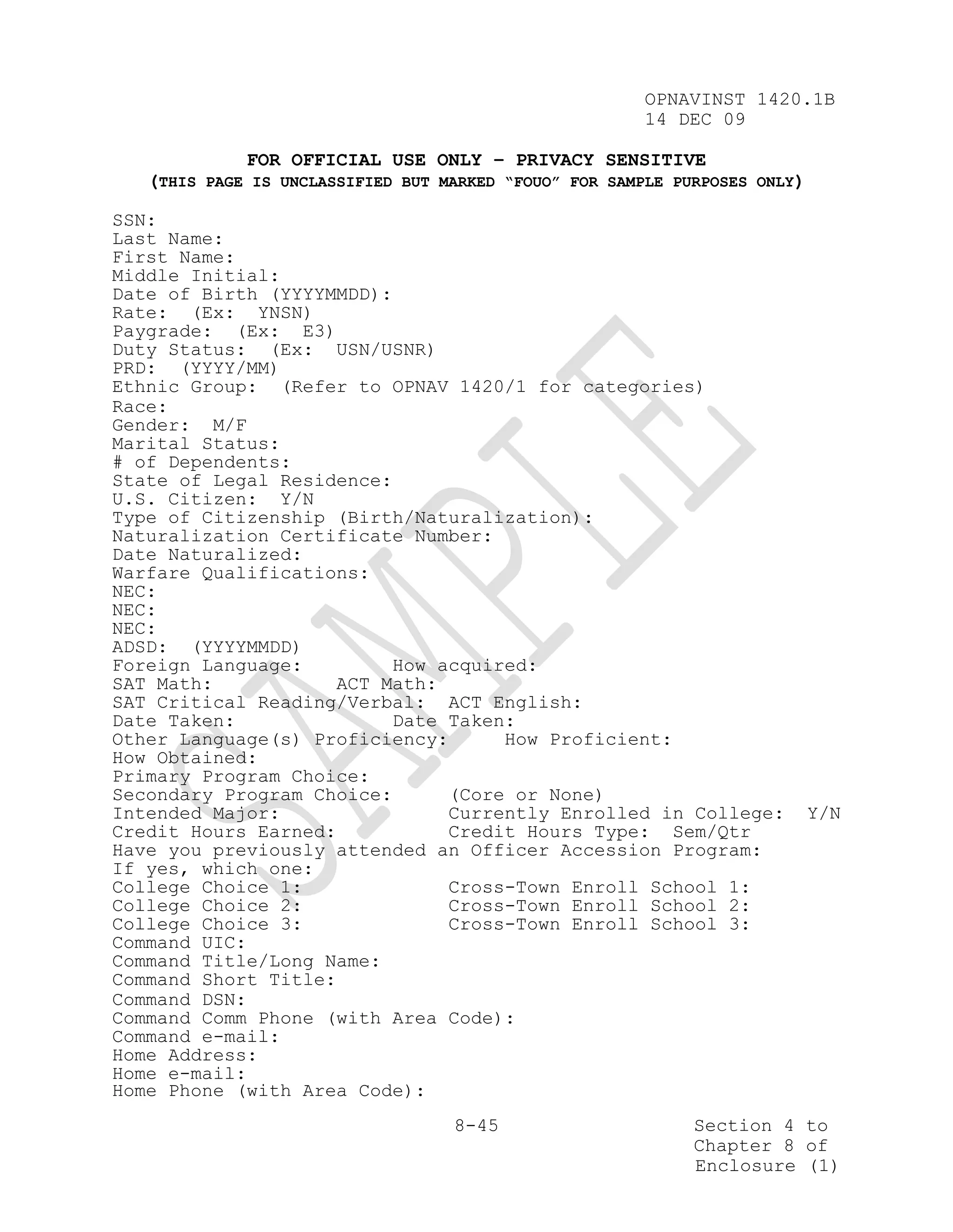 OPNAVINST 1420.1B
                                                       14 DEC 09

             FOR OFFICIAL USE ONLY – PRIVACY SENSITIVE
   (THIS PAGE IS UNCLASSIFIED BUT MARKED “FOUO” FOR SAMPLE PURPOSES ONLY)

SSN:
Last Name:
First Name:
Middle Initial:
Date of Birth (YYYYMMDD):
Rate: (Ex: YNSN)
Paygrade: (Ex: E3)
Duty Status: (Ex: USN/USNR)
PRD: (YYYY/MM)
Ethnic Group: (Refer to OPNAV 1420/1 for categories)
Race:
Gender: M/F
Marital Status:
# of Dependents:
State of Legal Residence:
U.S. Citizen: Y/N
Type of Citizenship (Birth/Naturalization):
Naturalization Certificate Number:
Date Naturalized:
Warfare Qualifications:
NEC:
NEC:
NEC:
ADSD: (YYYYMMDD)
Foreign Language:         How acquired:
SAT Math:            ACT Math:
SAT Critical Reading/Verbal: ACT English:
Date Taken:               Date Taken:
Other Language(s) Proficiency:      How Proficient:
How Obtained:
Primary Program Choice:
Secondary Program Choice:      (Core or None)
Intended Major:                Currently Enrolled in College:               Y/N
Credit Hours Earned:           Credit Hours Type: Sem/Qtr
Have you previously attended an Officer Accession Program:
If yes, which one:
College Choice 1:              Cross-Town Enroll School 1:
College Choice 2:              Cross-Town Enroll School 2:
College Choice 3:              Cross-Town Enroll School 3:
Command UIC:
Command Title/Long Name:
Command Short Title:
Command DSN:
Command Comm Phone (with Area Code):
Command e-mail:
Home Address:
Home e-mail:
Home Phone (with Area Code):
                                   8-45                      Section 4 to
                                                             Chapter 8 of
                                                             Enclosure (1)
 