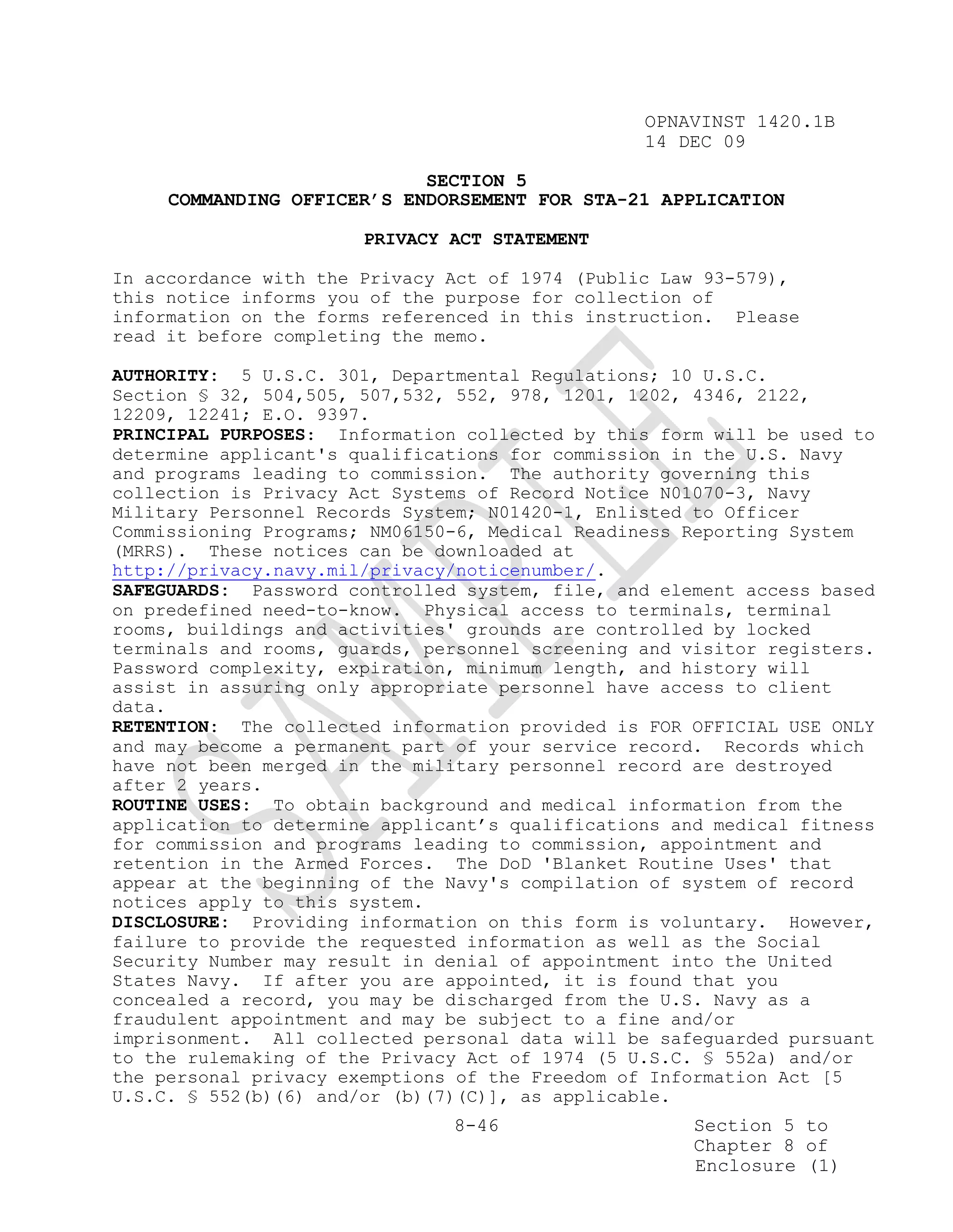 OPNAVINST 1420.1B
                                                 14 DEC 09

                            SECTION 5
     COMMANDING OFFICER’S ENDORSEMENT FOR STA-21 APPLICATION

                       PRIVACY ACT STATEMENT

In accordance with the Privacy Act of 1974 (Public Law 93-579),
this notice informs you of the purpose for collection of
information on the forms referenced in this instruction. Please
read it before completing the memo.

AUTHORITY: 5 U.S.C. 301, Departmental Regulations; 10 U.S.C.
Section § 32, 504,505, 507,532, 552, 978, 1201, 1202, 4346, 2122,
12209, 12241; E.O. 9397.
PRINCIPAL PURPOSES: Information collected by this form will be used to
determine applicant's qualifications for commission in the U.S. Navy
and programs leading to commission. The authority governing this
collection is Privacy Act Systems of Record Notice N01070-3, Navy
Military Personnel Records System; N01420-1, Enlisted to Officer
Commissioning Programs; NM06150-6, Medical Readiness Reporting System
(MRRS). These notices can be downloaded at
http://privacy.navy.mil/privacy/noticenumber/.
SAFEGUARDS: Password controlled system, file, and element access based
on predefined need-to-know. Physical access to terminals, terminal
rooms, buildings and activities' grounds are controlled by locked
terminals and rooms, guards, personnel screening and visitor registers.
Password complexity, expiration, minimum length, and history will
assist in assuring only appropriate personnel have access to client
data.
RETENTION: The collected information provided is FOR OFFICIAL USE ONLY
and may become a permanent part of your service record. Records which
have not been merged in the military personnel record are destroyed
after 2 years.
ROUTINE USES: To obtain background and medical information from the
application to determine applicant’s qualifications and medical fitness
for commission and programs leading to commission, appointment and
retention in the Armed Forces. The DoD 'Blanket Routine Uses' that
appear at the beginning of the Navy's compilation of system of record
notices apply to this system.
DISCLOSURE: Providing information on this form is voluntary. However,
failure to provide the requested information as well as the Social
Security Number may result in denial of appointment into the United
States Navy. If after you are appointed, it is found that you
concealed a record, you may be discharged from the U.S. Navy as a
fraudulent appointment and may be subject to a fine and/or
imprisonment. All collected personal data will be safeguarded pursuant
to the rulemaking of the Privacy Act of 1974 (5 U.S.C. § 552a) and/or
the personal privacy exemptions of the Freedom of Information Act [5
U.S.C. § 552(b)(6) and/or (b)(7)(C)], as applicable.
                               8-46                   Section 5 to
                                                      Chapter 8 of
                                                      Enclosure (1)
 