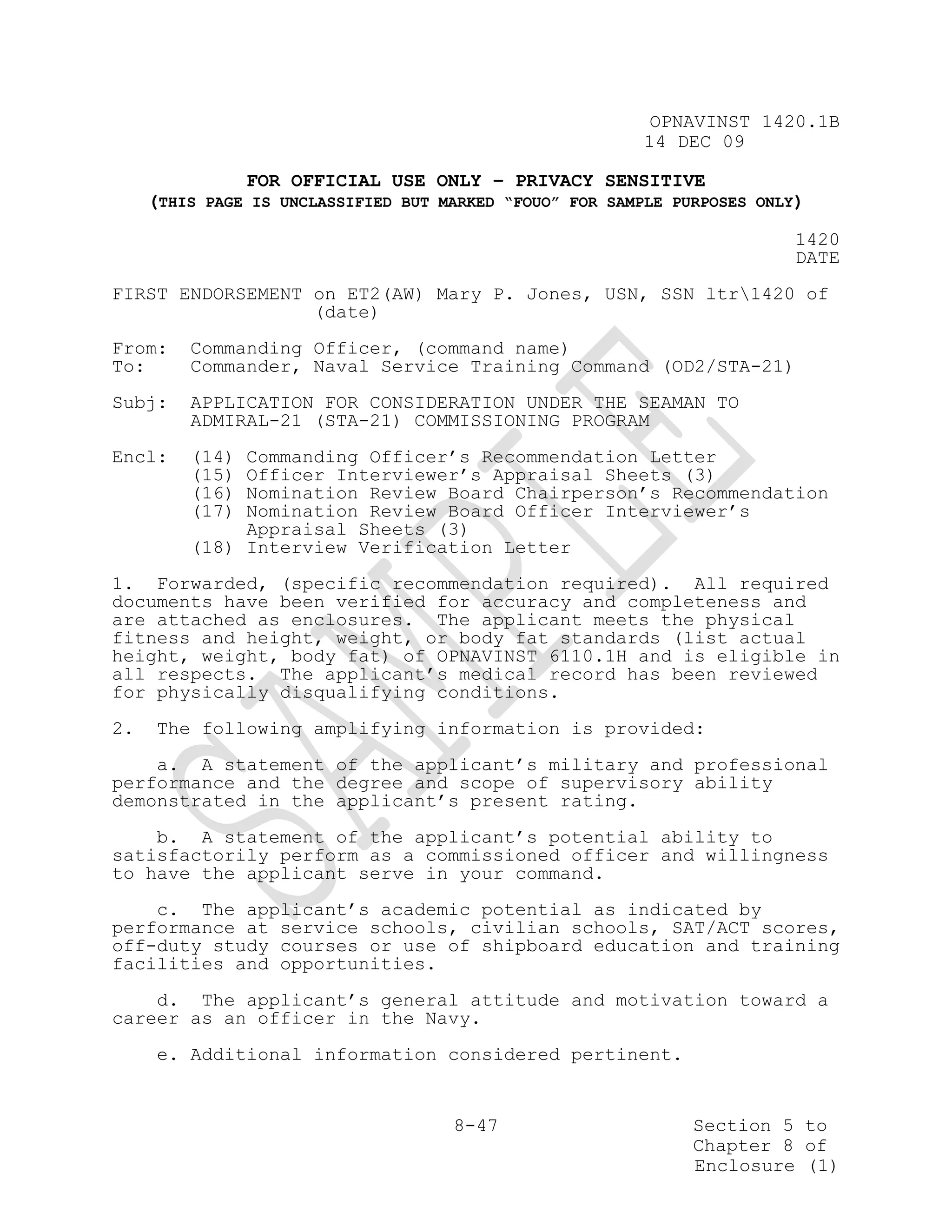 OPNAVINST 1420.1B
                                                         14 DEC 09

                FOR OFFICIAL USE ONLY – PRIVACY SENSITIVE
     (THIS PAGE IS UNCLASSIFIED BUT MARKED “FOUO” FOR SAMPLE PURPOSES ONLY)

                                                                          1420
                                                                          DATE
FIRST ENDORSEMENT on ET2(AW) Mary P. Jones, USN, SSN ltr1420 of
                  (date)
From:    Commanding Officer, (command name)
To:      Commander, Naval Service Training Command (OD2/STA-21)
Subj:    APPLICATION FOR CONSIDERATION UNDER THE SEAMAN TO
         ADMIRAL-21 (STA-21) COMMISSIONING PROGRAM
Encl:    (14) Commanding Officer’s Recommendation Letter
         (15) Officer Interviewer’s Appraisal Sheets (3)
         (16) Nomination Review Board Chairperson’s Recommendation
         (17) Nomination Review Board Officer Interviewer’s
              Appraisal Sheets (3)
         (18) Interview Verification Letter
1. Forwarded, (specific recommendation required). All required
documents have been verified for accuracy and completeness and
are attached as enclosures. The applicant meets the physical
fitness and height, weight, or body fat standards (list actual
height, weight, body fat) of OPNAVINST 6110.1H and is eligible in
all respects. The applicant’s medical record has been reviewed
for physically disqualifying conditions.
2.   The following amplifying information is provided:
    a. A statement of the applicant’s military and professional
performance and the degree and scope of supervisory ability
demonstrated in the applicant’s present rating.
    b. A statement of the applicant’s potential ability to
satisfactorily perform as a commissioned officer and willingness
to have the applicant serve in your command.
    c. The applicant’s academic potential as indicated by
performance at service schools, civilian schools, SAT/ACT scores,
off-duty study courses or use of shipboard education and training
facilities and opportunities.
    d. The applicant’s general attitude and motivation toward a
career as an officer in the Navy.
     e. Additional information considered pertinent.


                                     8-47                      Section 5 to
                                                               Chapter 8 of
                                                               Enclosure (1)
 