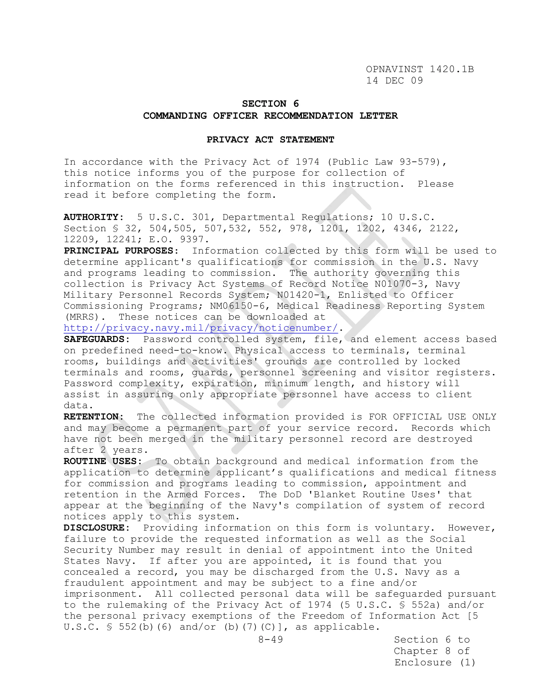 OPNAVINST 1420.1B
                                                 14 DEC 09

                             SECTION 6
             COMMANDING OFFICER RECOMMENDATION LETTER

                       PRIVACY ACT STATEMENT

In accordance with the Privacy Act of 1974 (Public Law 93-579),
this notice informs you of the purpose for collection of
information on the forms referenced in this instruction. Please
read it before completing the form.

AUTHORITY: 5 U.S.C. 301, Departmental Regulations; 10 U.S.C.
Section § 32, 504,505, 507,532, 552, 978, 1201, 1202, 4346, 2122,
12209, 12241; E.O. 9397.
PRINCIPAL PURPOSES: Information collected by this form will be used to
determine applicant's qualifications for commission in the U.S. Navy
and programs leading to commission. The authority governing this
collection is Privacy Act Systems of Record Notice N01070-3, Navy
Military Personnel Records System; N01420-1, Enlisted to Officer
Commissioning Programs; NM06150-6, Medical Readiness Reporting System
(MRRS). These notices can be downloaded at
http://privacy.navy.mil/privacy/noticenumber/.
SAFEGUARDS: Password controlled system, file, and element access based
on predefined need-to-know. Physical access to terminals, terminal
rooms, buildings and activities' grounds are controlled by locked
terminals and rooms, guards, personnel screening and visitor registers.
Password complexity, expiration, minimum length, and history will
assist in assuring only appropriate personnel have access to client
data.
RETENTION: The collected information provided is FOR OFFICIAL USE ONLY
and may become a permanent part of your service record. Records which
have not been merged in the military personnel record are destroyed
after 2 years.
ROUTINE USES: To obtain background and medical information from the
application to determine applicant’s qualifications and medical fitness
for commission and programs leading to commission, appointment and
retention in the Armed Forces. The DoD 'Blanket Routine Uses' that
appear at the beginning of the Navy's compilation of system of record
notices apply to this system.
DISCLOSURE: Providing information on this form is voluntary. However,
failure to provide the requested information as well as the Social
Security Number may result in denial of appointment into the United
States Navy. If after you are appointed, it is found that you
concealed a record, you may be discharged from the U.S. Navy as a
fraudulent appointment and may be subject to a fine and/or
imprisonment. All collected personal data will be safeguarded pursuant
to the rulemaking of the Privacy Act of 1974 (5 U.S.C. § 552a) and/or
the personal privacy exemptions of the Freedom of Information Act [5
U.S.C. § 552(b)(6) and/or (b)(7)(C)], as applicable.
                                8-49                  Section 6 to
                                                      Chapter 8 of
                                                      Enclosure (1)
 