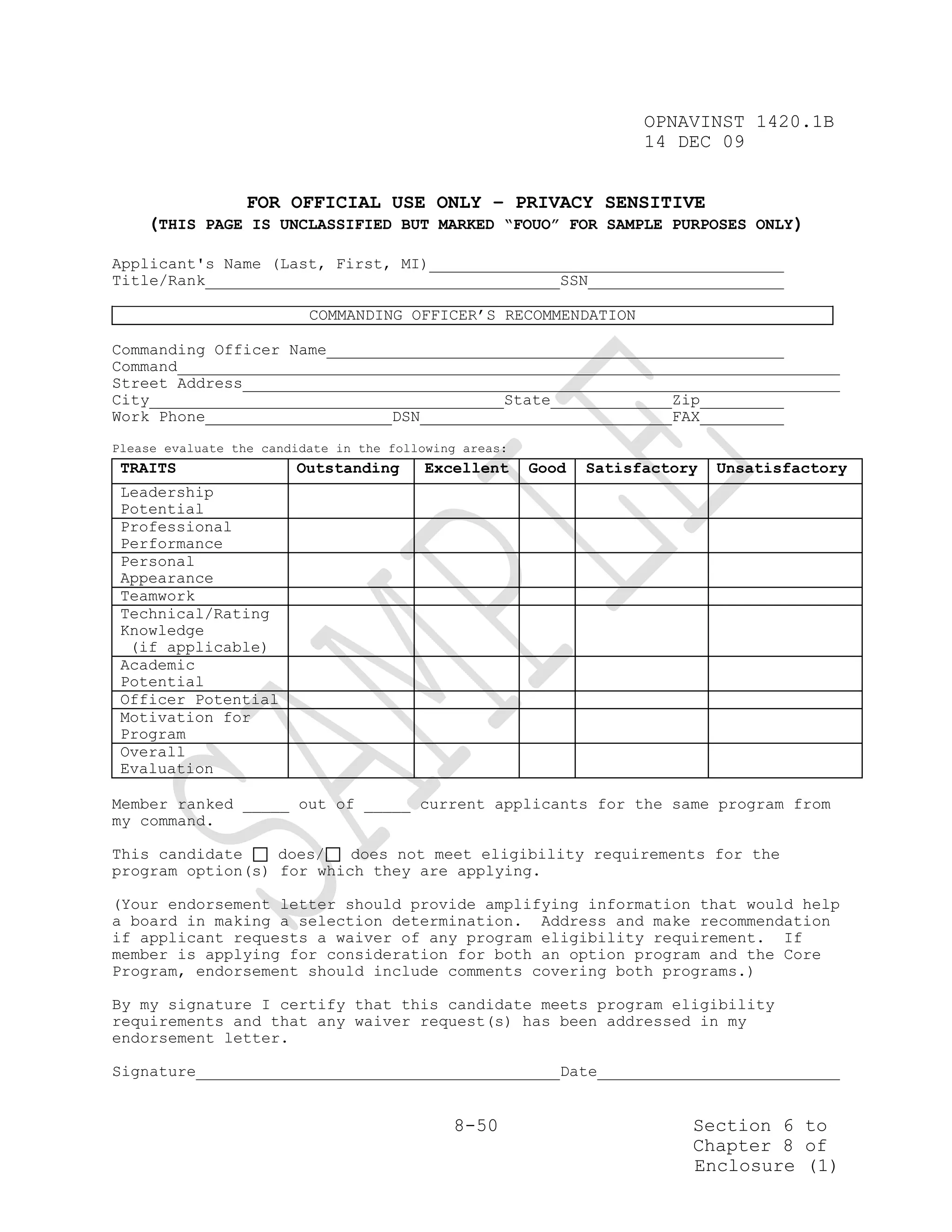 OPNAVINST 1420.1B
                                                                     14 DEC 09


              FOR OFFICIAL USE ONLY – PRIVACY SENSITIVE
    (THIS PAGE IS UNCLASSIFIED BUT MARKED “FOUO” FOR SAMPLE PURPOSES ONLY)

Applicant's Name (Last, First, MI)
Title/Rank                                                   SSN

                          COMMANDING OFFICER’S RECOMMENDATION

Commanding Officer Name
Command
Street Address
City                                                 State              Zip
Work Phone                           DSN                                FAX
Please evaluate the candidate in the following areas:
 TRAITS                 Outstanding        Excellent    Good   Satisfactory   Unsatisfactory
 Leadership
 Potential
 Professional
 Performance
 Personal
 Appearance
 Teamwork
 Technical/Rating
 Knowledge
  (if applicable)
 Academic
 Potential
 Officer Potential
 Motivation for
 Program
 Overall
 Evaluation

Member ranked _____ out of _____ current applicants for the same program from
my command.

This candidate    does/   does not meet eligibility requirements for the
program option(s) for which they are applying.

(Your endorsement letter should provide amplifying information that would help
a board in making a selection determination. Address and make recommendation
if applicant requests a waiver of any program eligibility requirement. If
member is applying for consideration for both an option program and the Core
Program, endorsement should include comments covering both programs.)

By my signature I certify that this candidate meets program eligibility
requirements and that any waiver request(s) has been addressed in my
endorsement letter.

Signature                                                    Date


                                              8-50                        Section 6 to
                                                                          Chapter 8 of
                                                                          Enclosure (1)
 