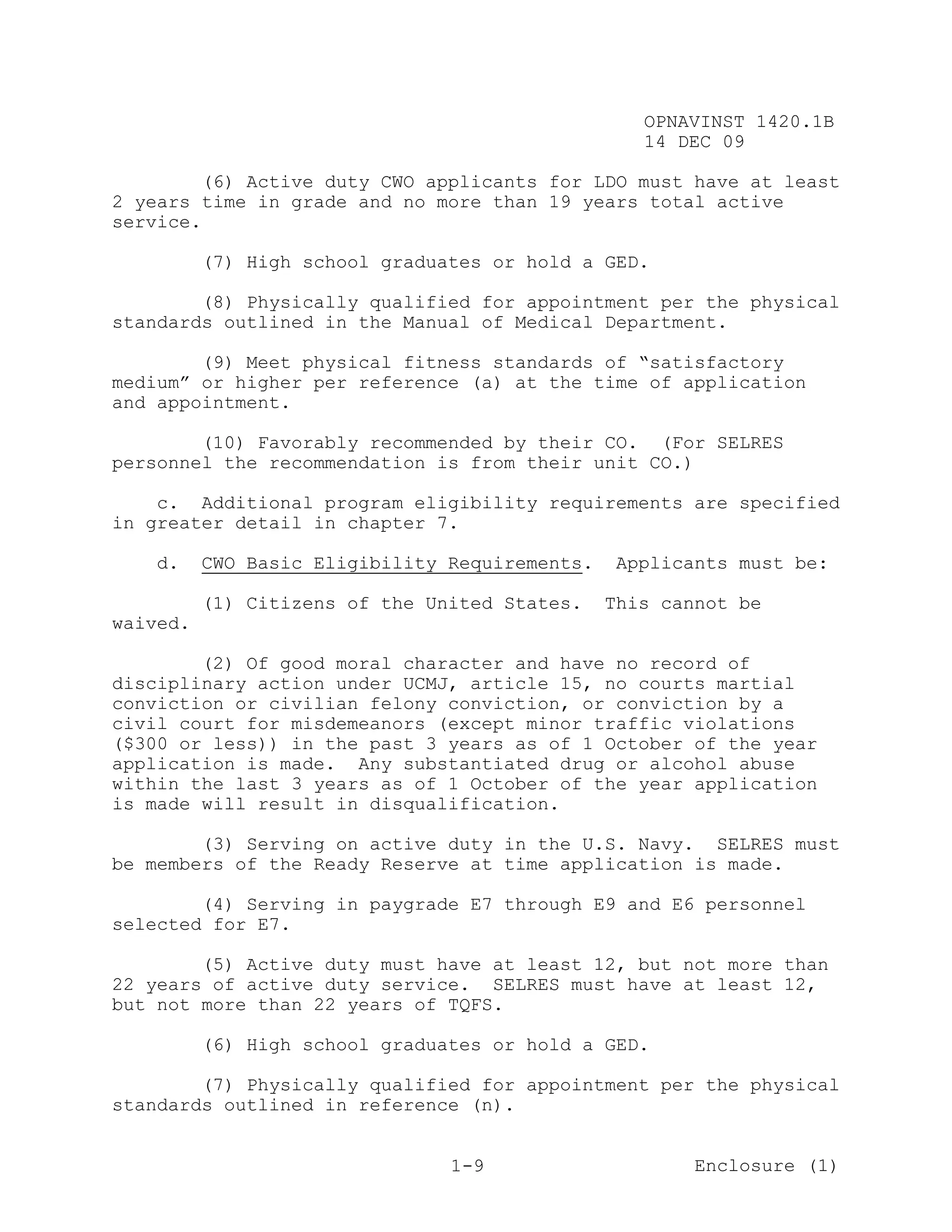 OPNAVINST 1420.1B
                                                   14 DEC 09

        (6) Active duty CWO applicants for LDO must have at least
2 years time in grade and no more than 19 years total active
service.

          (7) High school graduates or hold a GED.

        (8) Physically qualified for appointment per the physical
standards outlined in the Manual of Medical Department.

        (9) Meet physical fitness standards of “satisfactory
medium” or higher per reference (a) at the time of application
and appointment.

        (10) Favorably recommended by their CO. (For SELRES
personnel the recommendation is from their unit CO.)

    c. Additional program eligibility requirements are specified
in greater detail in chapter 7.

   d.     CWO Basic Eligibility Requirements.    Applicants must be:

          (1) Citizens of the United States.    This cannot be
waived.

        (2) Of good moral character and have no record of
disciplinary action under UCMJ, article 15, no courts martial
conviction or civilian felony conviction, or conviction by a
civil court for misdemeanors (except minor traffic violations
($300 or less)) in the past 3 years as of 1 October of the year
application is made. Any substantiated drug or alcohol abuse
within the last 3 years as of 1 October of the year application
is made will result in disqualification.

        (3) Serving on active duty in the U.S. Navy. SELRES must
be members of the Ready Reserve at time application is made.

        (4) Serving in paygrade E7 through E9 and E6 personnel
selected for E7.

        (5) Active duty must have at least 12, but not more than
22 years of active duty service. SELRES must have at least 12,
but not more than 22 years of TQFS.

          (6) High school graduates or hold a GED.

        (7) Physically qualified for appointment per the physical
standards outlined in reference (n).


                                1-9                     Enclosure (1)
 