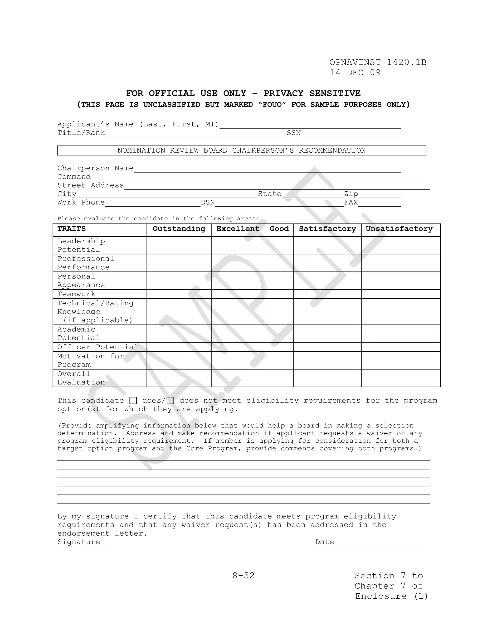 OPNAVINST 1420.1B
                                                                     14 DEC 09

              FOR OFFICIAL USE ONLY – PRIVACY SENSITIVE
    (THIS PAGE IS UNCLASSIFIED BUT MARKED “FOUO” FOR SAMPLE PURPOSES ONLY)

Applicant’s Name (Last, First, MI)
Title/Rank                                                   SSN

               NOMINATION REVIEW BOARD CHAIRPERSON’S RECOMMENDATION

Chairperson Name
Command
Street Address
City                                                 State              Zip
Work Phone                           DSN                                FAX
Please evaluate the candidate in the following areas:
TRAITS                   Outstanding       Excellent    Good   Satisfactory   Unsatisfactory
Leadership
Potential
Professional
Performance
Personal
Appearance
Teamwork
Technical/Rating
Knowledge
 (if applicable)
Academic
Potential
Officer Potential
Motivation for
Program
Overall
Evaluation

This candidate    does/   does not meet eligibility requirements for the program
option(s) for which they are applying.

(Provide amplifying information below that would help a board in making a selection
determination. Address and make recommendation if applicant requests a waiver of any
program eligibility requirement. If member is applying for consideration for both a
target option program and the Core Program, provide comments covering both programs.)




By my signature I certify that this candidate meets program eligibility
requirements and that any waiver request(s) has been addressed in the
endorsement letter.
Signature                                             Date



                                              8-52                        Section 7 to
                                                                          Chapter 7 of
                                                                          Enclosure (1)
 