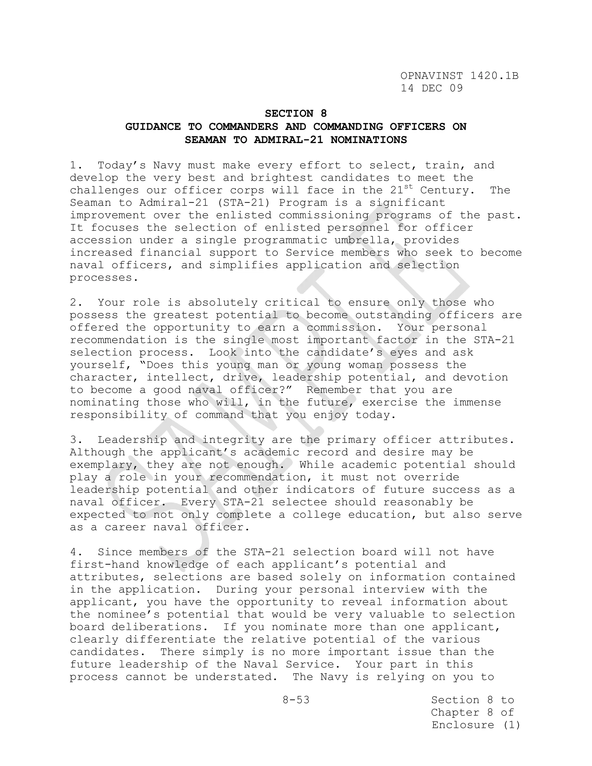 OPNAVINST 1420.1B
                                               14 DEC 09

                             SECTION 8
        GUIDANCE TO COMMANDERS AND COMMANDING OFFICERS ON
                 SEAMAN TO ADMIRAL-21 NOMINATIONS

1. Today’s Navy must make every effort to select, train, and
develop the very best and brightest candidates to meet the
challenges our officer corps will face in the 21st Century. The
Seaman to Admiral-21 (STA-21) Program is a significant
improvement over the enlisted commissioning programs of the past.
It focuses the selection of enlisted personnel for officer
accession under a single programmatic umbrella, provides
increased financial support to Service members who seek to become
naval officers, and simplifies application and selection
processes.

2. Your role is absolutely critical to ensure only those who
possess the greatest potential to become outstanding officers are
offered the opportunity to earn a commission. Your personal
recommendation is the single most important factor in the STA-21
selection process. Look into the candidate’s eyes and ask
yourself, “Does this young man or young woman possess the
character, intellect, drive, leadership potential, and devotion
to become a good naval officer?” Remember that you are
nominating those who will, in the future, exercise the immense
responsibility of command that you enjoy today.

3. Leadership and integrity are the primary officer attributes.
Although the applicant’s academic record and desire may be
exemplary, they are not enough. While academic potential should
play a role in your recommendation, it must not override
leadership potential and other indicators of future success as a
naval officer. Every STA-21 selectee should reasonably be
expected to not only complete a college education, but also serve
as a career naval officer.

4. Since members of the STA-21 selection board will not have
first-hand knowledge of each applicant’s potential and
attributes, selections are based solely on information contained
in the application. During your personal interview with the
applicant, you have the opportunity to reveal information about
the nominee’s potential that would be very valuable to selection
board deliberations. If you nominate more than one applicant,
clearly differentiate the relative potential of the various
candidates. There simply is no more important issue than the
future leadership of the Naval Service. Your part in this
process cannot be understated. The Navy is relying on you to

                              8-53                 Section 8 to
                                                   Chapter 8 of
                                                   Enclosure (1)
 