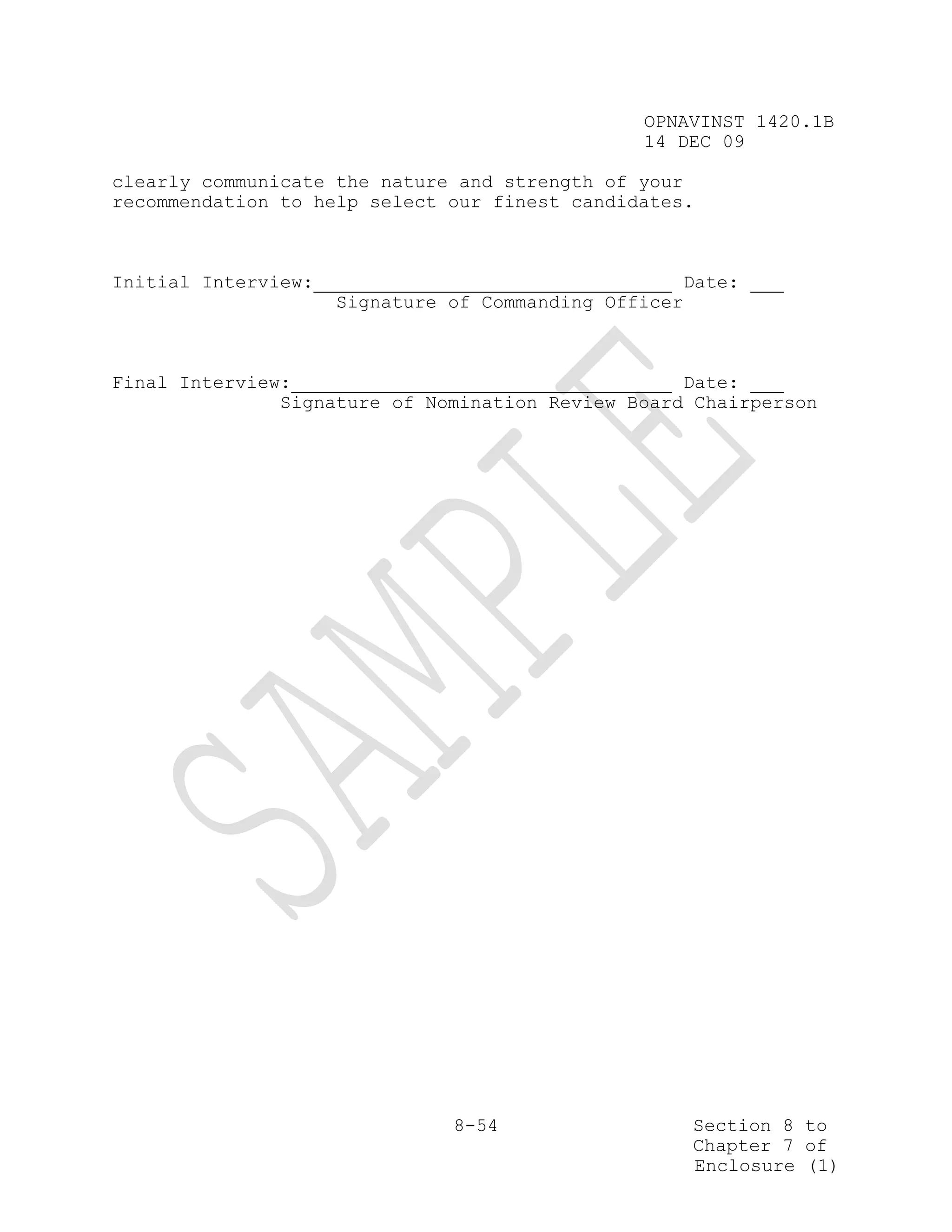 OPNAVINST 1420.1B
                                                14 DEC 09

clearly communicate the nature and strength of your
recommendation to help select our finest candidates.



Initial Interview:                                     Date:
                     Signature of Commanding Officer



Final Interview:                                   Date:
               Signature of Nomination Review Board Chairperson




                               8-54                    Section 8 to
                                                       Chapter 7 of
                                                       Enclosure (1)
 