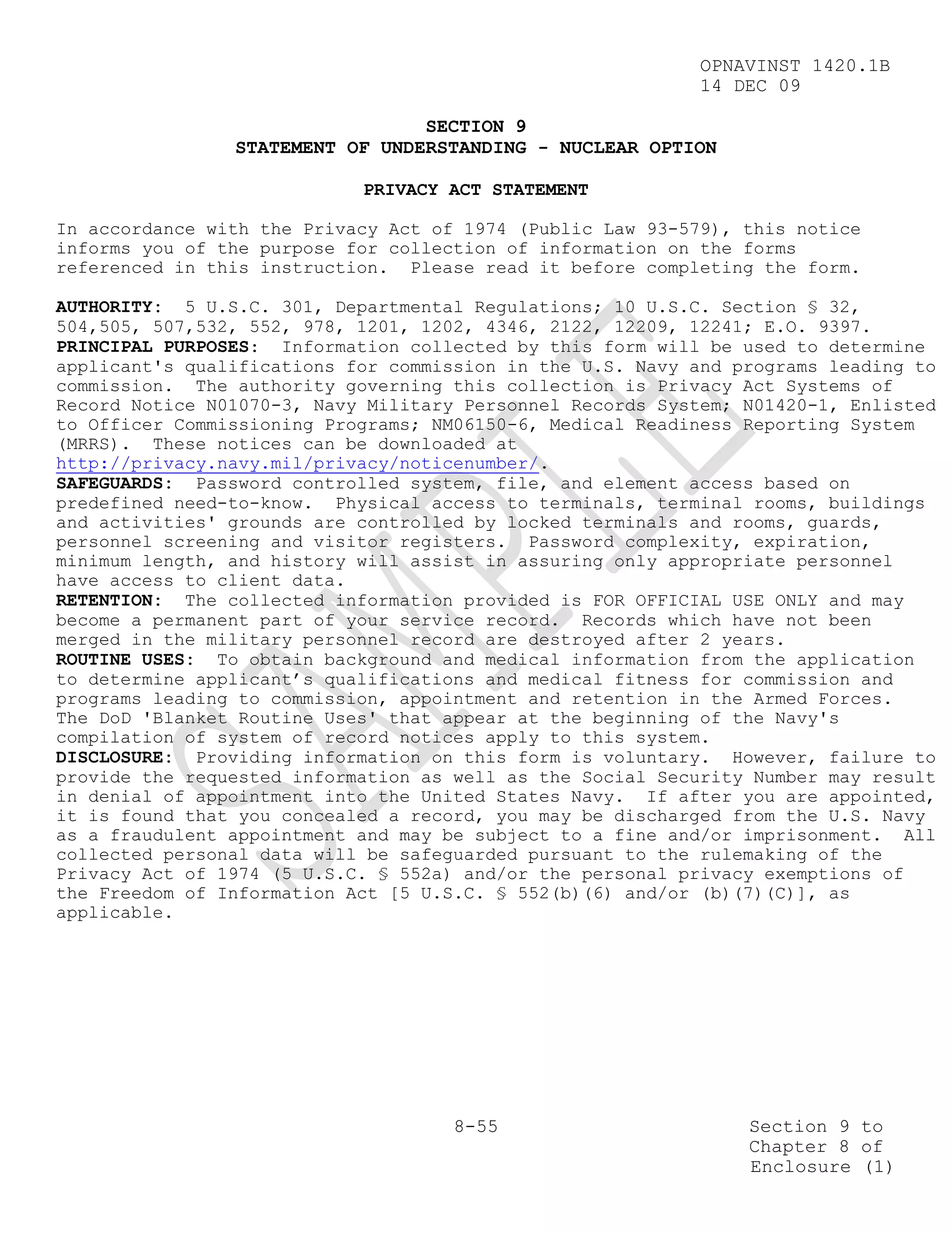 OPNAVINST 1420.1B
                                                            14 DEC 09

                                 SECTION 9
                STATEMENT OF UNDERSTANDING - NUCLEAR OPTION

                            PRIVACY ACT STATEMENT

In accordance with the Privacy Act of 1974 (Public Law 93-579), this notice
informs you of the purpose for collection of information on the forms
referenced in this instruction. Please read it before completing the form.

AUTHORITY: 5 U.S.C. 301, Departmental Regulations; 10 U.S.C. Section § 32,
504,505, 507,532, 552, 978, 1201, 1202, 4346, 2122, 12209, 12241; E.O. 9397.
PRINCIPAL PURPOSES: Information collected by this form will be used to determine
applicant's qualifications for commission in the U.S. Navy and programs leading to
commission. The authority governing this collection is Privacy Act Systems of
Record Notice N01070-3, Navy Military Personnel Records System; N01420-1, Enlisted
to Officer Commissioning Programs; NM06150-6, Medical Readiness Reporting System
(MRRS). These notices can be downloaded at
http://privacy.navy.mil/privacy/noticenumber/.
SAFEGUARDS: Password controlled system, file, and element access based on
predefined need-to-know. Physical access to terminals, terminal rooms, buildings
and activities' grounds are controlled by locked terminals and rooms, guards,
personnel screening and visitor registers. Password complexity, expiration,
minimum length, and history will assist in assuring only appropriate personnel
have access to client data.
RETENTION: The collected information provided is FOR OFFICIAL USE ONLY and may
become a permanent part of your service record. Records which have not been
merged in the military personnel record are destroyed after 2 years.
ROUTINE USES: To obtain background and medical information from the application
to determine applicant’s qualifications and medical fitness for commission and
programs leading to commission, appointment and retention in the Armed Forces.
The DoD 'Blanket Routine Uses' that appear at the beginning of the Navy's
compilation of system of record notices apply to this system.
DISCLOSURE: Providing information on this form is voluntary. However, failure to
provide the requested information as well as the Social Security Number may result
in denial of appointment into the United States Navy. If after you are appointed,
it is found that you concealed a record, you may be discharged from the U.S. Navy
as a fraudulent appointment and may be subject to a fine and/or imprisonment. All
collected personal data will be safeguarded pursuant to the rulemaking of the
Privacy Act of 1974 (5 U.S.C. § 552a) and/or the personal privacy exemptions of
the Freedom of Information Act [5 U.S.C. § 552(b)(6) and/or (b)(7)(C)], as
applicable.




                                     8-55                       Section 9 to
                                                                Chapter 8 of
                                                                Enclosure (1)
 