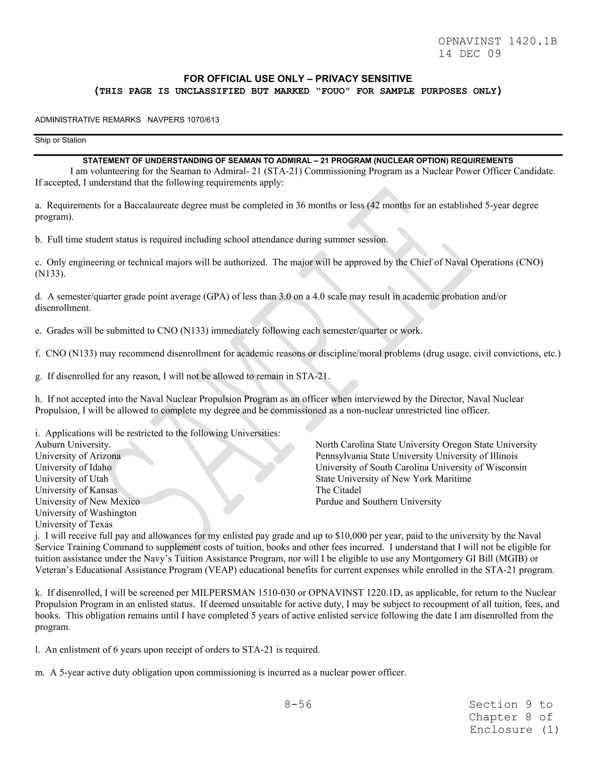 OPNAVINST 1420.1B
                                                                                                        14 DEC 09

                                      FOR OFFICIAL USE ONLY – PRIVACY SENSITIVE
                  (THIS PAGE IS UNCLASSIFIED BUT MARKED “FOUO” FOR SAMPLE PURPOSES ONLY)

ADMINISTRATIVE REMARKS NAVPERS 1070/613

Ship or Station

             STATEMENT OF UNDERSTANDING OF SEAMAN TO ADMIRAL – 21 PROGRAM (NUCLEAR OPTION) REQUIREMENTS
         I am volunteering for the Seaman to Admiral- 21 (STA-21) Commissioning Program as a Nuclear Power Officer Candidate.
If accepted, I understand that the following requirements apply:

a. Requirements for a Baccalaureate degree must be completed in 36 months or less (42 months for an established 5-year degree
program).

b. Full time student status is required including school attendance during summer session.

c. Only engineering or technical majors will be authorized. The major will be approved by the Chief of Naval Operations (CNO)
(N133).

d. A semester/quarter grade point average (GPA) of less than 3.0 on a 4.0 scale may result in academic probation and/or
disenrollment.

e. Grades will be submitted to CNO (N133) immediately following each semester/quarter or work.

f. CNO (N133) may recommend disenrollment for academic reasons or discipline/moral problems (drug usage, civil convictions, etc.)

g. If disenrolled for any reason, I will not be allowed to remain in STA-21.

h. If not accepted into the Naval Nuclear Propulsion Program as an officer when interviewed by the Director, Naval Nuclear
Propulsion, I will be allowed to complete my degree and be commissioned as a non-nuclear unrestricted line officer.

i. Applications will be restricted to the following Universities:
Auburn University.                                                       North Carolina State University Oregon State University
University of Arizona                                                    Pennsylvania State University University of Illinois
University of Idaho                                                      University of South Carolina University of Wisconsin
University of Utah                                                       State University of New York Maritime
University of Kansas                                                     The Citadel
University of New Mexico                                                 Purdue and Southern University
University of Washington
University of Texas
j. I will receive full pay and allowances for my enlisted pay grade and up to $10,000 per year, paid to the university by the Naval
Service Training Command to supplement costs of tuition, books and other fees incurred. I understand that I will not be eligible for
tuition assistance under the Navy’s Tuition Assistance Program, nor will I be eligible to use any Montgomery GI Bill (MGIB) or
Veteran’s Educational Assistance Program (VEAP) educational benefits for current expenses while enrolled in the STA-21 program.

k. If disenrolled, I will be screened per MILPERSMAN 1510-030 or OPNAVINST 1220.1D, as applicable, for return to the Nuclear
Propulsion Program in an enlisted status. If deemed unsuitable for active duty, I may be subject to recoupment of all tuition, fees, and
books. This obligation remains until I have completed 5 years of active enlisted service following the date I am disenrolled from the
program.

l. An enlistment of 6 years upon receipt of orders to STA-21 is required.

m. A 5-year active duty obligation upon commissioning is incurred as a nuclear power officer.


                                                                8-56                                            Section 9 to
                                                                                                                Chapter 8 of
                                                                                                                Enclosure (1)
 