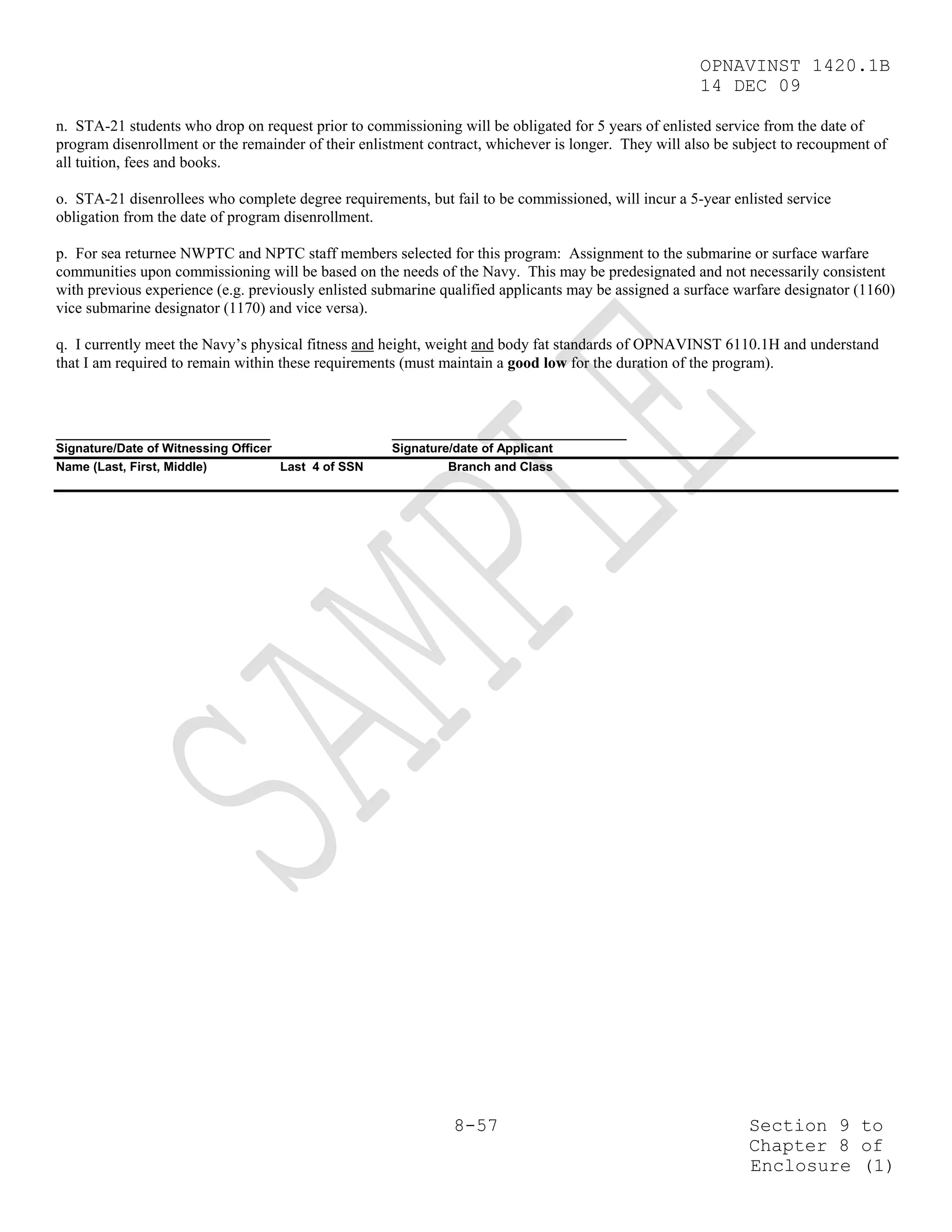 OPNAVINST 1420.1B
                                                                                                      14 DEC 09

n. STA-21 students who drop on request prior to commissioning will be obligated for 5 years of enlisted service from the date of
program disenrollment or the remainder of their enlistment contract, whichever is longer. They will also be subject to recoupment of
all tuition, fees and books.

o. STA-21 disenrollees who complete degree requirements, but fail to be commissioned, will incur a 5-year enlisted service
obligation from the date of program disenrollment.

p. For sea returnee NWPTC and NPTC staff members selected for this program: Assignment to the submarine or surface warfare
communities upon commissioning will be based on the needs of the Navy. This may be predesignated and not necessarily consistent
with previous experience (e.g. previously enlisted submarine qualified applicants may be assigned a surface warfare designator (1160)
vice submarine designator (1170) and vice versa).

q. I currently meet the Navy’s physical fitness and height, weight and body fat standards of OPNAVINST 6110.1H and understand
that I am required to remain within these requirements (must maintain a good low for the duration of the program).



_______________________________                      __________________________________
Signature/Date of Witnessing Officer                 Signature/date of Applicant
Name (Last, First, Middle)           Last 4 of SSN            Branch and Class




                                                               8-57                                           Section 9 to
                                                                                                              Chapter 8 of
                                                                                                              Enclosure (1)
 