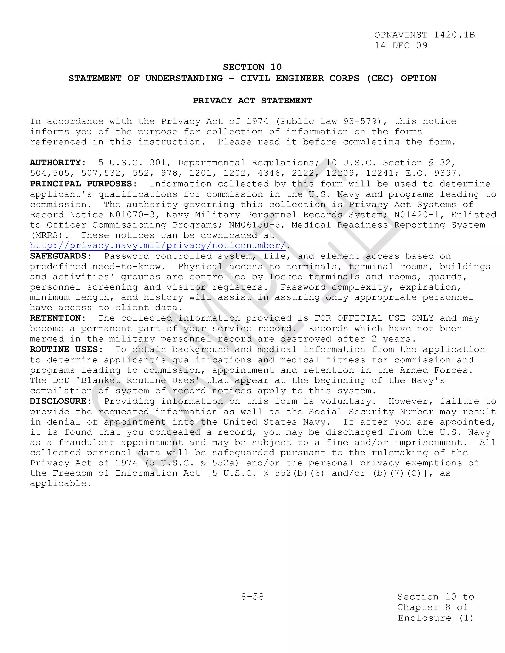 OPNAVINST 1420.1B
                                                            14 DEC 09

                                SECTION 10
      STATEMENT OF UNDERSTANDING – CIVIL ENGINEER CORPS (CEC) OPTION

                            PRIVACY ACT STATEMENT

In accordance with the Privacy Act of 1974 (Public Law 93-579), this notice
informs you of the purpose for collection of information on the forms
referenced in this instruction. Please read it before completing the form.

AUTHORITY: 5 U.S.C. 301, Departmental Regulations; 10 U.S.C. Section § 32,
504,505, 507,532, 552, 978, 1201, 1202, 4346, 2122, 12209, 12241; E.O. 9397.
PRINCIPAL PURPOSES: Information collected by this form will be used to determine
applicant's qualifications for commission in the U.S. Navy and programs leading to
commission. The authority governing this collection is Privacy Act Systems of
Record Notice N01070-3, Navy Military Personnel Records System; N01420-1, Enlisted
to Officer Commissioning Programs; NM06150-6, Medical Readiness Reporting System
(MRRS). These notices can be downloaded at
http://privacy.navy.mil/privacy/noticenumber/.
SAFEGUARDS: Password controlled system, file, and element access based on
predefined need-to-know. Physical access to terminals, terminal rooms, buildings
and activities' grounds are controlled by locked terminals and rooms, guards,
personnel screening and visitor registers. Password complexity, expiration,
minimum length, and history will assist in assuring only appropriate personnel
have access to client data.
RETENTION: The collected information provided is FOR OFFICIAL USE ONLY and may
become a permanent part of your service record. Records which have not been
merged in the military personnel record are destroyed after 2 years.
ROUTINE USES: To obtain background and medical information from the application
to determine applicant’s qualifications and medical fitness for commission and
programs leading to commission, appointment and retention in the Armed Forces.
The DoD 'Blanket Routine Uses' that appear at the beginning of the Navy's
compilation of system of record notices apply to this system.
DISCLOSURE: Providing information on this form is voluntary. However, failure to
provide the requested information as well as the Social Security Number may result
in denial of appointment into the United States Navy. If after you are appointed,
it is found that you concealed a record, you may be discharged from the U.S. Navy
as a fraudulent appointment and may be subject to a fine and/or imprisonment. All
collected personal data will be safeguarded pursuant to the rulemaking of the
Privacy Act of 1974 (5 U.S.C. § 552a) and/or the personal privacy exemptions of
the Freedom of Information Act [5 U.S.C. § 552(b)(6) and/or (b)(7)(C)], as
applicable.




                                     8-58                       Section 10 to
                                                                Chapter 8 of
                                                                Enclosure (1)
 