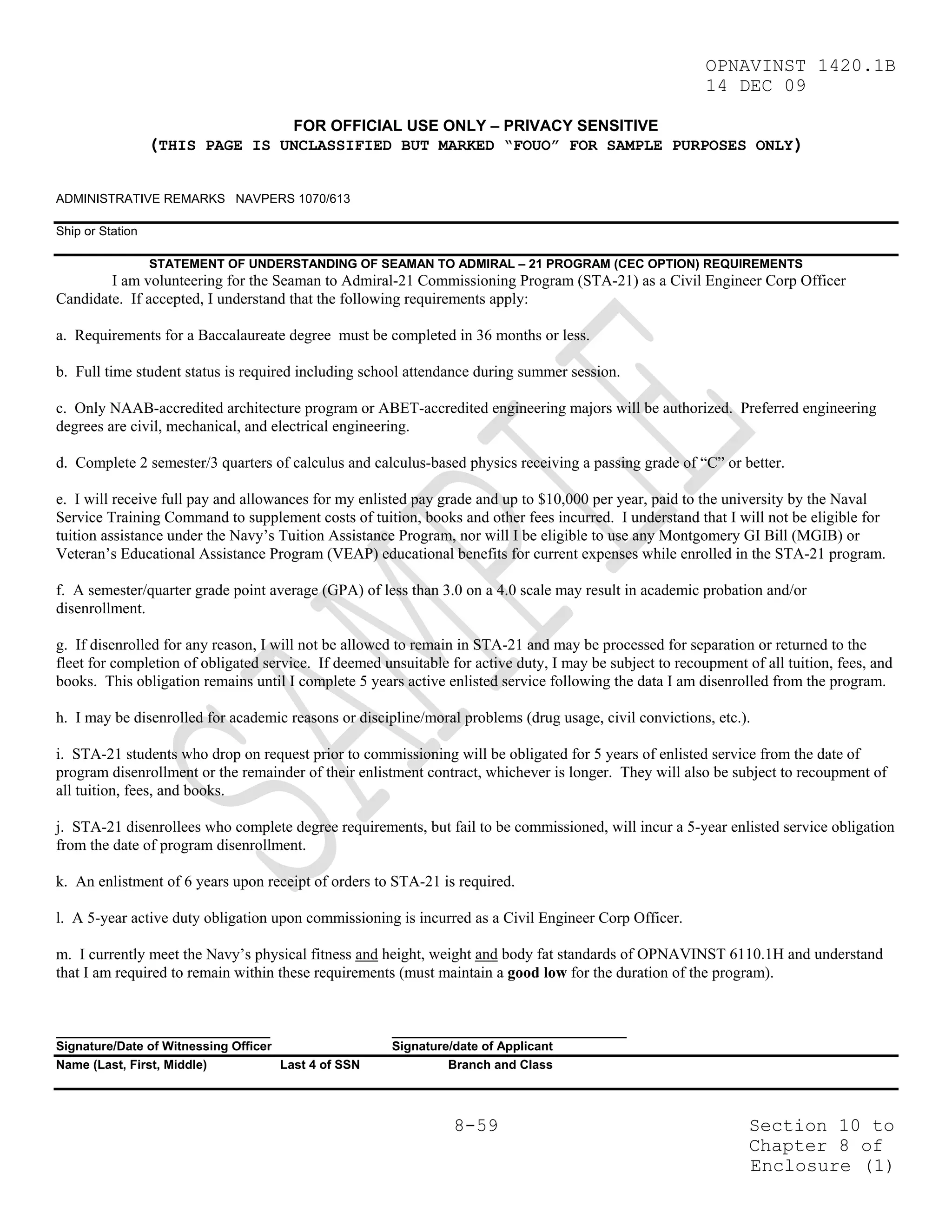 OPNAVINST 1420.1B
                                                                                                          14 DEC 09

                                       FOR OFFICIAL USE ONLY – PRIVACY SENSITIVE
                  (THIS PAGE IS UNCLASSIFIED BUT MARKED “FOUO” FOR SAMPLE PURPOSES ONLY)

ADMINISTRATIVE REMARKS NAVPERS 1070/613

Ship or Station

                  STATEMENT OF UNDERSTANDING OF SEAMAN TO ADMIRAL – 21 PROGRAM (CEC OPTION) REQUIREMENTS
        I am volunteering for the Seaman to Admiral-21 Commissioning Program (STA-21) as a Civil Engineer Corp Officer
Candidate. If accepted, I understand that the following requirements apply:

a. Requirements for a Baccalaureate degree must be completed in 36 months or less.

b. Full time student status is required including school attendance during summer session.

c. Only NAAB-accredited architecture program or ABET-accredited engineering majors will be authorized. Preferred engineering
degrees are civil, mechanical, and electrical engineering.

d. Complete 2 semester/3 quarters of calculus and calculus-based physics receiving a passing grade of “C” or better.

e. I will receive full pay and allowances for my enlisted pay grade and up to $10,000 per year, paid to the university by the Naval
Service Training Command to supplement costs of tuition, books and other fees incurred. I understand that I will not be eligible for
tuition assistance under the Navy’s Tuition Assistance Program, nor will I be eligible to use any Montgomery GI Bill (MGIB) or
Veteran’s Educational Assistance Program (VEAP) educational benefits for current expenses while enrolled in the STA-21 program.

f. A semester/quarter grade point average (GPA) of less than 3.0 on a 4.0 scale may result in academic probation and/or
disenrollment.

g. If disenrolled for any reason, I will not be allowed to remain in STA-21 and may be processed for separation or returned to the
fleet for completion of obligated service. If deemed unsuitable for active duty, I may be subject to recoupment of all tuition, fees, and
books. This obligation remains until I complete 5 years active enlisted service following the data I am disenrolled from the program.

h. I may be disenrolled for academic reasons or discipline/moral problems (drug usage, civil convictions, etc.).

i. STA-21 students who drop on request prior to commissioning will be obligated for 5 years of enlisted service from the date of
program disenrollment or the remainder of their enlistment contract, whichever is longer. They will also be subject to recoupment of
all tuition, fees, and books.

j. STA-21 disenrollees who complete degree requirements, but fail to be commissioned, will incur a 5-year enlisted service obligation
from the date of program disenrollment.

k. An enlistment of 6 years upon receipt of orders to STA-21 is required.

l. A 5-year active duty obligation upon commissioning is incurred as a Civil Engineer Corp Officer.

m. I currently meet the Navy’s physical fitness and height, weight and body fat standards of OPNAVINST 6110.1H and understand
that I am required to remain within these requirements (must maintain a good low for the duration of the program).


_______________________________                        __________________________________
Signature/Date of Witnessing Officer                   Signature/date of Applicant
Name (Last, First, Middle)           Last 4 of SSN              Branch and Class




                                                                 8-59                                            Section 10 to
                                                                                                                 Chapter 8 of
                                                                                                                 Enclosure (1)
 