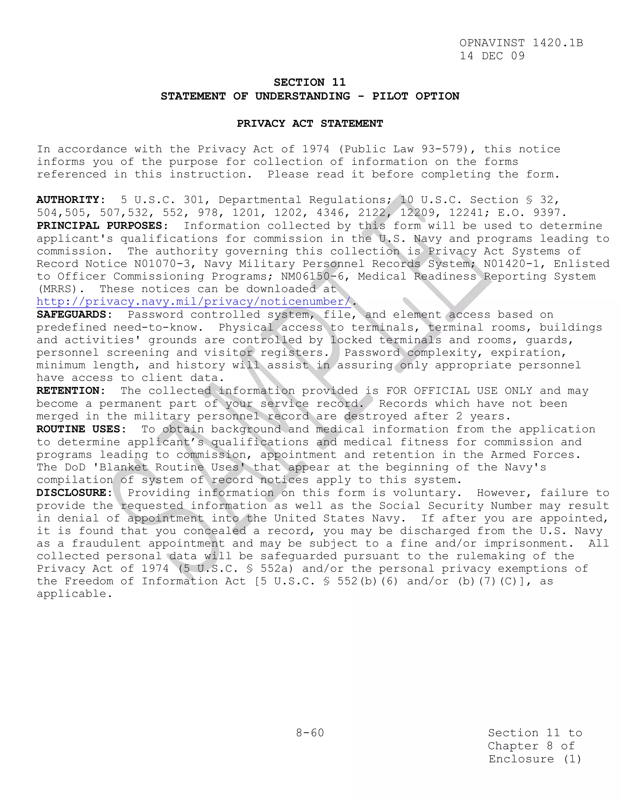 OPNAVINST 1420.1B
                                                            14 DEC 09

                                 SECTION 11
                 STATEMENT OF UNDERSTANDING - PILOT OPTION

                            PRIVACY ACT STATEMENT

In accordance with the Privacy Act of 1974 (Public Law 93-579), this notice
informs you of the purpose for collection of information on the forms
referenced in this instruction. Please read it before completing the form.

AUTHORITY: 5 U.S.C. 301, Departmental Regulations; 10 U.S.C. Section § 32,
504,505, 507,532, 552, 978, 1201, 1202, 4346, 2122, 12209, 12241; E.O. 9397.
PRINCIPAL PURPOSES: Information collected by this form will be used to determine
applicant's qualifications for commission in the U.S. Navy and programs leading to
commission. The authority governing this collection is Privacy Act Systems of
Record Notice N01070-3, Navy Military Personnel Records System; N01420-1, Enlisted
to Officer Commissioning Programs; NM06150-6, Medical Readiness Reporting System
(MRRS). These notices can be downloaded at
http://privacy.navy.mil/privacy/noticenumber/.
SAFEGUARDS: Password controlled system, file, and element access based on
predefined need-to-know. Physical access to terminals, terminal rooms, buildings
and activities' grounds are controlled by locked terminals and rooms, guards,
personnel screening and visitor registers. Password complexity, expiration,
minimum length, and history will assist in assuring only appropriate personnel
have access to client data.
RETENTION: The collected information provided is FOR OFFICIAL USE ONLY and may
become a permanent part of your service record. Records which have not been
merged in the military personnel record are destroyed after 2 years.
ROUTINE USES: To obtain background and medical information from the application
to determine applicant’s qualifications and medical fitness for commission and
programs leading to commission, appointment and retention in the Armed Forces.
The DoD 'Blanket Routine Uses' that appear at the beginning of the Navy's
compilation of system of record notices apply to this system.
DISCLOSURE: Providing information on this form is voluntary. However, failure to
provide the requested information as well as the Social Security Number may result
in denial of appointment into the United States Navy. If after you are appointed,
it is found that you concealed a record, you may be discharged from the U.S. Navy
as a fraudulent appointment and may be subject to a fine and/or imprisonment. All
collected personal data will be safeguarded pursuant to the rulemaking of the
Privacy Act of 1974 (5 U.S.C. § 552a) and/or the personal privacy exemptions of
the Freedom of Information Act [5 U.S.C. § 552(b)(6) and/or (b)(7)(C)], as
applicable.




                                     8-60                       Section 11 to
                                                                Chapter 8 of
                                                                Enclosure (1)
 