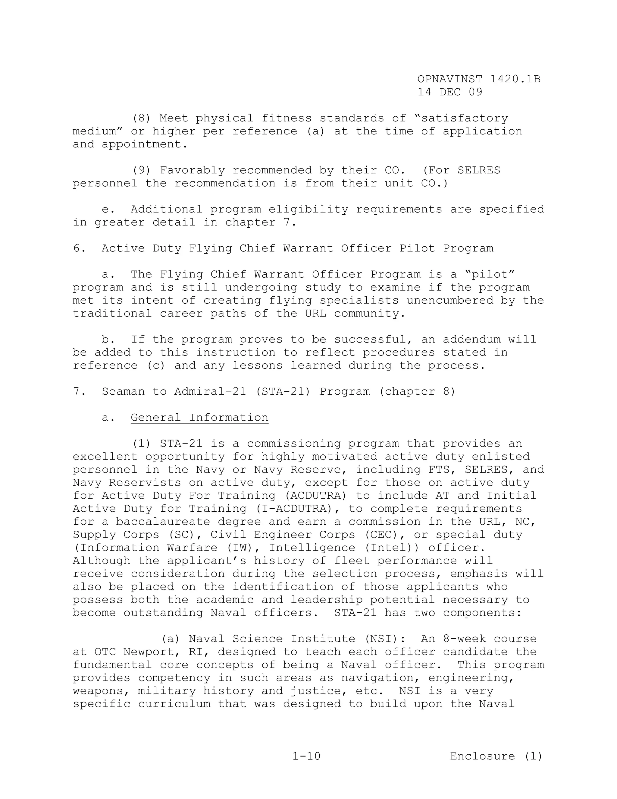 OPNAVINST 1420.1B
                                                14 DEC 09

        (8) Meet physical fitness standards of “satisfactory
medium” or higher per reference (a) at the time of application
and appointment.

        (9) Favorably recommended by their CO. (For SELRES
personnel the recommendation is from their unit CO.)

    e. Additional program eligibility requirements are specified
in greater detail in chapter 7.

6.   Active Duty Flying Chief Warrant Officer Pilot Program

    a. The Flying Chief Warrant Officer Program is a “pilot”
program and is still undergoing study to examine if the program
met its intent of creating flying specialists unencumbered by the
traditional career paths of the URL community.

    b. If the program proves to be successful, an addendum will
be added to this instruction to reflect procedures stated in
reference (c) and any lessons learned during the process.

7.   Seaman to Admiral–21 (STA-21) Program (chapter 8)

     a.   General Information

        (1) STA-21 is a commissioning program that provides an
excellent opportunity for highly motivated active duty enlisted
personnel in the Navy or Navy Reserve, including FTS, SELRES, and
Navy Reservists on active duty, except for those on active duty
for Active Duty For Training (ACDUTRA) to include AT and Initial
Active Duty for Training (I-ACDUTRA), to complete requirements
for a baccalaureate degree and earn a commission in the URL, NC,
Supply Corps (SC), Civil Engineer Corps (CEC), or special duty
(Information Warfare (IW), Intelligence (Intel)) officer.
Although the applicant’s history of fleet performance will
receive consideration during the selection process, emphasis will
also be placed on the identification of those applicants who
possess both the academic and leadership potential necessary to
become outstanding Naval officers. STA-21 has two components:

            (a) Naval Science Institute (NSI): An 8-week course
at OTC Newport, RI, designed to teach each officer candidate the
fundamental core concepts of being a Naval officer. This program
provides competency in such areas as navigation, engineering,
weapons, military history and justice, etc. NSI is a very
specific curriculum that was designed to build upon the Naval



                                1-10                 Enclosure (1)
 