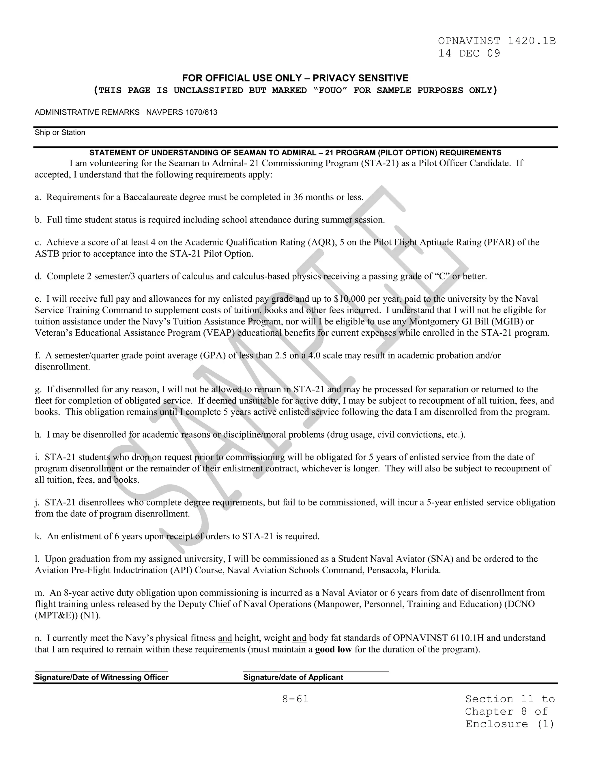 OPNAVINST 1420.1B
                                                                                                          14 DEC 09

                                       FOR OFFICIAL USE ONLY – PRIVACY SENSITIVE
                  (THIS PAGE IS UNCLASSIFIED BUT MARKED “FOUO” FOR SAMPLE PURPOSES ONLY)
ADMINISTRATIVE REMARKS NAVPERS 1070/613

Ship or Station

                  STATEMENT OF UNDERSTANDING OF SEAMAN TO ADMIRAL – 21 PROGRAM (PILOT OPTION) REQUIREMENTS
        I am volunteering for the Seaman to Admiral- 21 Commissioning Program (STA-21) as a Pilot Officer Candidate. If
accepted, I understand that the following requirements apply:

a. Requirements for a Baccalaureate degree must be completed in 36 months or less.

b. Full time student status is required including school attendance during summer session.

c. Achieve a score of at least 4 on the Academic Qualification Rating (AQR), 5 on the Pilot Flight Aptitude Rating (PFAR) of the
ASTB prior to acceptance into the STA-21 Pilot Option.

d. Complete 2 semester/3 quarters of calculus and calculus-based physics receiving a passing grade of “C” or better.

e. I will receive full pay and allowances for my enlisted pay grade and up to $10,000 per year, paid to the university by the Naval
Service Training Command to supplement costs of tuition, books and other fees incurred. I understand that I will not be eligible for
tuition assistance under the Navy’s Tuition Assistance Program, nor will I be eligible to use any Montgomery GI Bill (MGIB) or
Veteran’s Educational Assistance Program (VEAP) educational benefits for current expenses while enrolled in the STA-21 program.

f. A semester/quarter grade point average (GPA) of less than 2.5 on a 4.0 scale may result in academic probation and/or
disenrollment.

g. If disenrolled for any reason, I will not be allowed to remain in STA-21 and may be processed for separation or returned to the
fleet for completion of obligated service. If deemed unsuitable for active duty, I may be subject to recoupment of all tuition, fees, and
books. This obligation remains until I complete 5 years active enlisted service following the data I am disenrolled from the program.

h. I may be disenrolled for academic reasons or discipline/moral problems (drug usage, civil convictions, etc.).

i. STA-21 students who drop on request prior to commissioning will be obligated for 5 years of enlisted service from the date of
program disenrollment or the remainder of their enlistment contract, whichever is longer. They will also be subject to recoupment of
all tuition, fees, and books.

j. STA-21 disenrollees who complete degree requirements, but fail to be commissioned, will incur a 5-year enlisted service obligation
from the date of program disenrollment.

k. An enlistment of 6 years upon receipt of orders to STA-21 is required.

l. Upon graduation from my assigned university, I will be commissioned as a Student Naval Aviator (SNA) and be ordered to the
Aviation Pre-Flight Indoctrination (API) Course, Naval Aviation Schools Command, Pensacola, Florida.

m. An 8-year active duty obligation upon commissioning is incurred as a Naval Aviator or 6 years from date of disenrollment from
flight training unless released by the Deputy Chief of Naval Operations (Manpower, Personnel, Training and Education) (DCNO
(MPT&E)) (N1).

n. I currently meet the Navy’s physical fitness and height, weight and body fat standards of OPNAVINST 6110.1H and understand
that I am required to remain within these requirements (must maintain a good low for the duration of the program).
_______________________________                        __________________________________
Signature/Date of Witnessing Officer                   Signature/date of Applicant

                                                                 8-61                                            Section 11 to
                                                                                                                 Chapter 8 of
                                                                                                                 Enclosure (1)
 