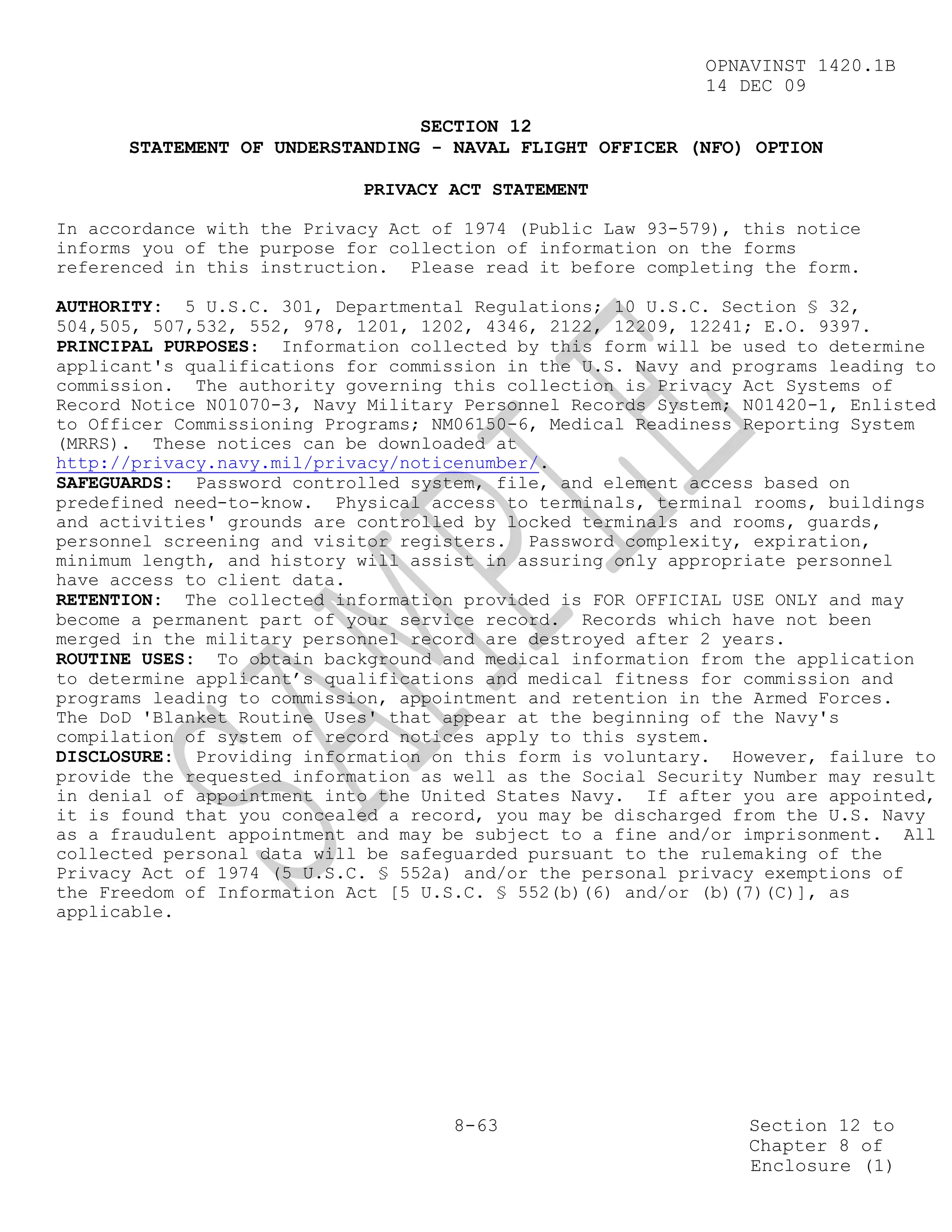 OPNAVINST 1420.1B
                                                            14 DEC 09

                                SECTION 12
      STATEMENT OF UNDERSTANDING - NAVAL FLIGHT OFFICER (NFO) OPTION

                            PRIVACY ACT STATEMENT

In accordance with the Privacy Act of 1974 (Public Law 93-579), this notice
informs you of the purpose for collection of information on the forms
referenced in this instruction. Please read it before completing the form.

AUTHORITY: 5 U.S.C. 301, Departmental Regulations; 10 U.S.C. Section § 32,
504,505, 507,532, 552, 978, 1201, 1202, 4346, 2122, 12209, 12241; E.O. 9397.
PRINCIPAL PURPOSES: Information collected by this form will be used to determine
applicant's qualifications for commission in the U.S. Navy and programs leading to
commission. The authority governing this collection is Privacy Act Systems of
Record Notice N01070-3, Navy Military Personnel Records System; N01420-1, Enlisted
to Officer Commissioning Programs; NM06150-6, Medical Readiness Reporting System
(MRRS). These notices can be downloaded at
http://privacy.navy.mil/privacy/noticenumber/.
SAFEGUARDS: Password controlled system, file, and element access based on
predefined need-to-know. Physical access to terminals, terminal rooms, buildings
and activities' grounds are controlled by locked terminals and rooms, guards,
personnel screening and visitor registers. Password complexity, expiration,
minimum length, and history will assist in assuring only appropriate personnel
have access to client data.
RETENTION: The collected information provided is FOR OFFICIAL USE ONLY and may
become a permanent part of your service record. Records which have not been
merged in the military personnel record are destroyed after 2 years.
ROUTINE USES: To obtain background and medical information from the application
to determine applicant’s qualifications and medical fitness for commission and
programs leading to commission, appointment and retention in the Armed Forces.
The DoD 'Blanket Routine Uses' that appear at the beginning of the Navy's
compilation of system of record notices apply to this system.
DISCLOSURE: Providing information on this form is voluntary. However, failure to
provide the requested information as well as the Social Security Number may result
in denial of appointment into the United States Navy. If after you are appointed,
it is found that you concealed a record, you may be discharged from the U.S. Navy
as a fraudulent appointment and may be subject to a fine and/or imprisonment. All
collected personal data will be safeguarded pursuant to the rulemaking of the
Privacy Act of 1974 (5 U.S.C. § 552a) and/or the personal privacy exemptions of
the Freedom of Information Act [5 U.S.C. § 552(b)(6) and/or (b)(7)(C)], as
applicable.




                                     8-63                       Section 12 to
                                                                Chapter 8 of
                                                                Enclosure (1)
 