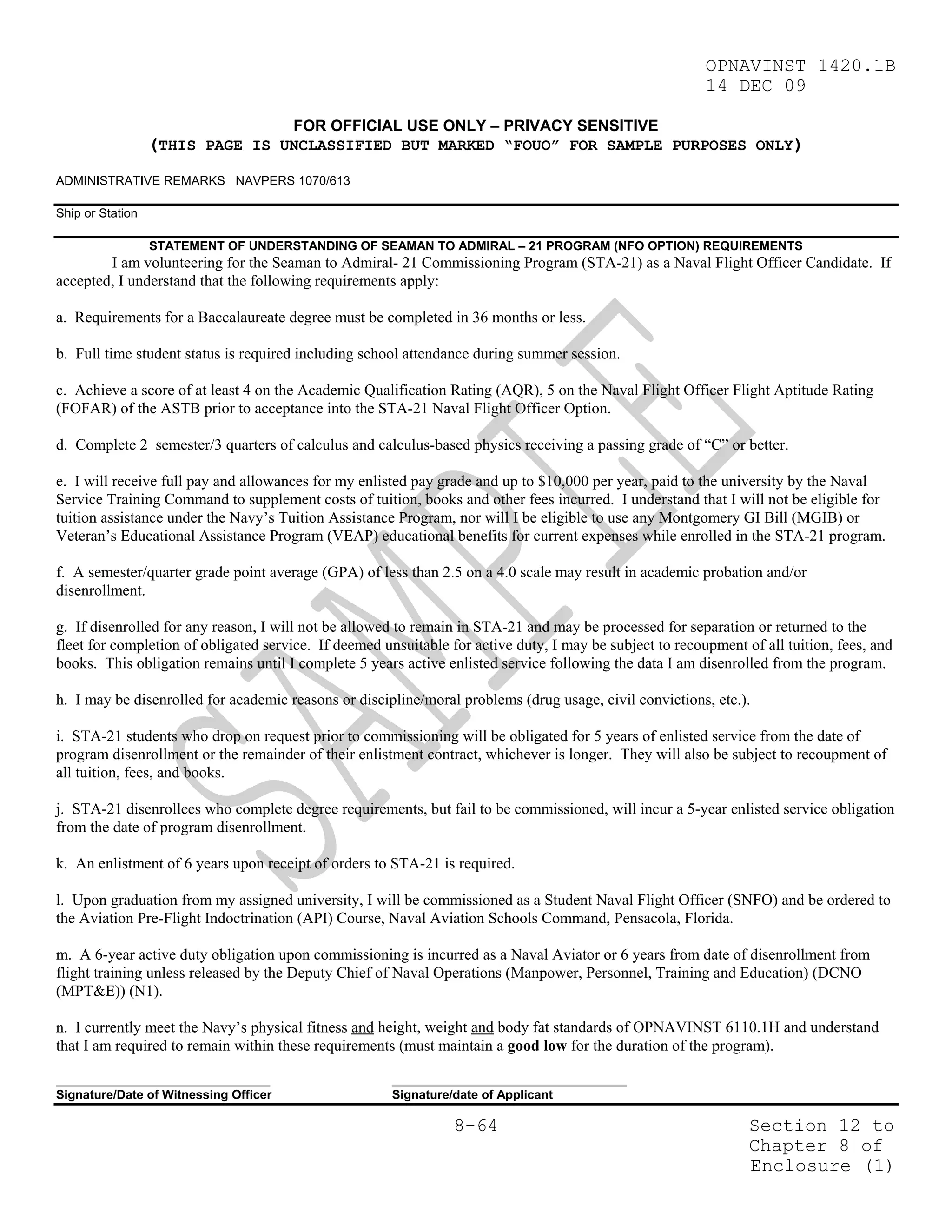 OPNAVINST 1420.1B
                                                                                                          14 DEC 09

                                       FOR OFFICIAL USE ONLY – PRIVACY SENSITIVE
                  (THIS PAGE IS UNCLASSIFIED BUT MARKED “FOUO” FOR SAMPLE PURPOSES ONLY)
ADMINISTRATIVE REMARKS NAVPERS 1070/613

Ship or Station

                  STATEMENT OF UNDERSTANDING OF SEAMAN TO ADMIRAL – 21 PROGRAM (NFO OPTION) REQUIREMENTS
        I am volunteering for the Seaman to Admiral- 21 Commissioning Program (STA-21) as a Naval Flight Officer Candidate. If
accepted, I understand that the following requirements apply:

a. Requirements for a Baccalaureate degree must be completed in 36 months or less.

b. Full time student status is required including school attendance during summer session.

c. Achieve a score of at least 4 on the Academic Qualification Rating (AQR), 5 on the Naval Flight Officer Flight Aptitude Rating
(FOFAR) of the ASTB prior to acceptance into the STA-21 Naval Flight Officer Option.

d. Complete 2 semester/3 quarters of calculus and calculus-based physics receiving a passing grade of “C” or better.

e. I will receive full pay and allowances for my enlisted pay grade and up to $10,000 per year, paid to the university by the Naval
Service Training Command to supplement costs of tuition, books and other fees incurred. I understand that I will not be eligible for
tuition assistance under the Navy’s Tuition Assistance Program, nor will I be eligible to use any Montgomery GI Bill (MGIB) or
Veteran’s Educational Assistance Program (VEAP) educational benefits for current expenses while enrolled in the STA-21 program.

f. A semester/quarter grade point average (GPA) of less than 2.5 on a 4.0 scale may result in academic probation and/or
disenrollment.

g. If disenrolled for any reason, I will not be allowed to remain in STA-21 and may be processed for separation or returned to the
fleet for completion of obligated service. If deemed unsuitable for active duty, I may be subject to recoupment of all tuition, fees, and
books. This obligation remains until I complete 5 years active enlisted service following the data I am disenrolled from the program.

h. I may be disenrolled for academic reasons or discipline/moral problems (drug usage, civil convictions, etc.).

i. STA-21 students who drop on request prior to commissioning will be obligated for 5 years of enlisted service from the date of
program disenrollment or the remainder of their enlistment contract, whichever is longer. They will also be subject to recoupment of
all tuition, fees, and books.

j. STA-21 disenrollees who complete degree requirements, but fail to be commissioned, will incur a 5-year enlisted service obligation
from the date of program disenrollment.

k. An enlistment of 6 years upon receipt of orders to STA-21 is required.

l. Upon graduation from my assigned university, I will be commissioned as a Student Naval Flight Officer (SNFO) and be ordered to
the Aviation Pre-Flight Indoctrination (API) Course, Naval Aviation Schools Command, Pensacola, Florida.

m. A 6-year active duty obligation upon commissioning is incurred as a Naval Aviator or 6 years from date of disenrollment from
flight training unless released by the Deputy Chief of Naval Operations (Manpower, Personnel, Training and Education) (DCNO
(MPT&E)) (N1).

n. I currently meet the Navy’s physical fitness and height, weight and body fat standards of OPNAVINST 6110.1H and understand
that I am required to remain within these requirements (must maintain a good low for the duration of the program).

_______________________________                        __________________________________
Signature/Date of Witnessing Officer                   Signature/date of Applicant

                                                                 8-64                                            Section 12 to
                                                                                                                 Chapter 8 of
                                                                                                                 Enclosure (1)
 