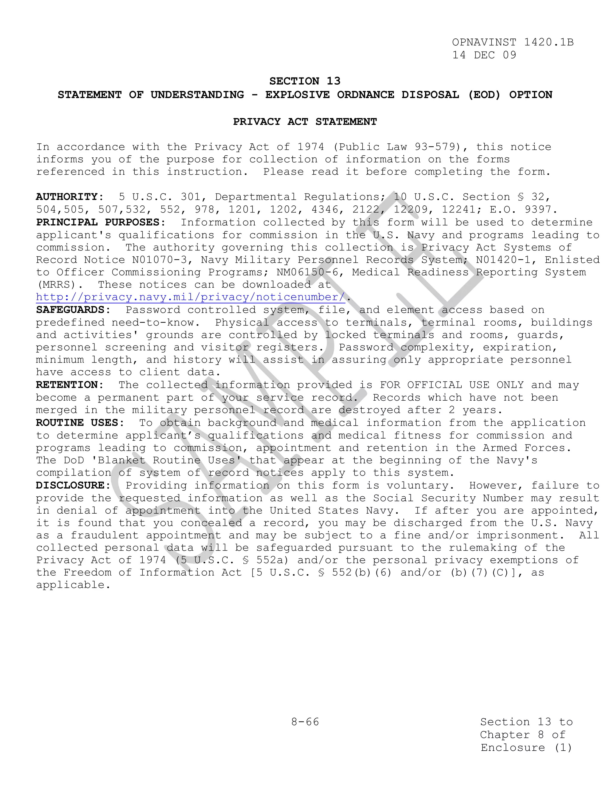OPNAVINST 1420.1B
                                                            14 DEC 09

                                 SECTION 13
   STATEMENT OF UNDERSTANDING - EXPLOSIVE ORDNANCE DISPOSAL (EOD) OPTION

                            PRIVACY ACT STATEMENT

In accordance with the Privacy Act of 1974 (Public Law 93-579), this notice
informs you of the purpose for collection of information on the forms
referenced in this instruction. Please read it before completing the form.

AUTHORITY: 5 U.S.C. 301, Departmental Regulations; 10 U.S.C. Section § 32,
504,505, 507,532, 552, 978, 1201, 1202, 4346, 2122, 12209, 12241; E.O. 9397.
PRINCIPAL PURPOSES: Information collected by this form will be used to determine
applicant's qualifications for commission in the U.S. Navy and programs leading to
commission. The authority governing this collection is Privacy Act Systems of
Record Notice N01070-3, Navy Military Personnel Records System; N01420-1, Enlisted
to Officer Commissioning Programs; NM06150-6, Medical Readiness Reporting System
(MRRS). These notices can be downloaded at
http://privacy.navy.mil/privacy/noticenumber/.
SAFEGUARDS: Password controlled system, file, and element access based on
predefined need-to-know. Physical access to terminals, terminal rooms, buildings
and activities' grounds are controlled by locked terminals and rooms, guards,
personnel screening and visitor registers. Password complexity, expiration,
minimum length, and history will assist in assuring only appropriate personnel
have access to client data.
RETENTION: The collected information provided is FOR OFFICIAL USE ONLY and may
become a permanent part of your service record. Records which have not been
merged in the military personnel record are destroyed after 2 years.
ROUTINE USES: To obtain background and medical information from the application
to determine applicant’s qualifications and medical fitness for commission and
programs leading to commission, appointment and retention in the Armed Forces.
The DoD 'Blanket Routine Uses' that appear at the beginning of the Navy's
compilation of system of record notices apply to this system.
DISCLOSURE: Providing information on this form is voluntary. However, failure to
provide the requested information as well as the Social Security Number may result
in denial of appointment into the United States Navy. If after you are appointed,
it is found that you concealed a record, you may be discharged from the U.S. Navy
as a fraudulent appointment and may be subject to a fine and/or imprisonment. All
collected personal data will be safeguarded pursuant to the rulemaking of the
Privacy Act of 1974 (5 U.S.C. § 552a) and/or the personal privacy exemptions of
the Freedom of Information Act [5 U.S.C. § 552(b)(6) and/or (b)(7)(C)], as
applicable.




                                     8-66                       Section 13 to
                                                                Chapter 8 of
                                                                Enclosure (1)
 